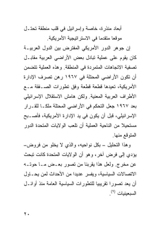 ‫ﺃﺒﻌﺎﺩ ﻤﻨﺫﺭﺓ، ﺨﺎﺼﺔ ﻭﺇﺴﺭﺍﺌﻴل ﻓﻲ ﻗﻠﺏ ﻤﻨﻁﻘﺔ ﺘﺤﺘـل‬
           ‫ﻤﻭﻗ ‪‬ﺎ ﻤﺘﻘﺩ ‪‬ﺎ ﻓﻲ ﺍﻻﺴﺘﺭﺍﺘﻴﺠﻴﺔ ﺍﻷﻤﺭﻴﻜﻴﺔ.‬
                                     ‫ﻤ‬       ‫ﻌ‬
‫ﺇﻥ ﺠﻭﻫﺭ ﺍﻟﺩﻭﺭ ﺍﻷﻤﺭﻴﻜﻲ ﺍﻟﻤﻔ ﹶﺭﺽ ﺒﻴﻥ ﺍﻟﺩﻭل ﺍﻟﻌﺭﺒﻴـﺔ‬
                     ‫ﺘ‬
‫ﻜﺎﻥ ﻴﻘﻭﻡ ﻋﻠﻰ ﻋﻤﻠﻴﺔ ﺘﺒﺎﺩل ﺒﻌﺽ ﺍﻷﺭﺍﻀﻲ ﺍﻟﻌﺭﺒﻴﺔ ﻤﻘﺎﺒـل‬
‫ﺘﺼﻔﻴﺔ ﺍﻻﺘﺠﺎﻫﺎﺕ ﺍﻟﻤﺘﻤﺭﺩﺓ ﻓﻲ ﺍﻟﻤﻨﻁﻘﺔ. ﻭﻫﺫﻩ ﺍﻟﻌﻤﻠﻴﺔ ﺘﺘﻀﻤﻥ‬
‫ﺃﻥ ﺘﻜﻭﻥ ﺍﻷﺭﺍﻀﻲ ﺍﻟﻤﺤﺘﻠﺔ ﻓﻲ ٧٦٩١ ﺭﻫﻥ ﺘﺼﺭﻑ ﺍﻹﺩﺍﺭﺓ‬
‫ﺍﻷﻤﺭﻴﻜﻴﺔ، ﺘﻌﻴﺩﻫﺎ ﻗﻁﻌﺔ ﻗﻁﻌﺔ ﻭﻓﹾﻕ ﺘﻁﻭﺭﺍﺕ ﺍﻟﺼـﻔﻘﺔ ﻤـﻊ‬
                             ‫ﹰ‬
‫ﺍﻷﻁﺭﺍﻑ ﺍﻟﻌﺭﺒﻴﺔ ﺍﻟﻤﻌﻨﻴﺔ. ﻭﻟﻜﻥ ﻫﺎﻤﺵ ﺍﻻﺴﺘﻘﻼل ﺍﻹﺴﺭﺍﺌﻴﻠﻲ‬
‫ﺒﻌﺩ ٧٦٩١ ﺠﻌل ﺍﻟﺘﺤﻜﻡ ﻓﻲ ﺍﻷﺭﺍﻀﻲ ﺍﻟﻤﺤﺘﻠﺔ ﻤﻠ ﹰـﺎ ﻟﻠﻘـﺭﺍﺭ‬
          ‫ﻜ‬
‫ﺍﻹﺴﺭﺍﺌﻴﻠﻲ، ﻗﺒل ﺃﻥ ﻴﻜﻭﻥ ﻓﻲ ﻴﺩ ﺍﻹﺩﺍﺭﺓ ﺍﻷﻤﺭﻴﻜﻴﺔ، ﻓﺄﺼـﺒﺢ‬
‫ﻤﺴﺘﺤﻴﻼ ﻤﻥ ﺍﻟﻨﺎﺤﻴﺔ ﺍﻟﻌﻤﻠﻴﺔ ﺃﻥ ﺘﻠﻌﺏ ﺍﻟﻭﻻﻴﺎﺕ ﺍﻟﻤﺘﺤﺩﺓ ﺍﻟﺩﻭﺭ‬
                                                 ‫ﹰ‬
                                             ‫ﺍﻟﻤﺘﻭﻗﻊ ﻤﻨﻬﺎ.‬
‫ﻭﻫﺫﺍ ﺍﻟﺘﺤﻠﻴل – ﺒﻜل ﻨﻭﺍﺤﻴﻪ، ﻭﺍﻟﺫﻱ ﻻ ﻴﺨﻠﻭ ﻤﻥ ﻓﺭﻭﺽ–‬
‫ﻴﺅﺩﻱ ﺇﻟﻰ ﻓﺭﺽ ﺁﺨﺭ، ﻭﻫﻭ ﺃﻥ ﺍﻟﻭﻻﻴﺎﺕ ﺍﻟﻤﺘﺤﺩﺓ ﻜﺎﻨﺕ ﺘﺒﺤﺙ‬
‫ﻋﻥ ﻤﺨﺭﺝ. ﻭﻟﻌل ﻫﺫﺍ ﻴﻘﺭﺒﻨﺎ ﻤﻥ ﺘﺼﻭﺭ ﺒﻌـﺽ ﻤـﺎ ﺤﻭﺘـﻪ‬
‫ﺍﻻﺘﺼﺎﻻﺕ ﺍﻟﺴﻴﺎﺴﻴﺔ، ﻭﻴﻔﺴﺭ ﻋﺩﻴ ‪‬ﺍ ﻤﻥ ﺍﻷﺤﺩﺍﺙ ﻟﻤﻥ ﻴﺤـﺎﻭل‬
                      ‫ﺩ‬
‫ﺃﻥ ‪‬ﻌﺩ ﺘﺼﻭ ‪‬ﺍ ﺘﻘﺭﻴﺒ ‪‬ﺎ ﻟﻠﺘﻁﻭﺭﺍﺕ ﺍﻟﺴﻴﺎﺴﻴﺔ ﺍﻟﻌﺎﻤﺔ ﻤﻨﺫ ﺃﻭﺍﺌـل‬
                                     ‫ﻴ‬        ‫ﺭ‬       ‫ﻴ‬
                                            ‫ﺍﻟﺴﺒﻌﻴﻨﻴﺎﺕ )٩(.‬


‫٠٢‬
 