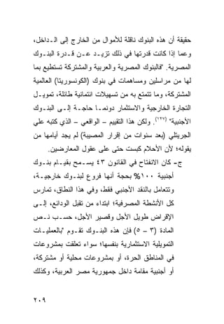 ‫ﺤﻘﻴﻘﺔ ﺃﻥ ﻫﺫﻩ ﺍﻟﺒﻨﻭﻙ ﻨﺎﻗﻠﺔ ﻟﻸﻤﻭﺍل ﻤﻥ ﺍﻟﺨﺎﺭﺝ ﺇﻟﻰ ﺍﻟـﺩﺍﺨل،‬
‫ﻭﻋﻤﺎ ﺇﺫﺍ ﻜﺎﻨﺕ ﻗﺩﺭﺘﻬﺎ ﻓﻲ ﺫﻟﻙ ﺘﺯﻴـﺩ ﻋـﻥ ﻗـﺩﺭﺓ ﺍﻟﺒﻨـﻭﻙ‬
‫ﺍﻟﻤﺼﺭﻴﺔ. "ﻓﺎﻟﺒﻨﻭﻙ ﺍﻟﻤﺼﺭﻴﺔ ﻭﺍﻟﻌﺭﺒﻴﺔ ﻭﺍﻟﻤﺸﺘﺭﻜﺔ ﺘﺴﺘﻁﻴﻊ ﺒﻤﺎ‬
‫ﻟﻬﺎ ﻤﻥ ﻤﺭﺍﺴﻠﻴﻥ ﻭﻤﺴﺎﻫﻤﺎﺕ ﻓﻲ ﺒﻨﻭﻙ )ﺍﻟﻜﻭﻨﺴﻭﺭﻴﺘﺎ( ﺍﻟﻌﺎﻟﻤﻴﺔ‬
‫ﺍﻟﻤﺸﺘﺭﻜﺔ، ﻭﻤﺎ ﺘﺘﻤﺘﻊ ﺒﻪ ﻤﻥ ﺘﺴﻬﻴﻼﺕ ﺍﺌﺘﻤﺎﻨﻴﺔ ﻁﺎﺌﻠﺔ، ﺘﻤﻭﻴـل‬
‫ﺍﻟﺘﺠﺎﺭﺓ ﺍﻟﺨﺎﺭﺠﻴﺔ ﻭﺍﻻﺴﺘﺜﻤﺎﺭ ﺩﻭﻨﻤـﺎ ﺤﺎﺠـﺔ ﺇﻟـﻰ ﺍﻟﺒﻨـﻭﻙ‬
‫ﺍﻷﺠﻨﺒﻴﺔ" )٧٢١(. ﻭﻟﻜﻥ ﻫﺫﺍ ﺍﻟﺘﻘﻴﻴﻡ – ﺍﻟﻭﺍﻗﻌﻲ – ﺍﻟﺫﻱ ﻜﺘﺒﻪ ﻋﻠﻲ‬
‫ﺍﻟﺠﺭﻴﺘﻠﻲ )ﺒﻌﺩ ﺴﻨﻭﺍﺕ ﻤﻥ ﺇﻗﺭﺍﺭ ﺍﻟﻤﺼﻴﺒﺔ( ﻟﻡ ﻴﺠﺩ ﺃﻴﺎﻤﻬﺎ ﻤﻥ‬
      ‫ﻴﻘﻭﻟﻪ؛ ﻷﻥ ﺍﻷﺤﻼﻡ ﻜﺒﺴﺕ ﺤﺘﻰ ﻋﻠﻰ ﻋﻘﻭل ﺍﻟﻤﻌﺎﺭﻀﻴﻥ.‬
‫ﺝ- ﻜﺎﻥ ﺍﻻﻨﻔﺘﺎﺡ ﻓﻲ ﺍﻟﻘﺎﻨﻭﻥ ٣٤ ﻴﺴـﻤﺢ ﺒﻘﻴـﺎﻡ ﺒﻨـﻭﻙ‬
‫ﺃﺠﻨﺒﻴﺔ ٠٠١% ﺒﺤﺠﺔ ﺃﻨﻬﺎ ﻓﺭﻭﻉ ﻟﺒﻨـﻭﻙ ﺨﺎﺭﺠﻴـﺔ،‬
‫ﻭﺘﺘﻌﺎﻤل ﺒﺎﻟﻨﻘﺩ ﺍﻷﺠﻨﺒﻲ ﻓﻘﻁ، ﻭﻓﻲ ﻫﺫﺍ ﺍﻟﻨﻁﺎﻕ، ﺘﻤﺎﺭﺱ‬
‫ﻜل ﺍﻷﻨﺸﻁﺔ ﺍﻟﻤﺼﺭﻓﻴﺔ؛ ﺍﺒﺘﺩﺍﺀ ﻤﻥ ﺘﻘﺒل ﺍﻟﻭﺩﺍﺌﻊ، ﺇﻟـﻰ‬
‫ﺍﻹﻗﺭﺍﺽ ﻁﻭﻴل ﺍﻷﺠل ﻭﻗﺼﻴﺭ ﺍﻷﺠل، ﺤﺴ‪‬ـﺏ ﻨـﺹ‬
‫ﺍﻟﻤﺎﺩﺓ )٣ – ٥( ﻓﺈﻥ ﻫﺫﻩ ﺍﻟﺒﻨـﻭﻙ ﺘﻘـﻭﻡ "ﺒﺎﻟﻌﻤﻠﻴـﺎﺕ‬
‫ﺍﻟﺘﻤﻭﻴﻠﻴﺔ ﺍﻻﺴﺘﺜﻤﺎﺭﻴﺔ ﺒﻨﻔﺴﻬﺎ؛ ﺴﻭﺍﺀ ﺘﻌﻠﻘﺕ ﺒﻤﺸﺭﻭﻋﺎﺕ‬
‫ﻓﻲ ﺍﻟﻤﻨﺎﻁﻕ ﺍﻟﺤﺭﺓ، ﺃﻭ ﺒﻤﺸﺭﻭﻋﺎﺕ ﻤﺤﻠﻴﺔ ﺃﻭ ﻤﺸﺘﺭﻜﺔ،‬
‫ﺃﻭ ﺃﺠﻨﺒﻴﺔ ﻤﻘﺎﻤﺔ ﺩﺍﺨل ﺠﻤﻬﻭﺭﻴﺔ ﻤﺼﺭ ﺍﻟﻌﺭﺒﻴﺔ، ﻭﻜﺫﻟﻙ‬


‫٩٠٢‬
 