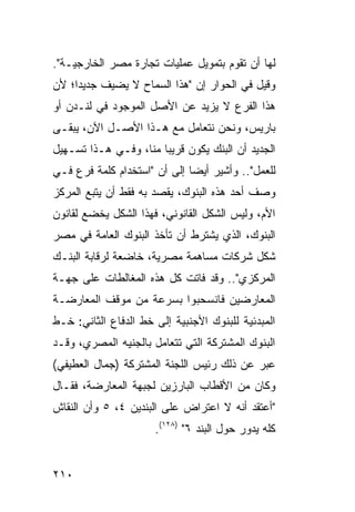 ‫ﻟﻬﺎ ﺃﻥ ﺘﻘﻭﻡ ﺒﺘﻤﻭﻴل ﻋﻤﻠﻴﺎﺕ ﺘﺠﺎﺭﺓ ﻤﺼﺭ ﺍﻟﺨﺎﺭﺠﻴـﺔ".‬
‫ﻭﻗﻴل ﻓﻲ ﺍﻟﺤﻭﺍﺭ ﺇﻥ "ﻫﺫﺍ ﺍﻟﺴﻤﺎﺡ ﻻ ﻴﻀﻴﻑ ﺠﺩﻴ ‪‬ﺍ؛ ﻷﻥ‬
     ‫ﺩ‬
‫ﻫﺫﺍ ﺍﻟﻔﺭﻉ ﻻ ﻴﺯﻴﺩ ﻋﻥ ﺍﻷﺼل ﺍﻟﻤﻭﺠﻭﺩ ﻓﻲ ﻟﻨـﺩﻥ ﺃﻭ‬
‫ﺒﺎﺭﻴﺱ، ﻭﻨﺤﻥ ﻨﺘﻌﺎﻤل ﻤﻊ ﻫـﺫﺍ ﺍﻷﺼـل ﺍﻵﻥ، ﻴﺒﻘـﻰ‬
‫ﺍﻟﺠﺩﻴﺩ ﺃﻥ ﺍﻟﺒﻨﻙ ﻴﻜﻭﻥ ﻗﺭﻴ ‪‬ﺎ ﻤﻨﺎ، ﻭﻓـﻲ ﻫـﺫﺍ ﺘﺴـﻬﻴل‬
                       ‫ﺒ‬
‫ﻟﻠﻌﻤل".. ﻭﺃﺸﻴﺭ ﺃﻴ ‪‬ﺎ ﺇﻟﻰ ﺃﻥ "ﺍﺴﺘﺨﺩﺍﻡ ﻜﻠﻤﺔ ﻓﺭﻉ ﻓـﻲ‬
                              ‫ﻀ‬
‫ﻭﺼﻑ ﺃﺤﺩ ﻫﺫﻩ ﺍﻟﺒﻨﻭﻙ، ﻴﻘﺼﺩ ﺒﻪ ﻓﻘﻁ ﺃﻥ ﻴﺘﺒﻊ ﺍﻟﻤﺭﻜﺯ‬
‫ﺍﻷﻡ، ﻭﻟﻴﺱ ﺍﻟﺸﻜل ﺍﻟﻘﺎﻨﻭﻨﻲ، ﻓﻬﺫﺍ ﺍﻟﺸﻜل ﻴﺨﻀﻊ ﻟﻘﺎﻨﻭﻥ‬
‫ﺍﻟﺒﻨﻭﻙ، ﺍﻟﺫﻱ ﻴﺸﺘﺭﻁ ﺃﻥ ﺘﺄﺨﺫ ﺍﻟﺒﻨﻭﻙ ﺍﻟﻌﺎﻤﺔ ﻓﻲ ﻤﺼﺭ‬
‫ﺸﻜل ﺸﺭﻜﺎﺕ ﻤﺴﺎﻫﻤﺔ ﻤﺼﺭﻴﺔ، ﺨﺎﻀﻌﺔ ﻟﺭﻗﺎﺒﺔ ﺍﻟﺒﻨـﻙ‬
‫ﺍﻟﻤﺭﻜﺯﻱ".. ﻭﻗﺩ ﻓﺎﺘﺕ ﻜل ﻫﺫﻩ ﺍﻟﻤﻐﺎﻟﻁﺎﺕ ﻋﻠﻰ ﺠﻬـﺔ‬
‫ﺍﻟﻤﻌﺎﺭﻀﻴﻥ ﻓﺎﻨﺴﺤﺒﻭﺍ ﺒﺴﺭﻋﺔ ﻤﻥ ﻤﻭﻗﻑ ﺍﻟﻤﻌﺎﺭﻀـﺔ‬
‫ﺍﻟﻤﺒﺩﺌﻴﺔ ﻟﻠﺒﻨﻭﻙ ﺍﻷﺠﻨﺒﻴﺔ ﺇﻟﻰ ﺨﻁ ﺍﻟﺩﻓﺎﻉ ﺍﻟﺜﺎﻨﻲ: ﺨـﻁ‬
‫ﺍﻟﺒﻨﻭﻙ ﺍﻟﻤﺸﺘﺭﻜﺔ ﺍﻟﺘﻲ ﺘﺘﻌﺎﻤل ﺒﺎﻟﺠﻨﻴﻪ ﺍﻟﻤﺼﺭﻱ، ﻭﻗـﺩ‬
‫ﻋﺒﺭ ﻋﻥ ﺫﻟﻙ ﺭﺌﻴﺱ ﺍﻟﻠﺠﻨﺔ ﺍﻟﻤﺸﺘﺭﻜﺔ )ﺠﻤﺎل ﺍﻟﻌﻁﻴﻔﻲ(‬
‫ﻭﻜﺎﻥ ﻤﻥ ﺍﻷﻗﻁﺎﺏ ﺍﻟﺒﺎﺭﺯﻴﻥ ﻟﺠﺒﻬﺔ ﺍﻟﻤﻌﺎﺭﻀﺔ، ﻓﻘـﺎل‬
‫"ﺃﻋﺘﻘﺩ ﺃﻨﻪ ﻻ ﺍﻋﺘﺭﺍﺽ ﻋﻠﻰ ﺍﻟﺒﻨﺩﻴﻥ ٤، ٥ ﻭﺃﻥ ﺍﻟﻨﻘﺎﺵ‬
                      ‫ﻜﻠﻪ ﻴﺩﻭﺭ ﺤﻭل ﺍﻟﺒﻨﺩ ٦" )٨٢١(.‬


‫٠١٢‬
 