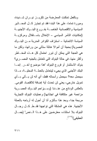 ‫ﻭﺒﺎﻟﻔﻌل ﺘﻤﻜﻨﺕ ﺍﻟﻤﻌﺎﺭﻀﺔ ﻤﻥ ﺘﻜﺭﻴـﺯ ﻨﻴـﺭﺍﻥ ﺸـﺩﻴﺩﺓ،‬
‫ﻭﻤﺒﺭﺭﺓ ﺘﻤﺎ ‪‬ﺎ، ﻋﻠﻰ ﻫﺫﺍ ﺍﻟﺒﻨﺩ؛ ﻓﻘﺩ ﺘﻡ ﺘﺠﺎﻭﺯ ﻜـل ﺍﻟﻤﺤـﺎﺫﻴﺭ‬
                                            ‫ﻤ‬
‫ﺍﻟﺴﻴﺎﺴﻴﺔ ﻭﺍﻻﻗﺘﺼﺎﺩﻴﺔ ﺍﻟﺨﺎﺼـﺔ ﺒﻔـﺭﻭﻉ ﺍﻟﺒﻨـﻭﻙ ﺍﻷﺠﻨﺒﻴـﺔ‬
‫)ﺇﻤﻜﺎﻨﻴﺎﺕ ﺍﻟﺘﺂﻤﺭ ﺍﻟﺴﻴﺎﺴﻲ – ﺍﻹﺨﻼل ﺒﺎﺴـﺘﻘﻼل ﻭﻤﺭﻜﺯﻴـﺔ‬
‫ﺍﻟﺴﻴﺎﺴﺔ ﺍﻻﺌﺘﻤﺎﻨﻴﺔ – ﺍﺴﺘﻨﺯﺍﻑ ﺍﻟﻜﻭﺍﺩﺭ ﺍﻟﻤﺩﺭﺒﺔ ﻤـﻥ ﺍﻟﺒﻨـﻭﻙ‬
‫ﺍﻟﻤﺼﺭﻴﺔ( ﺒﺤﺠﺔ ﺃﻥ ﺃﻤﻭﺍﻻ ﻫﺎﺌﻠﺔ ﺴﺘﺄﺘﻲ ﻤﻥ ﻭﺭﺍﺌﻬﺎ، ﻭﻟﻜﻥ ﻤﺎ‬
                               ‫ﹰ‬
‫ﻫﻲ ﺍﻟﺤﺠﺔ ﺍﻟﺘﻲ ﻴﻤﻜﻥ ﺃﻥ ﺘﺒﺭﺭ ﺍﺤﺘﻤﺎل ﻜل ﻫـﺫﻩ ﺍﻟﻤﺨـﺎﻁﺭ‬
‫ﻭﺃﻜﺜﺭ ﻤﻨﻬﺎ، ﻓﻲ ﺤﺎﻟﺔ ﺍﻟﺒﻨﻭﻙ ﺍﻟﺘﻲ ﺘﺘﻌﺎﻤل ﺒﺎﻟﺠﻨﻴﻪ ﺍﻟﻤﺼـﺭﻱ؟‬
‫ﺒﻨﻭﻙ ﺍﻻﺴﺘﺜﻤﺎﺭ ﺃﻭ ﻓﺭﻭﻉ ﺍﻟﺒﻨﻭﻙ "ﻫﺫﺍ ﻤﻭﻀﻭﻉ ﺁﺨـﺭ. ﺇﻨﻤـﺎ‬
‫ﺍﻟﺒﻨﻙ ﺍﻷﺠﻨﺒﻲ ﺍﻟﺫﻱ ﻴﺠﻲﺀ ﻟﻴﺘﻌﺎﻤل ﺒﺎﻟﻌﻤﻠـﺔ ﺍﻟﻤﺤﻠﻴـﺔ، ﻤـﺎﺫﺍ‬
‫ﺴﻴﺤﻤل ﻤﻌﻪ؟ ﺴﻴﺤﻤل ﺭﺃﺴﻤﺎﻟﻪ ﻓﻘﻁ، ﺃﻱ ﺃﻨﻪ ﻟﻥ ﻴـﺄﺘﻲ ﺒـﺄﻱ‬
‫ﺘﻤﻭﻴل ﺨﺎﺭﺠﻲ، ﻴﻌﻨﻲ ﻟﻥ ﺘﺤﺩﺙ ﺃﻴﺔ ﺇﻀﺎﻓﺔ ﻟﻼﻗﺘﺼﺎﺩ ﺍﻟﻘﻭﻤﻲ.‬
‫ﺒﺎﻟﻌﻜﺱ ﺍﻟﻭﺩﺍﺌﻊ ﻤﻥ ﻋﻨـﺩﻨﺎ )ﻭﺴـﻴﺯﺍﺤﻡ ﺍﻟﺒﻨـﻭﻙ ﺍﻟﻤﺼـﺭﻴﺔ‬
‫ﻤﺯﺍﺤﻤﺔ ﻏﻴﺭ ﻤﺘﻜﺎﻓﺌﺔ ﻓﻲ ﺍﺠﺘﺫﺍﺒﻬﺎ( ﻭﻋﻤﻠﻴﺎﺕ ﺍﻟﺒﻨﻭﻙ ﺍﻟﺘﺠﺎﺭﻴﺔ‬
‫ﻤﺭﺒﺤﺔ ﺠ ‪‬ﺍ، ﻭﺒﻌﺩ ﻫﺫﺍ ﺴﺄﻟﺘﺯﻡ ﺃﻨﺎ ﺃﻥ ﺃﺤﻭل ﻟﻪ ﺃﺭﺒﺎﺤﻪ ﺒﺎﻟﻌﻤﻠﺔ‬
                                                ‫ﺩ‬
‫ﺍﻷﺠﻨﺒﻴﺔ. ﻫﺫﻩ ﻫﻲ ﺍﻟﻤﺸﻜﺔ ﺍﻟﺘﻲ ﺘﻭﺍﺠﻬﻨﺎ ﻓﻘـﻁ. ﻜـل ﺭﺠـﺎل‬
‫ﺍﻟﺒﻨﻭﻙ ﺒﻼ ﺍﺴﺘﺜﻨﺎﺀ، ﻤﻌﺘﺭﻀﻴﻥ ﻋﻠﻰ ﻫـﺫﺍ ﺍﻟـﻨﺹ" )ﺠﻤـﺎل‬
                                           ‫ﺍﻟﻌﻁﻴﻔﻲ()٩٢١(.‬


‫١١٢‬
 