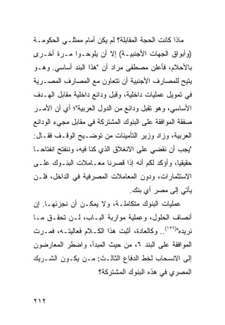 ‫ﻤﺎﺫﺍ ﻜﺎﻨﺕ ﺍﻟﺤﺠﺔ ﺍﻟﻤﻘﺎﺒﻠﺔ؟ ﻟﻡ ﻴﻜﻥ ﺃﻤﺎﻡ ﻤﻤﺜﻠـﻲ ﺍﻟﺤﻜﻭﻤـﺔ‬
‫)ﻭﺃﺒﻭﺍﻕ ﺍﻟﺠﻬﺎﺕ ﺍﻷﺠﻨﺒﻴـﺔ( ﺇﻻ ﺃﻥ ﻴﻠ ‪‬ﺤـﻭﺍ ﻤـﺭﺓ ﺃﺨـﺭﻯ‬
               ‫ﻭ‬
‫ﺒﺎﻷﺤﻼﻡ، ﻓﺄﻋﻠﻥ ﻤﺼﻁﻔﻰ ﻤﺭﺍﺩ ﺃﻥ "ﻫﺫﺍ ﺍﻟﺒﻨﺩ ﺃﺴﺎﺴﻲ. ﻭﻫـﻭ‬
‫ﻴﺘﻴﺢ ﻟﻠﻤﺼﺎﺭﻑ ﺍﻷﺠﻨﺒﻴﺔ ﺃﻥ ﺘﺘﻌﺎﻭﻥ ﻤﻊ ﺍﻟﻤﺼﺎﺭﻑ ﺍﻟﻤﺼـﺭﻴﺔ‬
‫ﻓﻲ ﺘﻤﻭﻴل ﻋﻤﻠﻴﺎﺕ ﺩﺍﺨﻠﻴﺔ، ﻭﻗﺒل ﻭﺩﺍﺌﻊ ﺩﺍﺨﻠﻴﺔ ﻤﻘﺎﺒل ﺍﻟﻬـﺩﻑ‬
‫ﺍﻷﺴﺎﺴﻲ، ﻭﻫﻭ ﺘﻘﺒل ﻭﺩﺍﺌﻊ ﻤﻥ ﺍﻟﺩﻭل ﺍﻟﻌﺭﺒﻴﺔ"؛ ﺃﻱ ﺃﻥ ﺍﻷﻤـﺭ‬
‫ﺼﻔﻘﺔ ﺍﻟﻤﻭﺍﻓﻘﺔ ﻋﻠﻰ ﺍﻟﺒﻨﻭﻙ ﺍﻟﻤﺸﺘﺭﻜﺔ ﻓﻲ ﻤﻘﺎﺒل ﻤﺠﻲﺀ ﺍﻟﻭﺩﺍﺌﻊ‬
‫ﺍﻟﻌﺭﺒﻴﺔ، ﻭﺯﺍﺩ ﻭﺯﻴﺭ ﺍﻟﺘﺄﻤﻴﻨﺎﺕ ﻤﻥ ﺘﻭﻀـﻴﺢ ﺍﻟﻭﻗـﻑ ﻓﻘـﺎل:‬
‫"ﻴﺠﺏ ﺃﻥ ﻨﻘﻀﻲ ﻋﻠﻰ ﺍﻻﻨﻐﻼﻕ ﺍﻟﺫﻱ ﻜﻨﺎ ﻓﻴﻪ، ﻭﻨﻨﻔﺘﺢ ﺍﻨﻔﺘﺎ ‪‬ـﺎ‬
  ‫ﺤ‬
‫ﺤﻘﻴﻘ ‪‬ﺎ، ﻭﺃﺅﻜﺩ ﻟﻜﻡ ﺃﻨﻪ ﺇﺫﺍ ﻗﺼﺭﻨﺎ ﻤﻌـﺎﻤﻼﺕ ﺍﻟﺒﻨـﻭﻙ ﻋﻠـﻰ‬
                                               ‫ﻴ‬
‫ﺍﻻﺴﺘﺜﻤﺎﺭﺍﺕ، ﻭﺩﻭﻥ ﺍﻟﻤﻌﺎﻤﻼﺕ ﺍﻟﻤﺼﺭﻓﻴﺔ ﻓﻲ ﺍﻟﺩﺍﺨل، ﻓﻠـﻥ‬
                                  ‫ﻴﺄﺘﻲ ﺇﻟﻰ ﻤﺼﺭ ﺃﻱ ﺒﻨﻙ.‬
‫ﻋﻤﻠﻴﺎﺕ ﺍﻟﺒﻨﻭﻙ ﻤﺘﻜﺎﻤﻠـﺔ، ﻭﻻ ﻴﻤﻜـﻥ ﺃﻥ ﻨﺠﺯﺌﻬـﺎ. ﺇﻥ‬
‫ﺃﻨﺼﺎﻑ ﺍﻟﺤﻠﻭل، ﻭﻋﻤﻠﻴﺔ ﻤﻭﺍﺭﺒﺔ ﺍﻟﺒـﺎﺏ، ﻟـﻥ ﺘﺤﻘـﻕ ﻤـﺎ‬
‫ﻨﺭﻴﺩﻩ")٦٢١(.. ﻭﻜﺎﻟﻌﺎﺩﺓ، ﺃﺜﺒﺕ ﻫﺫﺍ ﺍﻟﻜـﻼﻡ ﻓﻌﺎﻟﻴﺘـﻪ، ﻓﻤـﺭﺕ‬
‫ﺍﻟﻤﻭﺍﻓﻘﺔ ﻋﻠﻰ ﺍﻟﺒﻨﺩ ٦، ﻤﻥ ﺤﻴﺙ ﺍﻟﻤﺒﺩﺃ، ﻭﺍﻀﻁﺭ ﺍﻟﻤﻌﺎﺭﻀﻭﻥ‬
‫ﺇﻟﻰ ﺍﻻﻨﺴﺤﺎﺏ ﻟﺨﻁ ﺍﻟﺩﻓﺎﻉ ﺍﻟﺜﺎﻟـﺙ: ﻤـﻥ ﻴﻜـﻭﻥ ﺍﻟﺸـﺭﻴﻙ‬
                       ‫ﺍﻟﻤﺼﺭﻱ ﻓﻲ ﻫﺫﻩ ﺍﻟﺒﻨﻭﻙ ﺍﻟﻤﺸﺘﺭﻜﺔ؟‬


‫٢١٢‬
 