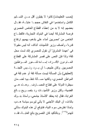 ‫)ﺤﺴﺏ ﺍﻟﺘﻌﻠﻴﻤﺎﺕ( ﻜﺎﻨﻭﺍ ﻻ ﻴﻘﺒﻠﻭﻥ ﺃﻗل ﻤـﻥ ﺍﻟﺘﺴـﻠﻴﻡ‬
‫ﺍﻟﻜﺎﻤل ﻭﺍﺴﺘﺨﺩﻤﻭﺍ ﻓﻲ ﺍﻟﻨﻘﺎﺵ ‪‬ﺠ ‪‬ـﺎ ﻋﺎﺒﺜـﺔ، ﻓﻘـﺎل‬
                ‫ﺤ ﺠ‬
‫ﺒﻌﻀﻬﻡ ﺇﻨﻪ ﻻ ﺒﺩ ﻤﻥ ﺇﻋﻁﺎﺀ ﺍﻟﻘﻁﺎﻉ ﺍﻟﺨﺎﺹ ﺍﻟﻤﺼﺭﻱ‬
‫ﻓﺭﺼﺔ ﺍﻟﻤﺸﺎﺭﻜﺔ ﺃﻴ ‪‬ﺎ ﻓﻲ ﺍﻟﺒﻨﻭﻙ ﺍﻟﺘﺠﺎﺭﻴﺔ، ﻓﺎﻟﻘﻁـﺎﻉ‬
                              ‫ﻀ‬
‫ﺍﻟﺨﺎﺹ ﻤﻥ "ﻤﺼﺭﻴﻴﻥ ﺃﻤﻨﺎﺀ ﻋﻠﻰ ﺒﻠﺩﻫﻡ، ﻴﻬﻤﻬﻡ ﺍﺭﺘﻔﺎﻉ‬
‫ﻗﺩ ِﻩ"، ﻭﺃﻀﺎﻑ ﻭﺯﻴﺭ ﺍﻟﺘﺄﻤﻴﻨﺎﺕ ﺁﻨﺫﺍﻙ، ﺃﻨﻪ ﻟﻴﺱ ﻤﻘﺒﻭﻻ‬
‫ﹰ‬                                            ‫ﺭ‬
‫ﻓﻲ "ﻋﻬﺩﻨﺎ ﺍﻟﻤﺸﺭﻕ" ﺃﻥ ﻨﻘﻭل ﻟﻠﻤﺼﺭﻱ ﺇﻨﻙ ﻟﺴﺕ ﻤﺤل‬
‫ﺜﻘﺔ؛ ﻭﻟﺫﺍ ﻓﺈﻥ ﺍﻟﻨﺹ ﻋﻠﻰ ﻗﺼﺭ ﺍﻟﻤﺸﺎﺭﻜﺔ ﻋﻠﻰ ﺍﻟﻘﻁﺎﻉ‬
‫ـﺎﻡ ﺩﻭﻥ ـﺭﺍﺩ، ـﺎﺀﺓ ـﻌﻭﺭ ـﻭﺍﻁﻨﻴﻥ‬
      ‫ﺍﻟﻤـ‬ ‫ﺇﺴـ ﻟﺸـ‬    ‫ﺍﻷﻓـ‬    ‫ﺍﻟﻌـ‬
‫ﺍﻟﻤﺼﺭﻴﻴﻥ. ﻭﻜﺎﻥ ﻁﺒﻴﻌ ‪‬ـﺎ ﺃﻥ ﻴـﺭﺩ ﺭﺌـﻴﺱ ﺍﻟﻠﺠﻨـﺔ‬
                        ‫ﻴ‬
‫)ﺍﻟﻌﻁﻴﻔﻲ( ﺒﺄﻥ ﺍﻟﻤﺴﺄﻟﺔ ﻟﻴﺴﺕ ﻤﺴﺄﻟﺔ ﺜﻘﺔ ﺃﻭ ﻋﺩﻡ ﺜﻘﺔ ﻓﻲ‬
‫ﺍﻟﻤﻭﺍﻁﻥ ﺍﻟﻤﺼﺭﻱ، ﻭﻟﻜﻨﻬﺎ ﻤﺴـﺄﻟﺔ ﺘﻨﻅـﻴﻡ؛ ﻟﻀـﻤﺎﻥ‬
‫ﺴﻴﻁﺭﺓ ﺍﻟﺩﻭﻟﺔ ﻋﻠﻰ ﻗﻁﺎﻉ ﺍﻟﻤﺼـﺎﺭﻑ.. ﻭﻫـﺫﻩ ﻫـﻲ‬
‫ﺍﻟﻘﻀﻴﺔ، ﻭﻟﻜﻥ ﻭﺯﻴﺭ ﺍﻟﺘﺄﻤﻴﻨـﺎﺕ ﺭﺩ ﺒﺘﺼـﺭﻴﺢ ﺒـﺎﻟﻎ‬
‫ﺍﻟﻐﺭﺍﺒﺔ، ﻓﻘﺎل ﺇﻨﻪ ﻴﻌﺘﻘﺩ "ﻜﺄﺴﺘﺎﺫ ﺠﺎﻤﻌﻲ، ﻭﺃﺴﺘﺎﺫ ﺒﻨـﻭﻙ‬
‫ﺒﺎﻟﺫﺍﺕ، ﺃﻥ ﺍﻟﺒﻨﻙ ﺍﻷﺠﻨﺒﻲ ﻻ ﻴﺄﺘﻲ ﻟﻴﺭﺴﻡ ﺴﻴﺎﺴﺔ ﻫـﺩﻡ،‬
‫ﻭﻟﻤﺎﺫﺍ ﻨﻔﺘﺭﺽ ﺴﻭﺀ ﺍﻟﻨﻴﺔ، ﻓﻨﺘﻭﻗﻊ ﺃﻥ ﻫﺫﻩ ﺍﻟﺒﻨﻭﻙ ﺴﺘﺄﺘﻲ‬
‫ﻟﺘﻬﺩﻡ")٩٢١(. ﻭﺒﺎﻟﺘﺄﻜﻴﺩ ﻜﺎﻥ ﺍﻟﺘﺼﺭﻴﺢ ﺒﺎﻟﻎ ﺍﻟﻐﺎﺒـﺔ، ﻓﻘـﺩ‬


‫٤١٢‬
 