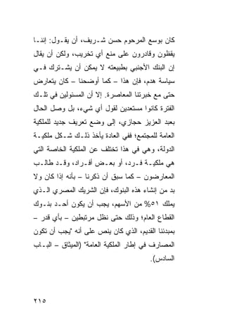 ‫ﻜﺎﻥ ﺒﻭﺴﻊ ﺍﻟﻤﺭﺤﻭﻡ ﺤﺴﻥ ﺸـﺭﻴﻑ، ﺃﻥ ﻴﻘـﻭل: ﺇﻨﻨـﺎ‬
‫ﻴﻘﻅﻭﻥ ﻭﻗﺎﺩﺭﻭﻥ ﻋﻠﻰ ﻤﻨﻊ ﺃﻱ ﺘﺨﺭﻴﺏ، ﻭﻟﻜﻥ ﺃﻥ ﻴﻘﺎل‬
‫ﺇﻥ ﺍﻟﺒﻨﻙ ﺍﻷﺠﻨﺒﻲ ﺒﻁﺒﻴﻌﺘﻪ ﻻ ﻴﻤﻜﻥ ﺃﻥ ﻴﺸـﺘﺭﻙ ﻓـﻲ‬
‫ﺴﻴﺎﺴﺔ ﻫﺩﻡ، ﻓﺈﻥ ﻫﺫﺍ – ﻜﻤﺎ ﺃﻭﻀﺤﻨﺎ – ﻜﺎﻥ ﻴﺘﻌﺎﺭﺽ‬
                              ‫‪‬‬
‫ﺤﺘﻰ ﻤﻊ ﺨﺒﺭﺘﻨﺎ ﺍﻟﻤﻌﺎﺼﺭﺓ. ﺇﻻ ﺃﻥ ﺍﻟﻤﺴﺌﻭﻟﻴﻥ ﻓﻲ ﺘﻠـﻙ‬
‫ﺍﻟﻔﺘﺭﺓ ﻜﺎﻨﻭﺍ ﻤﺴﺘﻌﺩﻴﻥ ﻟﻘﻭل ﺃﻱ ﺸﻲﺀ، ﺒل ﻭﺼل ﺍﻟﺤﺎل‬
‫ﺒﻌﺒﺩ ﺍﻟﻌﺯﻴﺯ ﺤﺠﺎﺯﻱ، ﺇﻟﻰ ﻭﻀﻊ ﺘﻌﺭﻴﻑ ﺠﺩﻴﺩ ﻟﻠﻤﻠﻜﻴﺔ‬
‫ﺍﻟﻌﺎﻤﺔ ﻟﻠﻤﺠﺘﻤﻊ؛ ﻓﻔﻲ ﺍﻟﻌﺎﺩﺓ ﻴﺄﺨﺫ ﺫﻟـﻙ ﺸـﻜل ﻤﻠﻜﻴـﺔ‬
‫ﺍﻟﺩﻭﻟﺔ، ﻭﻫﻲ ﻓﻲ ﻫﺫﺍ ﺘﺨﺘﻠﻑ ﻋﻥ ﺍﻟﻤﻠﻜﻴﺔ ﺍﻟﺨﺎﺼﺔ ﺍﻟﺘﻲ‬
‫ﻫﻲ ﻤﻠﻜﻴـﺔ ﻓـﺭﺩ، ﺃﻭ ﺒﻌـﺽ ﺃﻓـﺭﺍﺩ، ﻭﻗـﺩ ﻁﺎﻟـﺏ‬
‫ﺍﻟﻤﻌﺎﺭﻀﻭﻥ – ﻜﻤﺎ ﺴﺒﻕ ﺃﻥ ﺫﻜﺭﻨﺎ – ﺒﺄﻨﻪ ﺇﺫﺍ ﻜﺎﻥ ﻭﻻ‬
‫ﺒﺩ ﻤﻥ ﺇﻨﺸﺎﺀ ﻫﺫﻩ ﺍﻟﺒﻨﻭﻙ، ﻓﺈﻥ ﺍﻟﺸﺭﻴﻙ ﺍﻟﻤﺼﺭﻱ ﺍﻟـﺫﻱ‬
‫ﻴﻤﻠﻙ ١٥% ﻤﻥ ﺍﻷﺴﻬﻡ، ﻴﺠﺏ ﺃﻥ ﻴﻜﻭﻥ ﺃﺤـﺩ ﺒﻨـﻭﻙ‬
‫ﺍﻟﻘﻁﺎﻉ ﺍﻟﻌﺎﻡ؛ ﻭﺫﻟﻙ ﺤﺘﻰ ﻨﻅل ﻤﺭﺘﺒﻁﻴﻥ – ﺒﺄﻱ ﻗﺩﺭ –‬
‫ﺒﻤﺒﺩﺌﻨﺎ ﺍﻟﻘﺩﻴﻡ، ﺍﻟﺫﻱ ﻜﺎﻥ ﻴﻨﺹ ﻋﻠﻰ ﺃﻨﻪ "ﻴﺠﺏ ﺃﻥ ﺘﻜﻭﻥ‬
‫ﺍﻟﻤﺼﺎﺭﻑ ﻓﻲ ﺇﻁﺎﺭ ﺍﻟﻤﻠﻜﻴﺔ ﺍﻟﻌﺎﻤﺔ" )ﺍﻟﻤﻴﺜﺎﻕ – ﺍﻟﺒـﺎﺏ‬
                                        ‫ﺍﻟﺴﺎﺩﺱ(.‬




‫٥١٢‬
 