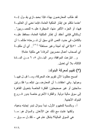 ‫ﻟﻘﺩ ﻁﺎﻟﺏ ﺍﻟﻤﻌﺎﺭﻀﻭﻥ ﺒﻬﺫﺍ، ﻓﺈﺫﺍ ﺒﺤﺠـﺎﺯﻱ ﻴﻘـﻭل ﺇﻨـﻪ‬
‫"ﻋﻨﺩﻤﺎ ﻨﺘﻜﻠﻡ ﻋﻥ ﺇﻁﺎﺭ ﺍﻟﻤﻠﻜﻴﺔ ﺍﻟﻌﺎﻤﺔ، ﻓﺈﻨﻤﺎ ﻨﻌﻨﻲ ﺃﻥ ﺍﻟﻐﺎﻟﺒﻴـﺔ‬
‫ﻓﻴﻬﺎ، ﺃﻭ ﺍﻟﺠﺯﺀ ﺍﻷﻜﺒﺭ ﻤﻨﻬﺎ، ﺍﻟﺴﻴﻁﺭﺓ ﻋﻠﻴـﻪ ﻟﻠﻤﺼـﺭﻴﻴﻥ"..‬
‫"ﻭﺒﺎﻟﺘﺎﻟﻲ ﻓﺈﻨﻨﻲ ﺃﻋﺘﻘﺩ ﺃﻥ ﺇﻁﺎﺭ ﺍﻟﻤﻠﻜﻴﺔ ﺍﻟﻌﺎﻤﺔ، ﻤﺤﺎﻓﻅ ﻋﻠﻴـﻪ‬
      ‫ﹶﹲ‬
‫ﺒﺎﻟﻜﺎﻤل، ﻓﻲ ﺤﺩﻭﺩ ﺍﻟﻨﺹ ﺍﻟﺫﻱ ﺴﺒﻕ ﺃﻥ ﺸـﺭﺤﺘﻪ؛ ﻁﺎﻟﻤـﺎ ﺃﻥ‬
‫ﺍﻟـ ١٥% ﻓﻲ ﺃﻴﺩ ﺃﻤﻴﻨﺔ ﻭﻏﻴﺭ ﻤﺴﺘﻐﻠﺔ" )٠٣١(.. ﺃﻱ ﺃﻥ ﻤﻠﻜﻴـﺔ‬
      ‫ﺃﻱ ﺃﺼﺤﺎﺏ ﺃﻋﻤﺎل ﻤﺼﺭﻴﻴﻥ "ﺸﺭﻓﺎﺀ" ﻫﻲ ﻤﻠﻜﻴﺔ ﻋﺎﻤﺔ!‬
‫ﻭ.. ﺍﻨﺘﺯﻋﺕ ﺍﻟﻤﻭﺍﻓﻘﺔ، ﻭﻤﺭ ﺍﻟﺒﻨـﺩﺍﻥ ٥، ٦ ﻤـﻥ ﺍﻟﻤـﺎﺩﺓ‬
                                       ‫ﺍﻟﺜﺎﻟﺜﺔ، ﺒﻼ ﺃﻱ ﺘﻌﺩﻴل.‬

                              ‫)٣( ﺘﻘﻴﻴﻡ ﻟﻤﻌﺭﻜﺔ ﺍﻟﺒﻨﻭﻙ:‬
‫ﺃﺼﺒﺢ ﻤﻁﻠﻭ ‪‬ﺎ ﺍﻵﻥ ﺘﻘﻭﻴﻡ ﻫﺫﻩ ﺍﻟﻤﻌﺭﻜﺔ، ﻭﻤـﺎ ﻗﻴـل ﻓﻴﻬـﺎ‬
                                        ‫ﺒ‬
‫ﻭﺤﻭﻟﻬﺎ. ﻭﻓﻲ ﺍﻋﺘﻘﺎﺩﻨـﺎ ﺃﻥ ﺍﻟﻤﻌﺎﺭﻀـﻴﻥ ﺍﺒﺘﻠﻌـﻭﺍ ﻓﻜـﺭﺘﻴﻥ‬
‫ﺴﺎﺫﺠﺘﻴﻥ ﺃﻭ ﻏﻴﺭ ﺼﺤﻴﺤﺘﻴﻥ: ﺍﻟﻔﻜﺭﺓ ﺍﻟﺨﺎﺼﺔ ﺒﺘﺤﻭﻴل ﺍﻟﻘﺎﻫﺭﺓ‬
‫ﺇﻟﻰ ﺴﻭﻕ ﻤﺎﻟﻴﺔ ﺩﻭﻟﻴﺔ. ﻭﺍﻟﻔﻜﺭﺓ ﺍﻷﺨﺭﻯ ﺨﺎﺼﺔ ﺒﺩﻭﺭ ﻓـﺭﻭﻉ‬
                                            ‫ﺍﻟﺒﻨﻭﻙ ﺍﻷﺠﻨﺒﻴﺔ.‬
‫ﺃ- ﻭﺒﺎﻟﻨﺴﺒﺔ ﻟﻠﻤﻔﻬﻭﻡ ﺍﻷﻭل، ﻨﺒﺩﺃ ﺒﺴﺅﺍل ﺘﺒﺩﻭ ﺇﺠﺎﺒﺘﻪ ﺒ ‪‬ﻫ ‪‬ﺔ،‬
  ‫ﺩ ﻴ‬
‫ﻭﻟﻜﻨﻬﺎ ﻏﺎﺒﺕ ﻤﻊ ﺫﻟﻙ ﻋﻥ ﺍﻷﺫﻫﺎﻥ. ﻭﺍﻟﺴﺅﺍل ﻫﻭ: ﻤـﺎ‬
‫ﻫﻲ ﺍﻟﺴﻭﻕ ﺍﻟﻤﺎﻟﻴﺔ؟ ﺒﺸﻜل ﻋﺎﻡ ﻫﻲ – ﻜﻜـل ﺴـﻭﻕ –‬


‫٦١٢‬
 