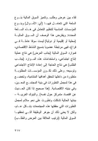 ‫ﻟﻘﺎﺀ ﺒﻴﻥ ﻋﺭﺽ ﻭﻁﻠﺏ. ﻭﺘﺘﻤﻴﺯ ﺍﻟﺴﻭﻕ ﺍﻟﻤﺎﻟﻴﺔ ﺒﻨـﻭﻉ‬
‫ﺍﻟﺴﻠﻌﺔ ﺍﻟﺘﻲ ﹸﺘﻌﺎﻤـل ﻓﻴﻬـﺎ )ﺃﻱ: ﺍﻷﻤـﻭﺍل( ﻭﺒﻨـﻭﻉ‬
                                 ‫ﺘ‬
‫ﺍﻟﻤﺅﺴﺴﺎﺕ ﺍﻟﻤﻨﺎﺴﺒﺔ ﻟﺘﻨﻅﻴﻡ ﺍﻟﺘﻌﺎﻤل ﻓﻲ ﻫـﺫﻩ ﺍﻟﺴـﻠﻌﺔ‬
‫ﺍﻟﻤﺤﺩﺩﺓ. ﻭﻴﻔﺘﺭﺽ ﻫﺫﺍ ﺍﻟﻭﺼﻑ ﺃﻥ ﺍﻟﺴـﻭﻕ ﺍﻟﻤﺎﻟﻴـﺔ‬
‫)ﻤﺤﻠﻴﺔ ﺃﻭ ﺇﻗﻠﻴﻤﻴﺔ ﺃﻭ ﺩﻭﻟﻴﺔ( ﻟﻴﺴﺕ ﺴﻭ ﹰﺎ ﻋﺎﻤﻠـﺔ ﻓـﻲ‬
            ‫ﻗ‬
‫ﻓﺭﺍﻍ، ﻓﻬﻲ ﻤﺭﺘﺒﻁﺔ ﻋﻀﻭ ‪‬ﺎ ﺒﻨﺴﻴﺞ ﺍﻟﻨﺸﺎﻁ ﺍﻻﻗﺘﺼﺎﺩﻱ،‬
                        ‫ﻴ‬
‫ﻓﻤﻭﺍﺭﺩ ﺍﻟﺴﻭﻕ ﺍﻟﻤﺎﻟﻴﺔ )ﺠﺎﻨﺏ ﺍﻟﻌﺭﺽ( ﻫﻲ ﻨﺘﺎﺝ ﻋﻤﻠﻴﺔ‬
‫ﺇﻨﺘﺎﺝ ﺍﺠﺘﻤﺎﻋﻲ، ﻭﺍﺴﺘﺨﺩﺍﻤﺎﺕ ﻫﺫﻩ ﺍﻟﻤـﻭﺍﺭﺩ )ﺠﺎﻨـﺏ‬
‫ﺍﻟﻁﻠﺏ( ﻫﻲ ﻨﺘﺎﺝ ﺍﻟﺤﺎﺠﺔ ﺇﻟﻰ ﺇﻋﺎﺩﺓ ﺍﻹﻨﺘﺎﺝ ﺍﻻﺠﺘﻤﺎﻋﻲ‬
‫ﻭﺘﻭﺴﻴﻌﻪ. ﻭﻋﻠﻰ ﺫﻟﻙ ﺘﻜـﻭﻥ ﺍﻟﻤﺅﺴﺴـﺎﺕ ﺍﻟﻤﻁﻠﻭﺒـﺔ‬
‫ﻤﺘﻁﻭﺭﺓ ﻤﻥ ﺩﺍﺨﻠﻬﺎ ﻟﺘﺤﻘﻕ ﺃﻫﺩﺍﻓﻬﺎ ﺍﻟﻤﺘﻨﺎﻤﻴﺔ، ﻭﺘﺨﻀـﻊ‬
‫ﻓﻲ ﻫﺫﺍ ﻟﻤﺠﻤل ﺍﻟﺘﻁﻭﺭﺍﺕ ﻓﻲ ﺒﻨﻴﺔ ﺍﻟﻤﺠﺘﻤـﻊ ﺍﻟﻤﻌـﻴﻥ،‬
‫ﻭﻓﻲ ﺒﻨﻴﺘﻪ ﺍﻻﻗﺘﺼﺎﺩﻴﺔ. )ﻫﺫﺍ ﺼﺤﻴﺢ ﺇﺫﺍ ﻜﺎﻥ ﺍﻟﺤـﺩﻴﺙ‬
‫ﻋﻥ ﺍﻗﺘﺼﺎﺩ ﻤﺘﻤﺭﻜﺯ ﺤﻭل ﻨﻔﺴﻪ(. ﻭﺍﻟﺒﻨﻭﻙ ﺍﻟﻐﺭﺒﻴـﺔ –‬
‫ﺒﺒﻨﺘﻬﺎ ﺍﻟﺤﺎﻟﻴﺔ ﺘﺸﻜﻠﺕ ﻭﺘﻁﻭﺭﺕ ﻋﻠﻰ ﻨﺤﻭ ﻤﻼﺌﻡ ﻟﻤﺠﻤل‬
‫ﺍﻟﺘﻁﻭﺭﺍﺕ ﺍﻟﺘﻲ ﺤﻘﻘﺘﻬﺎ ﻫﺫﻩ ﺍﻟﻤﺠﺘﻤﻌﺎﺕ ﺒﺸـﻜل ﻋـﺎﻡ،‬
‫ﻭﻟﻜﻥ ﻻ ﻴﻌﻨﻲ ﺫﻟﻙ ﺃﻥ ﺠﻭﻫﺭ ﺍﻟﻭﻅﻴﻔﺔ ﺍﻟﺘـﻲ ﺘﺤﻘﻘﻬـﺎ‬
‫ﺍﻟﺴﻭﻕ ﺍﻟﻤﺎﻟﻴﺔ )ﺘﺭﺘﻴﺏ ﺍﻟﻌﻼﻗﺔ ﺒﻴﻥ ﺍﻟﻌﺭﺽ ﻭﺍﻟﻁﻠـﺏ(‬


‫٧١٢‬
 