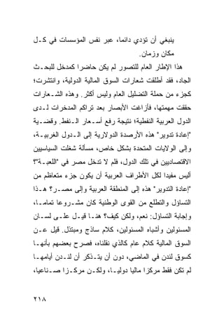 ‫ﻴﻨﺒﻐﻲ ﺃﻥ ﺘﺅﺩﻱ ﺩﺍﺌ ‪‬ﺎ، ﻋﺒﺭ ﻨﻔﺱ ﺍﻟﻤﺅﺴﺴﺎﺕ ﻓﻲ ﻜـل‬
                          ‫ﻤ‬
                                      ‫ﻤﻜﺎﻥ ﻭﺯﻤﺎﻥ.‬
‫ﻫﺫﺍ ﺍﻹﻁﺎﺭ ﺍﻟﻌﺎﻡ ﻟﻠﺘﺼﻭﺭ ﻟﻡ ﻴﻜﻥ ﺤﺎﻀ ‪‬ﺍ ﻜﻤﺩﺨل ﻟﻠﺒﺤـﺙ‬
              ‫ﺭ‬
‫ﺍﻟﺠﺎﺩ، ﻓﻘﺩ ﺃﻁﻠﻘﺕ ﺸﻌﺎﺭﺍﺕ ﺍﻟﺴﻭﻕ ﺍﻟﻤﺎﻟﻴﺔ ﺍﻟﺩﻭﻟﻴﺔ، ﻭﺍﻨﺘﺸﺭﺕ؛‬
‫ﻜﺠﺯﺀ ﻤﻥ ﺤﻤﻠﺔ ﺍﻟﺘﻀﻠﻴل ﺍﻟﻌﺎﻡ ﻭﻟﻴﺱ ﺃﻜﺜﺭ. ﻭﻫﺫﻩ ﺍﻟﺸـﻌﺎﺭﺍﺕ‬
‫ﺤﻘﻘﺕ ﻤﻬﻤﺘﻬﺎ، ﻓﺄﺯﺍﻏﺕ ﺍﻷﺒﺼﺎﺭ ﺒﻌﺩ ﺘﺭﺍﻜﻡ ﺍﻟﻤﺩﺨﺭﺍﺕ ﻟـﺩﻯ‬
‫ﺍﻟﺩﻭل ﺍﻟﻌﺭﺒﻴﺔ ﺍﻟﻨﻔﻁﻴﺔ؛ ﻨﺘﻴﺠﺔ ﺭﻓﻊ ﺃﺴـﻌﺎﺭ ﺍﻟـﻨﻔﻁ. ﻭﻗﻀـﻴﺔ‬
‫"ﺇﻋﺎﺩﺓ ﺘﺩﻭﻴﺭ" ﻫﺫﻩ ﺍﻷﺭﺼﺩﺓ ﺍﻟﺩﻭﻻﺭﻴﺔ ﺇﻟﻰ ﺍﻟـﺩﻭل ﺍﻟﻐﺭﺒﻴـﺔ،‬
‫ﻭﺇﻟﻰ ﺍﻟﻭﻻﻴﺎﺕ ﺍﻟﻤﺘﺤﺩﺓ ﺒﺸﻜل ﺨﺎﺹ، ﻤﺴﺄﻟﺔ ﺸﻐﻠﺕ ﺍﻟﺴﻴﺎﺴﻴﻴﻥ‬
‫ﺍﻻﻗﺘﺼﺎﺩﻴﻴﻥ ﻓﻲ ﺘﻠﻙ ﺍﻟﺩﻭل، ﻓﻠﻡ ﻻ ﺘﺩﺨل ﻤﺼﺭ ﻓﻲ "ﺍﻟﻠﻌﺒـﺔ"؟‬
‫ﺃﻟﻴﺱ ﻤﻔﻴ ‪‬ﺍ ﻟﻜل ﺍﻷﻁﺭﺍﻑ ﺍﻟﻌﺭﺒﻴﺔ ﺃﻥ ﻴﻜﻭﻥ ﺠﺯﺀ ﻤﺘﻌﺎﻅﻡ ﻤﻥ‬
                                          ‫ﺩ‬
‫"ﺇﻋﺎﺩﺓ ﺍﻟﺘﺩﻭﻴﺭ" ﻫﺫﻩ ﺇﻟﻰ ﺍﻟﻤﻨﻁﻘﺔ ﺍﻟﻌﺭﺒﻴﺔ ﻭﺇﻟﻰ ﻤﺼـﺭ؟ ﻫـﺫﺍ‬
‫ﺍﻟﺘﺴﺎﺅل ﻭﺍﻟﺘﻁﻠﻊ ﻤﻥ ﺍﻟﻘﻭﻯ ﺍﻟﻭﻁﻨﻴﺔ ﻜﺎﻥ ﻤﺸـﺭﻭ ‪‬ﺎ ﺘﻤﺎ ‪‬ـﺎ،‬
   ‫ﻋ ﻤ‬
‫ﻭﺇﺠﺎﺒﺔ ﺍﻟﺘﺴﺎﺅل: ﻨﻌﻡ، ﻭﻟﻜﻥ ﻜﻴﻑ؟ ﻫﻨـﺎ ﻗﻴـل ﻋﻠـﻰ ﻟﺴـﺎﻥ‬
‫ﺍﻟﻤﺴﺌﻭﻟﻴﻥ ﻭﺃﺸﺒﺎﻩ ﺍﻟﻤﺴﺌﻭﻟﻴﻥ، ﻜﻼﻡ ﺴﺎﺫﺝ ﻭﻤﺒﺘﺫل. ﻗﻴل ﻋـﻥ‬
‫ﺍﻟﺴﻭﻕ ﺍﻟﻤﺎﻟﻴﺔ ﻜﻼﻡ ﻋﺎﻡ ﻜﺎﻟﺫﻱ ﻨﻘﻠﻨﺎﻩ، ﻓﺼﺭﺡ ﺒﻌﻀﻬﻡ ﺒﺄﻨﻬـﺎ‬
‫ﻜﺴﻭﻕ ﻟﻨﺩﻥ ﻓﻲ ﺍﻟﻤﺎﻀﻲ، ﺩﻭﻥ ﺃﻥ ﻴﺘـﺫﻜﺭ ﺃﻥ ﻟﻨـﺩﻥ ﺃﻴﺎﻤﻬـﺎ‬
‫ﻟﻡ ﺘﻜﻥ ﻓﻘﻁ ﻤﺭﻜ ‪‬ﺍ ﻤﺎﻟ ‪‬ﺎ ﺩﻭﻟ ‪‬ـﺎ، ﻭﻟﻜـﻥ ﻤﺭﻜـ ‪‬ﺍ ﺼـﻨﺎﻋ ‪‬ﺎ،‬
  ‫ﻴ‬        ‫ﺯ‬               ‫ﻴ‬      ‫ﺯ ﻴ‬


‫٨١٢‬
 