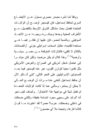 ‫ﻭﻭﻓ ﹰﺎ ﻟﻤﺎ ﻨﺸﺭﻩ ﻤﺼﺩﺭ ﻤﺼﺭﻱ ﻤﺴﺌﻭل ﻋـﻥ ﺍﻻﺠﺘﻤـﺎﻉ‬
                                       ‫ﻘ‬
‫ﺍﻟﺴﺭﻱ ﻟﺤﺎﻓﻅ ﺇﺴﻤﺎﻋﻴل، ﻓﺈﻥ ﻜﻴﺴﻨﺠﺭ ﺃﻭﻀـﺢ ﺃﻥ ﺍﻟﻭﻻﻴـﺎﺕ‬
‫ﺍﻟﻤﺘﺤﺩﺓ ﺘﻔﻀل ﺒﺤﺙ ﻤﺸﺎﻜل ﺍﻟﺸﺭﻕ ﺍﻷﻭﺴﻁ ﺒﺎﻟﺘﻔﺼﻴل، ﻤـﻊ‬
‫ﺍﻷﻁﺭﺍﻑ ﺍﻟﻤﻌﻨﻴﺔ ﻭﺤﺩﻫﺎ ﻭﻤﺒﺎﺸـﺭﺓ، ﻭﺒﻌﻴـ ‪‬ﺍ ﻋـﻥ ﺍﻻﺘﺤـﺎﺩ‬
             ‫ﺩ‬
‫ﺍﻟﺴﻭﻓﻴﺘﻲ. ﻭﺒﺎﻟﻨﺴﺒﺔ ﻟﻤﺼﺭ، ﻓﺈﻥ ﻋﻠﻴﻬﺎ ﺃﻥ ﺘﻔﻜـﺭ ﻓﻴﻤـﺎ ﻫـﻲ‬
‫ﻤﺴﺘﻌﺩﺓ ﻟﺘﻘﺩﻴﻤﻪ، ﻤﻘﺎﺒل ﺍﻨﺴﺤﺎﺏ ﺇﺴﺭﺍﺌﻴﻠﻲ ﺠﺯﺌﻲ. "ﻭﺍﻟﻀﻤﺎﻨﺎﺕ‬
‫ﺒﺎﻟﻜﻼﻡ ﻻ ﺘﻜﻔﻲ؛ ﻓﺎﻟﺘﻨﺎﺯﻻﺕ ﺍﻟﻤﺘﻭﻗﻌﺔ ﻤـﻥ ﻤﺼـﺭ ﺴﻴﺎﺴـﻴﺔ‬
                                              ‫)٠١(‬
‫ﻭﻫﺫﺍ ﻜﻼﻡ ﻟﻡ ﻴﻜﻥ ﻤﺭﻀ ‪‬ﺎ، ﻭﻟﻜﻥ ﻜﺎﻥ ﻤﺅﺸـ ‪‬ﺍ‬
 ‫ﺭ‬                 ‫ﻴ‬                                 ‫ﻭﺃﺭﻀﻴﺔ"‬
‫ﺇﻟﻰ ﺍﺤﺘﻤﺎل ﺘﺩﺨل ﺃﻤﺭﻴﻜﻲ ﻓﻲ ﺍﻟﺼﺭﺍﻉ. ﻭﺍﻟﻌﺭﺽ ﺍﻷﻤﺭﻴﻜﻲ‬
‫ﻤ ﱠل ﺘﻘﺩﻴ ‪‬ﺍ ﻤﻌﻴ ﹰﺎ ﻟﺘﻭﺍﺯﻥ ﺍﻟﻘﻭﻯ، ﻋﺒﺭ ﻋﻨﻪ ﻜﻴﺴﻨﺠﺭ ﻓﻴﻤﺎ ﺒﻌـﺩ‬
                                        ‫ﻨ‬      ‫ﺭ‬       ‫ﺜ‬
‫ﻟﻠﻤﺴﺌﻭﻟﻴﻥ ﺍﻹﺴﺭﺍﺌﻴﻠﻴﻴﻥ ﻋﻠﻰ ﺍﻟﻨﺤﻭ ﺍﻟﺘﺎﻟﻲ: "ﺇﻨﻨﻲ ﺃﺘـﺫﻜﺭ ﺍﻵﻥ‬
‫ﺃﻥ ﺤﺎﻓﻅ ﺇﺴﻤﺎﻋﻴل ﺃﺒﻠﻐﻨﻲ ﻋﺩﺓ ﻤـﺭﺍﺕ ﺃﻥ ﺍﻟﻭﻀـﻊ ﺍﻟﺤـﺎﻟﻲ‬
‫ﻻ ﻴﻤﻜﻥ ﺃﻥ ﻴﺴﺘﻤﺭ، ﻭﺴﺄﻟﻨﻲ ﻋ ‪‬ﺎ ﺇﺫﺍ ﻜﺎﻨﺕ ﺍﻟﻭﻻﻴﺎﺕ ﺍﻟﻤﺘﺤـﺩﺓ‬
                           ‫ﻤ‬
‫ﻟﻡ ﺘﻔﻌل ﺸﻴ ًﺎ ﻓﻲ ﻤﻭﺍﺠﻬﺔ ﻫﺫﺍ ﺍﻻﺤﺘﻤﺎل".. ﻭﺃﻀﺎﻑ ﻜﻴﺴـﻨﺠﺭ‬
                                        ‫ﺌ‬
‫ﺃﻨﻪ "ﻟﻡ ﺘﺒﺩ ﻋﻠﻰ ﻭﺠﻬﻲ ﻤﺠﺭﺩ ﺍﺒﺘﺴﺎﻤﺔ ﺨﻔﻴﻔﺔ، ﻭﻟﻜﻨﻨﻲ ﻀﺤﻜﺕ‬
                                         ‫‪‬‬
‫ﻓﻲ ﺩﺍﺨﻠﻲ ﻭﻀﺤﻜﺕ. ﺤﺭﺏ؟ ﻤﺼﺭ؟ ﻟﻘﺩ ﺍﻋﺘﺒﺭﺕ ﻤـﺎ ﻗﻴـل‬
                ‫ﻜﻼ ‪‬ﺎ ﻓﺎﺭ ﹰﺎ، ﻭﺘﺒﺠ ‪‬ﺎ ﺒﻼ ﺃﻱ ﻤﻀﻤﻭﻥ" )١١(.‬
                                    ‫‪‬ﺤ‬       ‫ﻏ‬      ‫ﻤ‬




‫١٢‬
 