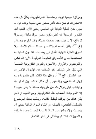 ‫ﻭﻤﺭﻜ ‪‬ﺍ ﺴﻴﺎﺴ ‪‬ﺎ ﺩﻭﻟ ‪‬ﺎ، ﻭﻋﺎﺼﻤﺔ ﻻﻤﺒﺭﺍﻁﻭﺭﻴﺔ، ﻭﻜﺄﻥ ﻜل ﻫﺫﻩ‬
                                 ‫ﻴ‬      ‫ﻴ‬       ‫ﺯ‬
‫ﺍﻻﻋﺘﺒﺎﺭﺍﺕ ﻟﻡ ﺘﻜﻥ ﺫﺍﺕ ﺘﺄﺜﻴﺭ ﻤﺒﺎﺸﺭ ﻋﻠﻰ ﻁﺒﻴﻌﺔ ﻭﺘﺸـﻜﻴل –‬
‫ﺴﻭﻕ ﻟﻨﺩﻥ ﺍﻟﻤﺎﻟﻴﺔ ﺍﻟﺩﻭﻟﻴﺔ ﻓﻲ ﺍﻟﻤﺎﻀﻲ ﻭﺤﺘﻰ ﺍﻵﻥ. ﻓﻜﺘﺏ ﺃﺤﺩ‬
‫ﺍﻟﺘﻘﺎﺭﻴﺭ ﺍﻟﺭﺴﻤﻴﺔ ﺃﻨﻪ "ﺤﺘﻰ ﺘﻜﻭﻥ ﻤﺼﺭ ﺴﻭ ﹰﺎ ﻤﺎﻟﻴﺔ، ﻭﺴـﻭ ﹰﺎ‬
 ‫ﻗ‬              ‫ﻗ‬
‫ﻟﻠﻭﺩﺍﺌﻊ، ﻻ ﺒﺩ ﻤﻥ ﻭﺠﻭﺩ ﺨﺩﻤﺎﺕ ﺤﺩﻴﺜﺔ، ﻭﻓﻨـﺎﺩﻕ ﻤﺭﻴﺤـﺔ..‬
‫ﺇﻟﺦ)١٣١(، ﻭﻟﻜﻥ ﺃﺤﺩﻫﻡ ﻟﻡ ﻴﻜﺘﻑ ﺒﻬـﺫﻩ "ﺍﻟـﺩﻋﺎﺌﻡ ﺍﻷﺴﺎﺴـﻴﺔ"‬
‫ﻟﻠﺴﻭﻕ ﺍﻟﻤﺎﻟﻴﺔ ﺍﻟﺩﻭﻟﻴﺔ ﻓﺄﻁﺎل ﻓﻲ ﻭﺼـﻑ ﺍﻟﻔﻨـﻭﻥ ﺍﻟﺤﺩﻴﺜـﺔ‬
‫ﺍﻟﻤﺴﺘﺨﺩﻤﺔ ﻓـﻲ ﺍﻷﺴـﻭﺍﻕ ﺍﻟﻤﺎﻟﻴـﺔ ﺍﻟﺩﻭﻟﻴـﺔ ﺍﻵﻥ: ﺍﻟـﺘﻠﻜﺱ‬
‫ﻭﺍﻟﻜﻭﻤﺒﻴﻭﺘﺭ ﻭﺍﻷﺯﺭﺍﺭ ﻭﺍﻷﺠﻬﺯﺓ ﻭﺍﻟﺩﻭﺍﺌﺭ ﺍﻟﺘﻠﻔﺯﻴﻭﻨﻴﺔ ﺍﻟﺨﺎﺼﺔ‬
‫ﺍﻟﺘﻲ ﺘﻨﻘل ﻋﻠﻰ ﺸﺎﺸﺘﻬﺎ ﺁﺨﺭ ﺍﻟﺒﻴﺎﻨﺎﺕ ﻋﻥ ﺍﻷﺴﻭﺍﻕ ﺍﻷﺨـﺭﻯ‬
‫ﻋﺒﺭ ﺍﻟﺘﻠﺴﺘﺎﺭ..ﺇﻟﺦ )٢٣١(. ﻭﻤﺜل ﻫﺫﺍ ﺍﻟﻜﻼﻡ ﻜﺎﻥ ﻤﻘﺼﻭ ‪‬ﺍ ﺒـﻪ‬
     ‫ﺩ‬
‫ﺇﺒﻬﺎﺭ ﺍﻟﻤﺴﺘﻤﻌﻴﻥ، ﻭﺇﻗﻨﺎﻋﻬﻡ ﺒـﺄﻥ ﺤﻜﺎﻴـﺔ ﺍﻟﺴـﻭﻕ ﺍﻟﻤﺎﻟﻴـﺔ،‬
‫ﻭﺍﺠﺘﺫﺍﺏ ﺍﻟﺒﺘﺭﻭﺩﻭﻻﺭﺍﺕ ﻋﻥ ﻁﺭﻴﻘﻬﺎ، ﻤﺴﺄﻟﺔ ﻻ ﻴﻘﺩﺭ ﻋﻠﻴﻬـﺎ‬
‫ﺇﻻ "ﺍﻟﺨﻭﺍﺠﺎﺕ" ﺃﺼﺤﺎﺏ ﻫﺫﻩ ﺍﻟﺘﻜﻨﻭﻟﻭﺠﻴﺎ. ﻭﻤﻊ ﺍﻻﻨﺒﻬـﺎﺭ ﻟـﻡ‬
‫ﻴﻜﻥ ﻫﻨﺎﻙ ﻤﻥ ﻴﺘﻭﻗﻑ ﻟﻴﻠﺘﻘﻁ ﺃﻨﻔﺎﺴﻪ، ﻭﻴﻁﻠﺏ ﺒﺤﺙ ﺍﻟﻤﻭﻀﻭﻉ‬
‫ﺒﺎﻟﺘﺴﻠﺴل ﺍﻟﻁﺒﻴﻌﻲ، ﻓﺎﻟﻬﺩﻑ ﻤﻥ ﺇﻨﺸﺎﺀ ﺍﻟﺴﻭﻕ ﺍﻟﻤﺎﻟﻴﺔ ﻴﻨﺒﻐﻲ ﺃﻥ‬
‫ﻴﺒﺤـﺙ ﺃﻭ ﹰ، ﻭﺍﻟﻤﺅﺴﺴـﺎﺕ ﺍﻟﻤﻨﺎﺴـﺒﺔ ﺘﺒﺤـﺙ ﺒﻌـﺩ ﺫﻟـﻙ،‬
  ‫ـ‬         ‫ـ‬                ‫ـ‬         ‫ﻻ‬
              ‫ﻭﺍﻟﺘﺠﻬﻴﺯﺍﺕ ﺍﻟﺘﻜﻨﻭﻟﻭﺠﻴﺔ ﺘﺄﺘﻲ ﻓﻲ ﺁﺨﺭ ﺍﻟﻘﺎﺌﻤﺔ.‬


‫٩١٢‬
 