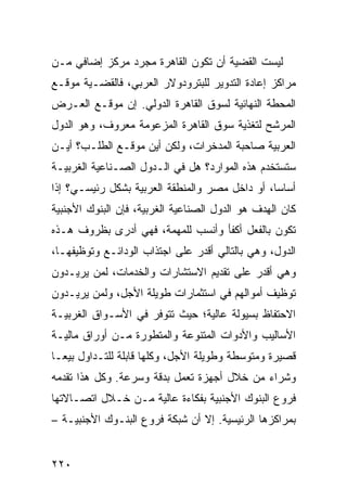 ‫ﻟﻴﺴﺕ ﺍﻟﻘﻀﻴﺔ ﺃﻥ ﺘﻜﻭﻥ ﺍﻟﻘﺎﻫﺭﺓ ﻤﺠﺭﺩ ﻤﺭﻜﺯ ﺇﻀﺎﻓﻲ ﻤـﻥ‬
                ‫‪‬‬
‫ﻤﺭﺍﻜﺯ ﺇﻋﺎﺩﺓ ﺍﻟﺘﺩﻭﻴﺭ ﻟﻠﺒﺘﺭﻭﺩﻭﻻﺭ ﺍﻟﻌﺭﺒﻲ، ﻓﺎﻟﻘﻀـﻴﺔ ﻤﻭﻗـﻊ‬
‫ﺍﻟﻤﺤﻁﺔ ﺍﻟﻨﻬﺎﺌﻴﺔ ﻟﺴﻭﻕ ﺍﻟﻘﺎﻫﺭﺓ ﺍﻟﺩﻭﻟﻲ. ﺇﻥ ﻤﻭﻗـﻊ ﺍﻟﻌـﺭﺽ‬
‫ﺍﻟﻤﺭﺸﺢ ﻟﺘﻐﺫﻴﺔ ﺴﻭﻕ ﺍﻟﻘﺎﻫﺭﺓ ﺍﻟﻤﺯﻋﻭﻤﺔ ﻤﻌﺭﻭﻑ، ﻭﻫﻭ ﺍﻟﺩﻭل‬
‫ﺍﻟﻌﺭﺒﻴﺔ ﺼﺎﺤﺒﺔ ﺍﻟﻤﺩﺨﺭﺍﺕ، ﻭﻟﻜﻥ ﺃﻴﻥ ﻤﻭﻗـﻊ ﺍﻟﻁﻠـﺏ؟ ﺃﻴـﻥ‬
‫ﺴﺘﺴﺘﺨﺩﻡ ﻫﺫﻩ ﺍﻟﻤﻭﺍﺭﺩ؟ ﻫل ﻓﻲ ﺍﻟـﺩﻭل ﺍﻟﺼـﻨﺎﻋﻴﺔ ﺍﻟﻐﺭﺒﻴـﺔ‬
‫ﺃﺴﺎ ‪‬ﺎ، ﺃﻭ ﺩﺍﺨل ﻤﺼﺭ ﻭﺍﻟﻤﻨﻁﻘﺔ ﺍﻟﻌﺭﺒﻴﺔ ﺒﺸﻜل ﺭﺌﻴﺴـﻲ؟ ﺇﺫﺍ‬
                                                ‫ﺴ‬
‫ﻜﺎﻥ ﺍﻟﻬﺩﻑ ﻫﻭ ﺍﻟﺩﻭل ﺍﻟﺼﻨﺎﻋﻴﺔ ﺍﻟﻐﺭﺒﻴﺔ، ﻓﺈﻥ ﺍﻟﺒﻨﻭﻙ ﺍﻷﺠﻨﺒﻴﺔ‬
‫ﺘﻜﻭﻥ ﺒﺎﻟﻔﻌل ﺃﻜﻔﺄ ﻭﺃﻨﺴﺏ ﻟﻠﻤﻬﻤﺔ، ﻓﻬﻲ ﺃﺩﺭﻯ ﺒﻅﺭﻭﻑ ﻫـﺫﻩ‬
‫ﺍﻟﺩﻭل، ﻭﻫﻲ ﺒﺎﻟﺘﺎﻟﻲ ﺃﻗﺩﺭ ﻋﻠﻰ ﺍﺠﺘﺫﺍﺏ ﺍﻟﻭﺩﺍﺌـﻊ ﻭﺘﻭﻅﻴﻔﻬـﺎ،‬
‫ﻭﻫﻲ ﺃﻗﺩﺭ ﻋﻠﻰ ﺘﻘﺩﻴﻡ ﺍﻻﺴﺘﺸﺎﺭﺍﺕ ﻭﺍﻟﺨﺩﻤﺎﺕ، ﻟﻤﻥ ﻴﺭﻴـﺩﻭﻥ‬
‫ﺘﻭﻅﻴﻑ ﺃﻤﻭﺍﻟﻬﻡ ﻓﻲ ﺍﺴﺘﺜﻤﺎﺭﺍﺕ ﻁﻭﻴﻠﺔ ﺍﻷﺠل، ﻭﻟﻤﻥ ﻴﺭﻴـﺩﻭﻥ‬
‫ﺍﻻﺤﺘﻔﺎﻅ ﺒﺴﻴﻭﻟﺔ ﻋﺎﻟﻴﺔ؛ ﺤﻴﺙ ﺘﺘﻭﻓﺭ ﻓﻲ ﺍﻷﺴـﻭﺍﻕ ﺍﻟﻐﺭﺒﻴـﺔ‬
‫ﺍﻷﺴﺎﻟﻴﺏ ﻭﺍﻷﺩﻭﺍﺕ ﺍﻟﻤﺘﻨﻭﻋﺔ ﻭﺍﻟﻤﺘﻁﻭﺭﺓ ﻤـﻥ ﺃﻭﺭﺍﻕ ﻤﺎﻟﻴـﺔ‬
‫ﻗﺼﻴﺭﺓ ﻭﻤﺘﻭﺴﻁﺔ ﻭﻁﻭﻴﻠﺔ ﺍﻷﺠل، ﻭﻜﻠﻬﺎ ﻗﺎﺒﻠﺔ ﻟﻠﺘـﺩﺍﻭل ﺒﻴ ‪‬ـﺎ‬
  ‫ﻌ‬
‫ﻭﺸﺭﺍﺀ ﻤﻥ ﺨﻼل ﺃﺠﻬﺯﺓ ﺘﻌﻤل ﺒﺩﻗﺔ ﻭﺴﺭﻋﺔ. ﻭﻜل ﻫﺫﺍ ﺘﻘﺩﻤﻪ‬
‫ﻓﺭﻭﻉ ﺍﻟﺒﻨﻭﻙ ﺍﻷﺠﻨﺒﻴﺔ ﺒﻔﻜﺎﺀﺓ ﻋﺎﻟﻴﺔ ﻤـﻥ ﺨـﻼل ﺍﺘﺼـﺎﻻﺘﻬﺎ‬
‫ﺒﻤﺭﺍﻜﺯﻫﺎ ﺍﻟﺭﺌﻴﺴﻴﺔ. ﺇﻻ ﺃﻥ ﺸﺒﻜﺔ ﻓﺭﻭﻉ ﺍﻟﺒﻨـﻭﻙ ﺍﻷﺠﻨﺒﻴـﺔ –‬


‫٠٢٢‬
 