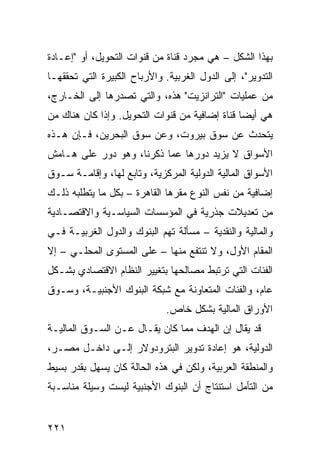 ‫ﺒﻬﺫﺍ ﺍﻟﺸﻜل – ﻫﻲ ﻤﺠﺭﺩ ﻗﻨﺎﺓ ﻤﻥ ﻗﻨﻭﺍﺕ ﺍﻟﺘﺤﻭﻴل، ﺃﻭ "ﺇﻋـﺎﺩﺓ‬
‫ﺍﻟﺘﺩﻭﻴﺭ"، ﺇﻟﻰ ﺍﻟﺩﻭل ﺍﻟﻐﺭﺒﻴﺔ. ﻭﺍﻷﺭﺒﺎﺡ ﺍﻟﻜﺒﻴﺭﺓ ﺍﻟﺘﻲ ﺘﺤﻘﻘﻬـﺎ‬
‫ﻤﻥ ﻋﻤﻠﻴﺎﺕ "ﺍﻟﺘﺭﺍﻨﺯﻴﺕ" ﻫﺫﻩ، ﻭﺍﻟﺘﻲ ﺘﺼﺩﺭﻫﺎ ﺇﻟﻰ ﺍﻟﺨـﺎﺭﺝ،‬
‫ﻫﻲ ﺃﻴ ‪‬ﺎ ﻗﻨﺎﺓ ﺇﻀﺎﻓﻴﺔ ﻤﻥ ﻗﻨﻭﺍﺕ ﺍﻟﺘﺤﻭﻴل. ﻭﺇﺫﺍ ﻜﺎﻥ ﻫﻨﺎﻙ ﻤﻥ‬
                                                ‫ﻀ‬
‫ﻴﺘﺤﺩﺙ ﻋﻥ ﺴﻭﻕ ﺒﻴﺭﻭﺕ، ﻭﻋﻥ ﺴﻭﻕ ﺍﻟﺒﺤﺭﻴﻥ، ﻓـﺈﻥ ﻫـﺫﻩ‬
‫ﺍﻷﺴﻭﺍﻕ ﻻ ﻴﺯﻴﺩ ﺩﻭﺭﻫﺎ ﻋﻤﺎ ﺫﻜﺭﻨﺎ، ﻭﻫﻭ ﺩﻭﺭ ﻋﻠﻰ ﻫـﺎﻤﺵ‬
‫ﺍﻷﺴﻭﺍﻕ ﺍﻟﻤﺎﻟﻴﺔ ﺍﻟﺩﻭﻟﻴﺔ ﺍﻟﻤﺭﻜﺯﻴﺔ، ﻭﺘﺎﺒﻊ ﻟﻬﺎ، ﻭﺇﻗﺎﻤـﺔ ﺴـﻭﻕ‬
‫ﺇﻀﺎﻓﻴﺔ ﻤﻥ ﻨﻔﺱ ﺍﻟﻨﻭﻉ ﻤﻘﺭﻫﺎ ﺍﻟﻘﺎﻫﺭﺓ – ﺒﻜل ﻤﺎ ﻴﺘﻁﻠﺒﻪ ﺫﻟـﻙ‬
‫ﻤﻥ ﺘﻌﺩﻴﻼﺕ ﺠﺫﺭﻴﺔ ﻓﻲ ﺍﻟﻤﺅﺴﺴﺎﺕ ﺍﻟﺴﻴﺎﺴـﻴﺔ ﻭﺍﻻﻗﺘﺼـﺎﺩﻴﺔ‬
‫ﻭﺍﻟﻤﺎﻟﻴﺔ ﻭﺍﻟﻨﻘﺩﻴﺔ – ﻤﺴﺄﻟﺔ ﺘﻬﻡ ﺍﻟﺒﻨﻭﻙ ﻭﺍﻟﺩﻭل ﺍﻟﻐﺭﺒﻴـﺔ ﻓـﻲ‬
‫ﺍﻟﻤﻘﺎﻡ ﺍﻷﻭل، ﻭﻻ ﺘﻨﺘﻔﻊ ﻤﻨﻬﺎ – ﻋﻠﻰ ﺍﻟﻤﺴﺘﻭﻯ ﺍﻟﻤﺤﻠـﻲ – ﺇﻻ‬
‫ﺍﻟﻔﺌﺎﺕ ﺍﻟﺘﻲ ﺘﺭﺘﺒﻁ ﻤﺼﺎﻟﺤﻬﺎ ﺒﺘﻐﻴﻴﺭ ﺍﻟﻨﻅﺎﻡ ﺍﻻﻗﺘﺼﺎﺩﻱ ﺒﺸـﻜل‬
‫ﻋﺎﻡ، ﻭﺍﻟﻔﺌﺎﺕ ﺍﻟﻤﺘﻌﺎﻭﻨﺔ ﻤﻊ ﺸﺒﻜﺔ ﺍﻟﺒﻨﻭﻙ ﺍﻷﺠﻨﺒﻴـﺔ، ﻭﺴـﻭﻕ‬
                              ‫ﺍﻷﻭﺭﺍﻕ ﺍﻟﻤﺎﻟﻴﺔ ﺒﺸﻜل ﺨﺎﺹ.‬
‫ﻗﺩ ﻴﻘﺎل ﺇﻥ ﺍﻟﻬﺩﻑ ﻤﻤﺎ ﻜﺎﻥ ﻴﻘـﺎل ﻋـﻥ ﺍﻟﺴـﻭﻕ ﺍﻟﻤﺎﻟﻴـﺔ‬
‫ﺍﻟﺩﻭﻟﻴﺔ، ﻫﻭ ﺇﻋﺎﺩﺓ ﺘﺩﻭﻴﺭ ﺍﻟﺒﺘﺭﻭﺩﻭﻻﺭ ﺇﻟـﻰ ﺩﺍﺨـل ﻤﺼـﺭ،‬
‫ﻭﺍﻟﻤﻨﻁﻘﺔ ﺍﻟﻌﺭﺒﻴﺔ، ﻭﻟﻜﻥ ﻓﻲ ﻫﺫﻩ ﺍﻟﺤﺎﻟﺔ ﻜﺎﻥ ﻴﺴﻬل ﺒﻘﺩﺭ ﺒﺴﻴﻁ‬
‫ﻤﻥ ﺍﻟﺘﺄﻤل ﺍﺴﺘﻨﺘﺎﺝ ﺃﻥ ﺍﻟﺒﻨﻭﻙ ﺍﻷﺠﻨﺒﻴﺔ ﻟﻴﺴﺕ ﻭﺴﻴﻠﺔ ﻤﻨﺎﺴـﺒﺔ‬


‫١٢٢‬
 