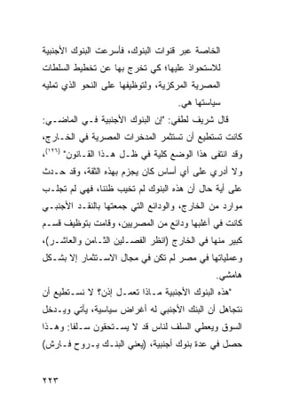 ‫ﺍﻟﺨﺎﺼﺔ ﻋﺒﺭ ﻗﻨﻭﺍﺕ ﺍﻟﺒﻨﻭﻙ، ﻓﺄﺴﺭﻋﺕ ﺍﻟﺒﻨﻭﻙ ﺍﻷﺠﻨﺒﻴﺔ‬
‫ﻟﻼﺴﺘﺤﻭﺍﺫ ﻋﻠﻴﻬﺎ؛ ﻜﻲ ﺘﺨﺭﺝ ﺒﻬﺎ ﻋﻥ ﺘﺨﻁﻴﻁ ﺍﻟﺴﻠﻁﺎﺕ‬
‫ﺍﻟﻤﺼﺭﻴﺔ ﺍﻟﻤﺭﻜﺯﻴﺔ، ﻭﻟﺘﻭﻅﻴﻔﻬﺎ ﻋﻠﻰ ﺍﻟﻨﺤﻭ ﺍﻟﺫﻱ ﺘﻤﻠﻴﻪ‬
                                    ‫ﺴﻴﺎﺴﺘﻬﺎ ﻫﻲ.‬
‫ﻗﺎل ﺸﺭﻴﻑ ﻟﻁﻔﻲ: "ﺇﻥ ﺍﻟﺒﻨﻭﻙ ﺍﻷﺠﻨﺒﻴﺔ ﻓـﻲ ﺍﻟﻤﺎﻀـﻲ:‬
‫ﻜﺎﻨﺕ ﺘﺴﺘﻁﻴﻊ ﺃﻥ ﺘﺴﺘﺜﻤﺭ ﺍﻟﻤﺩﺨﺭﺍﺕ ﺍﻟﻤﺼﺭﻴﺔ ﻓﻲ ﺍﻟﺨـﺎﺭﺝ،‬
‫ﻭﻗﺩ ﺍﻨﺘﻔﻰ ﻫﺫﺍ ﺍﻟﻭﻀﻊ ﻜﻠﻴﺔ ﻓﻲ ﻅـل ﻫـﺫﺍ ﺍﻟﻘـﺎﻨﻭﻥ" )٦٢١(،‬
‫ﻭﻻ ﺃﺩﺭﻱ ﻋﻠﻰ ﺃﻱ ﺃﺴﺎﺱ ﻜﺎﻥ ﻴﺠﺯﻡ ﺒﻬﺫﻩ ﺍﻟﺜﻘﺔ، ﻭﻗﺩ ﺤـﺩﺙ‬
‫ﻋﻠﻰ ﺃﻴﺔ ﺤﺎل ﺃﻥ ﻫﺫﻩ ﺍﻟﺒﻨﻭﻙ ﻟﻡ ﺘﺨﻴﺏ ﻅﻨﻨﺎ، ﻓﻬﻲ ﻟﻡ ﺘﺠﻠـﺏ‬
                   ‫‪ ‬‬
‫ﻤﻭﺍﺭﺩ ﻤﻥ ﺍﻟﺨﺎﺭﺝ، ﻭﺍﻟﻭﺩﺍﺌﻊ ﺍﻟﺘﻲ ﺠﻤﻌﺘﻬﺎ ﺒﺎﻟﻨﻘـﺩ ﺍﻷﺠﻨﺒـﻲ‬
                                                ‫‪‬‬
‫ﻜﺎﻨﺕ ﻓﻲ ﺃﻏﻠﺒﻬﺎ ﻭﺩﺍﺌﻊ ﻤﻥ ﺍﻟﻤﺼﺭﻴﻴﻥ، ﻭﻗﺎﻤﺕ ﺒﺘﻭﻅﻴﻑ ﻗﺴـﻡ‬
‫ﻜﺒﻴﺭ ﻤﻨﻬﺎ ﻓﻲ ﺍﻟﺨﺎﺭﺝ )ﺍﻨﻅﺭ ﺍﻟﻔﺼـﻠﻴﻥ ﺍﻟﺜـﺎﻤﻥ ﻭﺍﻟﻌﺎﺸـﺭ(،‬
‫ﻭﻋﻤﻠﻴﺎﺘﻬﺎ ﻓﻲ ﻤﺼﺭ ﻟﻡ ﺘﻜﻥ ﻓﻲ ﻤﺠﺎل ﺍﻻﺴـﺘﺜﻤﺎﺭ ﺇﻻ ﺒﺸـﻜل‬
                                              ‫ﻫﺎﻤﺸﻲ.‬
‫"ﻫﺫﻩ ﺍﻟﺒﻨﻭﻙ ﺍﻷﺠﻨﺒﻴﺔ ﻤـﺎﺫﺍ ﺘﻌﻤـل ﺇﺫﻥ؟ ﻻ ﻨﺴـﺘﻁﻴﻊ ﺃﻥ‬
‫ﻨﺘﺠﺎﻫل ﺃﻥ ﺍﻟﺒﻨﻙ ﺍﻷﺠﻨﺒﻲ ﻟﻪ ﺃﻏﺭﺍﺽ ﺴﻴﺎﺴﻴﺔ، ﻴﺄﺘﻲ ﻭﻴـﺩﺨل‬
‫ﺍﻟﺴﻭﻕ ﻭﻴﻌﻁﻲ ﺍﻟﺴﻠﻑ ﻟﻨﺎﺱ ﻗﺩ ﻻ ﻴﺴـﺘﺤﻘﻭﻥ ﺴـﻠ ﹰﺎ: ﻭﻫـﺫﺍ‬
        ‫ﻔ‬
‫ﺤﺼل ﻓﻲ ﻋﺩﺓ ﺒﻨﻭﻙ ﺃﺠﻨﺒﻴﺔ، )ﻴﻌﻨﻲ ﺍﻟﺒﻨـﻙ ﻴـﺭﻭﺡ ﻓـﺎﺭﺵ(‬


‫٣٢٢‬
 