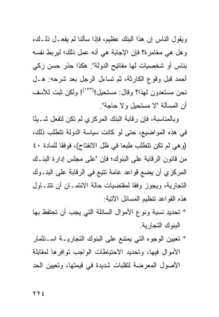 ‫ﻭﻴﻘﻭل ﺍﻟﻨﺎﺱ ﺇﻥ ﻫﺫﺍ ﺍﻟﺒﻨﻙ ﻋﻅﻴﻡ، ﻓﺈﺫﺍ ﺴﺄﻟﻨﺎ ﻟﻡ ﻴﻔﻌـل ﺫﻟـﻙ،‬
‫ﻭﻫل ﻫﻲ ﻤﻐﺎﻤﺭﺓ؟ ﻓﺈﻥ ﺍﻹﺠﺎﺒﺔ ﻫﻲ ﺃﻨﻪ ﻋﻤل ﺫﻟﻙ؛ ﻟﻴﺭﺒﻁ ﻨﻔﺴﻪ‬
‫ﺒﻨﺎﺱ ﺃﻭ ﺸﺨﺼﻴﺎﺕ ﻟﻬﺎ ﻤﻔﺎﺘﻴﺢ ﺍﻟﺩﻭﻟﺔ". ﻫﻜﺫﺍ ﺤﺫﺭ ﺤﺴﻥ ﺯﻜﻲ‬
‫ﺃﺤﻤﺩ ﻗﺒل ﻭﻗﻭﻉ ﺍﻟﻜﺎﺭﺜﺔ، ﺜﻡ ﺘﺴﺎﺀل ﺍﻟﺭﺠل ﺒﻌﺩ ﺸﺭﺤﻪ: ﻫـل‬
‫ﻨﺤﻥ ﻤﺴﺘﻌﺩﻭﻥ ﻟﻬﺫﺍ؟ ﻭﻗﺎل: ﻤﺴﺘﺤﻴل!)٣٣١(! ﻭﻟﻜﻥ ﺜﺒﺕ ﻟﻸﺴﻑ‬
                         ‫ﺃﻥ ﺍﻟﻤﺴﺄﻟﺔ "ﻻ ﻤﺴﺘﺤﻴل ﻭﻻ ﺤﺎﺠﺔ".‬
‫ﻭﺒﺎﻟﻤﻨﺎﺴﺒﺔ، ﻓﺈﻥ ﺭﻗﺎﺒﺔ ﺍﻟﺒﻨﻙ ﺍﻟﻤﺭﻜﺯﻱ ﻟﻡ ﺘﻜﻥ ﻟﺘﻔﻌل ﺸـﻴ ًﺎ‬
 ‫ﺌ‬
‫ﻓﻲ ﻫﺫﻩ ﺍﻟﻤﻭﺍﻀﻴﻊ، ﺤﺘﻰ ﻟﻭ ﻜﺎﻨﺕ ﺴﻴﺎﺴﺔ ﺍﻟﺩﻭﻟﺔ ﺘﺘﻁﻠﺏ ﺫﻟﻙ،‬
‫)ﻭﻫﻲ ﻟﻡ ﺘﻜﻥ ﺘﺘﻁﻠﺏ ﻁﺒ ‪‬ﺎ ﻓﻲ ﻅل ﺍﻻﻨﻔﺘﺎﺡ(، ﻓﻭﻓ ﹰﺎ ﻟﻠﻤﺎﺩﺓ ٠٤‬
           ‫ﻘ‬                      ‫ﻌ‬
‫ﻤﻥ ﻗﺎﻨﻭﻥ ﺍﻟﺭﻗﺎﺒﺔ ﻋﻠﻰ ﺍﻟﺒﻨﻭﻙ؛ ﻓﺈﻥ "ﻋﻠﻰ ﻤﺠﻠﺱ ﺇﺩﺍﺭﺓ ﺍﻟﺒﻨـﻙ‬
‫ﺍﻟﻤﺭﻜﺯﻱ ﺃﻥ ﻴﻀﻊ ﻗﻭﺍﻋﺩ ﻋﺎﻤﺔ ﺘﺘﺒﻊ ﻓﻲ ﺍﻟﺭﻗﺎﺒﺔ ﻋﻠﻰ ﺍﻟﺒﻨـﻭﻙ‬
                                 ‫‪‬‬
‫ﺍﻟﺘﺠﺎﺭﻴﺔ، ﻭﻴﺠﻭﺯ ﻭﻓ ﹰﺎ ﻟﻤﻘﺘﻀﻴﺎﺕ ﺤﺎﻟﺔ ﺍﻻﺌﺘﻤـﺎﻥ ﺃﻥ ﺘﺘﻨـﺎﻭل‬
                                   ‫ﻘ‬
                          ‫ﻫﺫﻩ ﺍﻟﻘﻭﺍﻋﺩ ﺘﻨﻅﻴﻡ ﺍﻟﻤﺴﺎﺌل ﺍﻵﺘﻴﺔ:‬
‫* ﺘﺤﺩﻴﺩ ﻨﺴﺒﺔ ﻭﻨﻭﻉ ﺍﻷﻤﻭﺍل ﺍﻟﺴﺎﺌﻠﺔ ﺍﻟﺘﻲ ﻴﺠﺏ ﺃﻥ ﺘﺤﺘﻔﻅ ﺒﻬﺎ‬
                                        ‫ﺍﻟﺒﻨﻭﻙ ﺍﻟﺘﺠﺎﺭﻴﺔ.‬
‫* ﺘﻌﻴﻴﻥ ﺍﻟﻭﺠﻭﻩ ﺍﻟﺘﻲ ﻴﻤﺘﻨﻊ ﻋﻠﻰ ﺍﻟﺒﻨﻭﻙ ﺍﻟﺘﺠﺎﺭﻴـﺔ ﺍﺴـﺘﺜﻤﺎﺭ‬
‫ﺍﻷﻤﻭﺍل ﻓﻴﻬﺎ، ﻭﺘﺤﺩﻴﺩ ﺍﻻﺤﺘﻴﺎﻁﺎﺕ ﺍﻟﻭﺍﺠﺏ ﺘﻭﺍﻓﺭﻫﺎ ﻟﻤﻘﺎﺒﻠﺔ‬
‫ﺍﻷﺼﻭل ﺍﻟﻤﻌﺭﻀﺔ ﻟﺘﻘﻠﺒﺎﺕ ﺸﺩﻴﺩﺓ ﻓﻲ ﻗﻴﻤﺘﻬﺎ، ﻭﺘﻌﻴﻴﻥ ﺍﻟﺤﺩ‬


‫٤٢٢‬
 