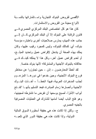 ‫ﺍﻷﻗﺼﻰ ﻟﻘﺭﻭﺽ ﺍﻟﺒﻨﻭﻙ ﺍﻟﺘﺠﺎﺭﻴﺔ ﻭﺍﺴـﺘﺜﻤﺎﺭﺍﺘﻬﺎ ﺒﺎﻟﻨﺴـﺒﺔ‬
                ‫ﻷﻨﻭﺍﻉ ﻤﻌﻴﻨﺔ ﻤﻥ ﺍﻟﻘﺭﻭﺽ ﻭﺍﻻﺴﺘﺜﻤﺎﺭﺍﺕ.‬
‫ﻜﺎﻥ ﻫﺫﺍ ﻫﻭ ﻜل ﺍﺨﺘﺼﺎﺹ ﺍﻟﺒﻨﻙ ﺍﻟﻤﺭﻜﺯﻱ ﺍﻟﻤﺼﺭﻱ ﻓـﻲ‬
‫ﻗﺎﻨﻭﻥ ﺍﻟﺭﻗﺎﺒﺔ ﻋﻠﻰ ﺍﻟﺒﻨﻭﻙ ﺇﻻ ﺃﻥ ﺍﻟﺒﻨﻙ ﺍﻟﻤﺭﻜﺯﻱ ﻜـﺎﻥ ﺇﻟـﻰ‬
‫ﺠﺎﻨﺏ ﻫﺫﻩ ﺍﻟﻤﻬﺎﻡ، ﻴﻤﺎﺭﺱ ﺼﻼﺤﻴﺎﺕ ﺃﺨﺭﻯ ﺒﺎﻋﺘﺒﺎﺭﻩ ﻤﺅﺴﺴﺔ‬
‫ﺒﻨﻭﻙ، ﺃﻱ: ﻜﻤﺎﻟﻙ ﻟﻠﺒﻨﻭﻙ، ﻭﻟﻴﺱ ﻜﻤﺠﺭﺩ ﺭﻗﻴﺏ ﻋﻠﻴﻬﺎ، ﻭﻜﺎﻥ‬
‫ﻴﻤﻠﻙ ﺒﻬﺫﻩ ﺍﻟﺼﻔﺔ ﺃﻥ ﻴﺘﺩﺨل ﻹﻗﺭﺍﺽ ﻋﻤﻴل ﻭﺘﺤﺩﻴﺩ ﺍﻟﻤﺒﻠـﻎ،‬
‫ﺃﻭ ﻟﻌﺩﻡ ﺇﻗﺭﺍﺽ ﻋﻤﻴل ﺁﺨﺭ، ﻭﻜل ﻫﺫﺍ ﻻ ﻴﻤﻠﻜﻪ ﻜﺒﻨـﻙ ﻓـﻲ‬
      ‫ﻋﻼﻗﺎﺘﻪ ﺒﺎﻟﺒﻨﻭﻙ ﺍﻷﺠﻨﺒﻴﺔ ﻭﺍﻟﻤﺸﺘﺭﻜﺔ؛ ﻷﻨﻬﺎ ﺒﻨﻭﻙ ﺨﺎﺼﺔ.‬
‫ﻟﻘﺩ ﺃﺨﻁﺄ ﺍﻟﻤﻌﺎﺭﻀﻭﻥ – ﺇﺫﻥ - ﺤﻴﻥ ﺘﺠﺎﻭﺯﻭﺍ ﻋﻥ ﻤﺨﺎﻁﺭ‬
‫ﻓﺭﻭﻉ ﺍﻟﺒﻨﻭﻙ ﺍﻷﺠﻨﺒﻴﺔ، ﻭﺤﻴﻥ ﺨﺩﻋﻭﺍ ﻓﻲ ﺩﻭﺭﻫـﺎ ﺍﻟﻤﺯﻋـﻭﻡ‬
‫ﻟﺠﺫﺏ ﺍﻟﻤﺩﺨﺭﺍﺕ ﺍﻟﻌﺭﺒﻴﺔ، ﻓﺒﻬﺫﺍ ﺍﻟﺨﻁـﺄ – ﺃﺨـﺫﺕ ﺍﻟﺒﻨـﻭﻙ‬
‫ﺍﻷﺠﻨﺒﻴﺔ ﻭﺃﻨﺼﺎﺭﻫﺎ ﺯﻤﺎﻡ ﺍﻟﻤﺒﺎﺩﺭﺓ، ﻓﺒﻌﺩ ﺍﻟﺘﺴﻠﻴﻡ ﺒﺄﻨﻬـﺎ "ﺘﻔـﺘﺢ‬
‫ﺃﺒﻭﺍﺏ ﺍﻷﻤل"، ﺃﺼﺒﺢ ﺒﻭﺴﻌﻬﺎ ﺃﻥ ﺘﻔﺭﺽ ﻤﺎ ﺘﺸﺘﺭﻁﻪ ﻟﻤﺠﻴﺌﻬﺎ،‬
‫ﻭﻫﻭ ﻓﺘﺢ ﺍﻟﺒﺎﺏ ﺃﻴ ‪‬ﺎ ﺃﻤﺎﻤﻬﺎ ﻟﺘﺸﺎﺭﻙ ﻓﻲ ﺍﻟﻌﻤﻠﻴﺎﺕ ﺍﻟﻤﺼﺭﻓﻴﺔ‬
                                    ‫ﻀ‬
                                         ‫ﺒﺎﻟﺠﻨﻴﻪ ﺍﻟﻤﺼﺭﻱ.‬
‫ﺝ- ﻭﻟﻜﻥ ﺇﺫﺍ ﻜﺎﻨﺕ ﻫﺫﻩ ﻫﻲ ﺤﻘﻴﻘﺔ ﺃﺴﻁﻭﺭﺓ ﺍﻟﺴﻭﻕ ﺍﻟﻤﺎﻟﻴﺔ‬
‫ﺍﻟﺩﻭﻟﻴﺔ، ﻭﺇﺫﺍ ﻜﺎﻨﺕ ﻫﺫﻩ ﻫﻲ ﺤﻘﻴﻘﺔ ﺍﻟﺩﻭﺭ ﺍﻟﺫﻱ ﺘﻠﻌﺒـﻪ‬


‫٥٢٢‬
 