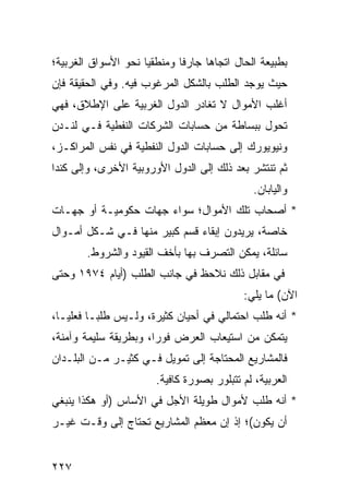 ‫ﺒﻁﺒﻴﻌﺔ ﺍﻟﺤﺎل ﺍﺘﺠﺎ ‪‬ﺎ ﺠﺎﺭ ﹰﺎ ﻭﻤﻨﻁﻘ ‪‬ﺎ ﻨﺤﻭ ﺍﻷﺴﻭﺍﻕ ﺍﻟﻐﺭﺒﻴﺔ؛‬
                     ‫ﻴ‬        ‫ﻓ‬      ‫ﻫ‬
‫ﺤﻴﺙ ﻴﻭﺠﺩ ﺍﻟﻁﻠﺏ ﺒﺎﻟﺸﻜل ﺍﻟﻤﺭﻏﻭﺏ ﻓﻴﻪ. ﻭﻓﻲ ﺍﻟﺤﻘﻴﻘﺔ ﻓﺈﻥ‬
‫ﺃﻏﻠﺏ ﺍﻷﻤﻭﺍل ﻻ ﺘﻐﺎﺩﺭ ﺍﻟﺩﻭل ﺍﻟﻐﺭﺒﻴﺔ ﻋﻠﻰ ﺍﻹﻁﻼﻕ، ﻓﻬﻲ‬
‫ﺘﺤﻭل ﺒﺒﺴﺎﻁﺔ ﻤﻥ ﺤﺴﺎﺒﺎﺕ ﺍﻟﺸﺭﻜﺎﺕ ﺍﻟﻨﻔﻁﻴﺔ ﻓـﻲ ﻟﻨـﺩﻥ‬
‫ﻭﻨﻴﻭﻴﻭﺭﻙ ﺇﻟﻰ ﺤﺴﺎﺒﺎﺕ ﺍﻟﺩﻭل ﺍﻟﻨﻔﻁﻴﺔ ﻓﻲ ﻨﻔﺱ ﺍﻟﻤﺭﺍﻜـﺯ،‬
‫ﺜﻡ ﺘﻨﺘﺸﺭ ﺒﻌﺩ ﺫﻟﻙ ﺇﻟﻰ ﺍﻟﺩﻭل ﺍﻷﻭﺭﻭﺒﻴﺔ ﺍﻷﺨﺭﻯ، ﻭﺇﻟﻰ ﻜﻨﺩﺍ‬
                                                ‫ﻭﺍﻟﻴﺎﺒﺎﻥ.‬
‫* ﺃﺼﺤﺎﺏ ﺘﻠﻙ ﺍﻷﻤﻭﺍل؛ ﺴﻭﺍﺀ ﺠﻬﺎﺕ ﺤﻜﻭﻤﻴـﺔ ﺃﻭ ﺠﻬـﺎﺕ‬
‫ﺨﺎﺼﺔ، ﻴﺭﻴﺩﻭﻥ ﺇﺒﻘﺎﺀ ﻗﺴﻡ ﻜﺒﻴﺭ ﻤﻨﻬﺎ ﻓـﻲ ﺸـﻜل ﺃﻤـﻭﺍل‬
        ‫ﺴﺎﺌﻠﺔ، ﻴﻤﻜﻥ ﺍﻟﺘﺼﺭﻑ ﺒﻬﺎ ﺒﺄﺨﻑ ﺍﻟﻘﻴﻭﺩ ﻭﺍﻟﺸﺭﻭﻁ.‬
‫ﻓﻲ ﻤﻘﺎﺒل ﺫﻟﻙ ﻨﻼﺤﻅ ﻓﻲ ﺠﺎﻨﺏ ﺍﻟﻁﻠﺏ )ﺃﻴﺎﻡ ٤٧٩١ ﻭﺤﺘﻰ‬
                                             ‫ﺍﻵﻥ( ﻤﺎ ﻴﻠﻲ:‬
‫* ﺃﻨﻪ ﻁﻠﺏ ﺍﺤﺘﻤﺎﻟﻲ ﻓﻲ ﺃﺤﻴﺎﻥ ﻜﺜﻴﺭﺓ، ﻭﻟـﻴﺱ ﻁﻠ ‪‬ـﺎ ﻓﻌﻠ ‪‬ـﺎ،‬
   ‫ﻴ‬       ‫ﺒ‬
‫ﻴﺘﻤﻜﻥ ﻤﻥ ﺍﺴﺘﻴﻌﺎﺏ ﺍﻟﻌﺭﺽ ﻓﻭ ‪‬ﺍ، ﻭﺒﻁﺭﻴﻘﺔ ﺴﻠﻴﻤﺔ ﻭﺁﻤﻨﺔ،‬
                       ‫ﺭ‬
‫ﻓﺎﻟﻤﺸﺎﺭﻴﻊ ﺍﻟﻤﺤﺘﺎﺠﺔ ﺇﻟﻰ ﺘﻤﻭﻴل ﻓـﻲ ﻜﺜﻴـﺭ ﻤـﻥ ﺍﻟﺒﻠـﺩﺍﻥ‬
                        ‫ﺍﻟﻌﺭﺒﻴﺔ، ﻟﻡ ﺘﺘﺒﻠﻭﺭ ﺒﺼﻭﺭﺓ ﻜﺎﻓﻴﺔ.‬
‫* ﺃﻨﻪ ﻁﻠﺏ ﻷﻤﻭﺍل ﻁﻭﻴﻠﺔ ﺍﻷﺠل ﻓﻲ ﺍﻷﺴﺎﺱ )ﺃﻭ ﻫﻜﺫﺍ ﻴﻨﺒﻐﻲ‬
‫ﺃﻥ ﻴﻜﻭﻥ(؛ ﺇﺫ ﺇﻥ ﻤﻌﻅﻡ ﺍﻟﻤﺸﺎﺭﻴﻊ ﺘﺤﺘﺎﺝ ﺇﻟﻰ ﻭﻗـﺕ ﻏﻴـﺭ‬


‫٧٢٢‬
 