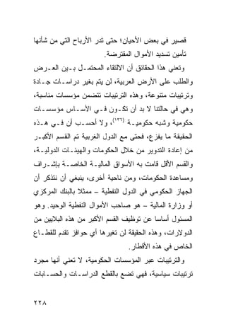 ‫ﻗﺼﻴﺭ ﻓﻲ ﺒﻌﺽ ﺍﻷﺤﻴﺎﻥ؛ ﺤﺘﻰ ﺘﺩﺭ ﺍﻷﺭﺒﺎﺡ ﺍﻟﺘﻲ ﻤﻥ ﺸﺄﻨﻬﺎ‬
                     ‫‪‬‬
                       ‫ﺘﺄﻤﻴﻥ ﺘﺴﺩﻴﺩ ﺍﻷﻤﻭﺍل ﺍﻟﻤﻘﺘ ‪‬ﻀﺔ.‬
                          ‫ﺭ‬
‫ﻭﺘﻌﻨﻲ ﻫﺫﺍ ﺍﻟﺤﻘﺎﺌﻕ ﺃﻥ ﺍﻻﻟﺘﻘﺎﺀ ﺍﻟﻤﺤﺘﻤـل ﺒـﻴﻥ ﺍﻟﻌـﺭﺽ‬
‫ﻭﺍﻟﻁﻠﺏ ﻋﻠﻰ ﺍﻷﺭﺽ ﺍﻟﻌﺭﺒﻴﺔ، ﻟﻥ ﻴﺘﻡ ﺒﻐﻴﺭ ﺩﺭﺍﺴـﺎﺕ ﺠـﺎﺩﺓ‬
‫ﻭﺘﺭﺘﻴﺒﺎﺕ ﻤﺘﻨﻭﻋﺔ، ﻭﻫﺫﻩ ﺍﻟﺘﺭﺘﻴﺒﺎﺕ ﺘﺘﻀﻤﻥ ﻤﺅﺴﺴﺎﺕ ﻤﻨﺎﺴﺒﺔ،‬
‫ﻭﻫﻲ ﻓﻲ ﺤﺎﻟﺘﻨﺎ ﻻ ﺒﺩ ﺃﻥ ﺘﻜـﻭﻥ ﻓـﻲ ﺍﻷﺴـﺎﺱ ﻤﺅﺴﺴـﺎﺕ‬
‫ﺤﻜﻭﻤﻴﺔ ﻭﺸﺒﻪ ﺤﻜﻭﻤﻴـﺔ )٦٣١(، ﻭﻻ ﺃﺤﺴـﺏ ﺃﻥ ﻓـﻲ ﻫـﺫﻩ‬
‫ﺍﻟﺤﻘﻴﻘﺔ ﻤﺎ ﻴﻔﺯﻉ، ﻓﺤﺘﻰ ﻤﻊ ﺍﻟﺩﻭل ﺍﻟﻐﺭﺒﻴﺔ ﺘﻡ ﺍﻟﻘﺴﻡ ﺍﻷﻜﺒـﺭ‬
‫ﻤﻥ ﺇﻋﺎﺩﺓ ﺍﻟﺘﺩﻭﻴﺭ ﻤﻥ ﺨﻼل ﺍﻟﺤﻜﻭﻤﺎﺕ ﻭﺍﻟﻬﻴﺌـﺎﺕ ﺍﻟﺩﻭﻟﻴـﺔ،‬
‫ﻭﺍﻟﻘﺴﻡ ﺍﻷﻗل ﻗﺎﻤﺕ ﺒﻪ ﺍﻷﺴﻭﺍﻕ ﺍﻟﻤﺎﻟﻴـﺔ ﺍﻟﺨﺎﺼـﺔ ﺒﺈﺸـﺭﺍﻑ‬
‫ﻭﻤﺴﺎﻋﺩﺓ ﺍﻟﺤﻜﻭﻤﺎﺕ، ﻭﻤﻥ ﻨﺎﺤﻴﺔ ﺃﺨﺭﻯ، ﻴﻨﺒﻐﻲ ﺃﻥ ﻨﺘﺫﻜﺭ ﺃﻥ‬
‫ﺍﻟﺠﻬﺎﺯ ﺍﻟﺤﻜﻭﻤﻲ ﻓﻲ ﺍﻟﺩﻭل ﺍﻟﻨﻔﻁﻴﺔ – ﻤﻤﺜﻼ ﺒﺎﻟﺒﻨﻙ ﺍﻟﻤﺭﻜﺯﻱ‬
               ‫ﹰ‬
‫ﺃﻭ ﻭﺯﺍﺭﺓ ﺍﻟﻤﺎﻟﻴﺔ – ﻫﻭ ﺼﺎﺤﺏ ﺍﻷﻤﻭﺍل ﺍﻟﻨﻔﻁﻴﺔ ﺍﻟﻭﺤﻴﺩ. ﻭﻫﻭ‬
‫ﺍﻟﻤﺴﺌﻭل ﺃﺴﺎ ‪‬ﺎ ﻋﻥ ﺘﻭﻅﻴﻑ ﺍﻟﻘﺴﻡ ﺍﻷﻜﺒﺭ ﻤﻥ ﻫﺫﻩ ﺍﻟﺒﻼﻴﻴﻥ ﻤﻥ‬
                                        ‫ﺴ‬
‫ﺍﻟﺩﻭﻻﺭﺍﺕ، ﻭﻫﺫﻩ ﺍﻟﺤﻘﻴﻘﺔ ﻟﻥ ﺘﻐﻴﺭﻫﺎ ﺃﻱ ﺤﻭﺍﻓﺯ ﺘﻘﺩﻡ ﻟﻠﻘﻁـﺎﻉ‬
                                ‫ﺍﻟﺨﺎﺹ ﻓﻲ ﻫﺫﻩ ﺍﻷﻗﻁﺎﺭ.‬
‫ﻭﺍﻟﺘﺭﺘﻴﺒﺎﺕ ﻋﺒﺭ ﺍﻟﻤﺅﺴﺴﺎﺕ ﺍﻟﺤﻜﻭﻤﻴﺔ، ﻻ ﺘﻌﻨﻲ ﺃﻨﻬﺎ ﻤﺠﺭﺩ‬
‫ﺘﺭﺘﻴﺒﺎﺕ ﺴﻴﺎﺴﻴﺔ، ﻓﻬﻲ ﺘﻀﻊ ﺒﺎﻟﻘﻁﻊ ﺍﻟﺩﺭﺍﺴـﺎﺕ ﻭﺍﻟﺤﺴـﺎﺒﺎﺕ‬


‫٨٢٢‬
 