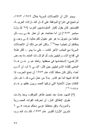 ‫ﻭﻴﺒﺩﻭ ﺍﻵﻥ ﺃﻥ ﺍﻻﺘﺼﺎﻻﺕ ﺍﻟﺴﺭ ‪‬ﺔ ﺨﻼل ٢٧٩١، ٣٧٩١،‬
                 ‫ﻴ‬
‫ﻟﻡ ﺘﻨﺠﺢ ﻓﻲ ﺍﻨﺘﺯﺍﻉ ﺍﻟﻤﻭﺍﻓﻘﺔ ﻋﻠﻰ ﻜـل ﺍﻟﺘﻨـﺎﺯﻻﺕ ﺍﻟﻌﺭﺒﻴـﺔ،‬
‫ﻓﻜﻴﺴﻨﺠﺭ ﻜﺎﻥ ﻴﻘﻭل ﻟﻜﺒﺎﺭ ﺍﻟﺩﺒﻠﻭﻤﺎﺴﻴﻴﻥ ﺍﻟﻌﺭﺏ )٥٢ ﺃﻴﻠـﻭل/‬
‫ﺴﺒﺘﻤﺒﺭ ٣٧٩١( ﺇﻥ "ﻤﺎ ﻨﺤﺘﺎﺠﻪ، ﻫﻭ ﺃﻥ ﻨﻌﺜﺭ ﻋﻠـﻰ ﻭﺴـﺎﺌل‬
‫ﺘﻤﻜﻨﻨﺎ ﻤﻥ ﺘﺤﻭﻴل ﻤﺎ ﻫﻭ ﻏﻴﺭ ﻤﻘﺒﻭل ﻟﻜﻡ ﺤﺎﻟ ‪‬ﺎ، ﺇﻟـﻰ ﻭﻀـﻊ‬
            ‫ﻴ‬
‫ﻴﻤﻜﻨﻜﻡ ﺃﻥ ﺘﻌﻴﺸﻭﺍ ﻤﻌﻪ")٢١(. ﻭﻟﻜﻥ ﺃﻫﻡ ﻤﻥ ﺫﻟﻙ ﺃﻥ ﺍﻻﺘﺼﺎﻻﺕ‬
‫ﺍﻟﺴﺭﻴﺔ ﻤﻊ ﺍﻟﺠﺎﻨﺏ ﺍﻵﺨﺭ ﻜﺎﻨﺕ – ﻋﻠﻰ ﻤﺎ ﻴﺒﺩﻭ – ﺃﻜﺜﺭ ﻓﺸﻼ‬
‫ﹰ‬
‫ﻓﻲ ﺇﻗﻨﺎﻉ ﺍﻹﺴـﺭﺍﺌﻴﻠﻴﻴﻥ ﺒﺘﺴـﱡﻡ ﺍﻟﻭﻻﻴـﺎﺕ ﺍﻟﻤﺘﺤـﺩﺓ ﺒﻌـﺽ‬
                        ‫ﻠ‬
‫ﺍﻷﺭﺍﻀﻲ؛ ﻻﺴﺘﺨﺩﺍﻤﻬﺎ ﻓﻲ ﺼﻔﻘﺘﻬﺎ. ﻭﻟﻌﻠﻪ ﻋﺒـﺭ ﻋـﻥ ﻫـﺫﺍ‬
‫ﺍﻟﻤﻌﻨﻰ ﻟﻠﻘﺎﺩﺓ ﺍﻹﺴﺭﺍﺌﻴﻠﻴﻴﻥ ﺤﻴﻥ ﻗﺎل: "ﺇﻨﻨـﻲ ﻻ ﺃﻭﺩ ﺃﻥ ﺃﻟـﻭﻡ‬
         ‫‪‬‬
‫ﺃﺤ ‪‬ﺍ، ﻭﻟﻜﻥ ﻜﺎﻥ ﻤﻤﻜ ﹰﺎ ﺃﺜﻨﺎﺀ ﻋﺎﻡ ٣٧٩١ ﺃﻥ ﻨﻤﻨﻊ ﺍﻟﺤﺭﺏ، ﺇﺫﺍ‬
                                   ‫ﻨ‬                ‫ﺩ‬
‫ﻜﻨﺎ ﻗﺩ ﺘﻨﺒﻬﻨﺎ ﻟﻤﺎ ﻫﻭ ﻗﺎﺩﻡ.. ﺒﺩﻻ ﻤﻥ ﻋﻤل ﺸﻲﺀ ﻜﻨـﺎ ﻨﺘﺒـﺎﺩل‬
                        ‫ﹰ‬
‫ﺍﻟﻨﻜﺎﺕ ﺤﻭل ﺍﻷﺤﺫﻴﺔ ﺍﻟﺘﻲ ﺘﺭﻜﻬﺎ ﺍﻟﻤﺼـﺭﻴﻭﻥ ﺨﻠﻔﻬـﻡ ﻋـﺎﻡ‬
                                            ‫٧٦٩١" )٣١(.‬
‫)٥( ﺍﻟﻤﻬﻡ، ﺤﺩﺙ ﺒﻌﺩ ﺘﺠﻤﻴﺩ ﻅﺎﻫﺭ ﻟﻠﻤﻭﻗﻑ، ﻭﺒﻌﺩ ﻭﻗـﻑ‬
‫ﻁﻭﻴل ﻹﻁﻼﻕ ﺍﻟﻨﺎﺭ، ﺃﻥ ﺘﺤﺭﻜﺕ ﺍﻟﻘﻭﺍﺕ ﺍﻟﻤﺼـﺭﻴﺔ‬
‫ﻭﺍﻟﺴﻭﺭﻴﺔ، ﻭﻓﹾﻕ ﻤﺨﻁﻁ ﻋﺭﺒﻲ ﻤﺤﻜﻡ ﻤﻭﺤﺩ، ﻓـﻲ ٦‬
‫ﺘﺸﺭﻴﻥ ﺍﻷﻭل/ ﺃﻜﺘﻭﺒﺭ ﻋﺎﻡ ٣٧٩١، ﻜﺎﻨـﺕ ﺍﻟﺤـﺭﺏ‬


‫٢٢‬
 