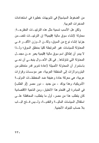 ‫ﻤﻥ ﺍﻟﻀﻐﻭﻁ ﺍﻟﺴﻴﺎﺴﻴﺔ( ﻓﻲ ﺘﺸﻭﻴﻬﺎﺕ ﺨﻁﻴﺭﺓ ﻓﻲ ﺍﺴﺘﺨﺩﺍﻤﺎﺕ‬
                                       ‫ﺍﻟﻤ ‪‬ﺨﺭﺍﺕ ﺍﻟﻌﺭﺒﻴﺔ.‬
                                                    ‫‪‬ﺩ‬
‫ﻭﻟﻜﻥ ﻫل ﺍﻷﻨﺴﺏ ﺘﺴﻤﻴﺔ ﻤﺜل ﻫﺫﻩ ﺍﻟﺘﺭﺘﻴﺒـﺎﺕ ﺍﻟﻤﻘﺘﺭﺤـﺔ:‬
                                             ‫‪‬‬
‫ﻤﺤﺎﻭﻟﺔ ﻹﻨﺸﺎﺀ ﺴﻭﻕ ﻤﺎﻟﻴﺔ ﺇﻗﻠﻴﻤﻴﺔ؟ ﺇﻥ ﺍﻟﺘﺭﺘﻴﺒـﺎﺕ ﺘﺘﻀـﻤﻥ‬
‫ﺠﺯﺌ ‪‬ﺎ ﺇﻨﺸﺎﺀ ﻨﻭﻉ ﻤﻥ ﺍﻟﺴﻭﻕ، ﻭﻟﻜـﻥ ﺍﻟـﻭﺯﻥ ﺍﻷﻜﺒـﺭ ﻓـﻲ‬
                                             ‫ﻴ‬
‫ﺍﻟﻤﺤﺎﻭﻟﺔ ﻟﻠﺴﻴﺎﺴﺎﺕ ﻏﻴﺭ ﺍﻟﻤﺭﺘﺒﻁﺔ ﻜﻠ ‪‬ﺎ ﺒﻤﻨﻁﻕ ﺍﻟﺴﻭﻕ؛ ﻭﻟـﺫﺍ‬
                    ‫ﻴ‬
‫ﻻ ﻴﺒﺩﻭ ﺃﻥ ﺇﻁﻼﻕ ﺍﺴﻡ ﺴﻭﻕ ﻤﺎﻟﻴﺔ ﺇﻗﻠﻴﻤﻴﺔ ﻴﻌﺒﺭ ﻋـﻥ ﻤﺠﻤـل‬
‫ﺍﻟﻤﺤﺎﻭﻟﺔ ﺍﻟﺘﻲ ﺘﻨﺎﻭﻟﻨﺎﻫﺎ.. ﻓﻲ ﻜل ﺍﻷﺤـﻭﺍل ﻴﻨﺒﻐـﻲ ﺃﻥ ﻨﻌـﻲ‬
‫ﺒﺎﺴﺘﻤﺭﺍﺭ ﺃﻥ ﺍﻟﻤﺤﺎﻭﻟﺔ ﺍﻷﺼﻴﻠﺔ ﻹﻋﺎﺩﺓ ﺘﺩﻭﻴﺭ ﻗﺩﺭ ﻤﺘﻌﺎﻅﻡ ﻤﻥ‬
‫ﺍﻟﺒﺘﺭﻭﺩﻭﻻﺭﺍﺕ ﺇﻟﻰ ﺍﻟﻤﻨﻁﻘﺔ ﺍﻟﻌﺭﺒﻴﺔ، ﻋﺒﺭ ﻤﺅﺴﺴﺎﺕ ﻭﻗﺭﺍﺭﺍﺕ‬
‫ﻋﺭﺒﻴﺔ، ﻫﻲ ﻤﻌﺭﻜﺔ ﺤﺎﺩﺓ ﻭﻋﻨﻴﻔﺔ ﻀﺩ ﺍﻟﻤﺨﻁﻁـﺎﺕ ﺍﻟﺩﻭﻟﻴـﺔ‬
‫ﺍﻷﻤﺭﻴﻜﻴﺔ، ﻭﻫﺫﺍ ﻴﺅﻜﺩ - ﻤﻥ ﺠﺩﻴﺩ - ﺩﻭﺭ ﻤﺼﺭ )ﺃﻭ ﺍﻟﻁﻠﺏ(‬
‫ﻓﻲ ﺍﻟﻤﺒﺎﺩﺭﺓ ﺇﻟﻰ ﺍﻗﺘﺤﺎﻡ ﻫﺫﺍ ﺍﻻﺨﺘﻴﺎﺭ، ﻭﻤﻥ ﺍﻟﻨﺎﺤﻴﺔ ﺍﻻﻗﺘﺼﺎﺩﻴﺔ‬
‫ﻜﺎﻥ ﻴﺘﻁﻠﺏ ﻫﺫﺍ ﻤﻥ ﻤﺼﺭ، ﺃﻭل ﻤﺎ ﻴﺘﻁﻠﺏ، ﺍﻟﻤﺤﺎﻓﻅﺔ ﻋﻠـﻰ‬
‫ﺍﺴﺘﻘﻼل ﺍﻟﺴﻴﺎﺴﺎﺕ ﺍﻟﻤﺎﻟﻴـﺔ ﻭﺍﻟﻨﻘﺩﻴـﺔ، ﻭﻟـﻴﺱ ﻓـﺘﺢ ﺍﻟﺒـﺎﺏ‬
                                ‫ﺒﻼ ﺤﺴﺎﺏ ﻟﻠﺒﻨﻭﻙ ﺍﻷﺠﻨﺒﻴﺔ.‬




‫٠٣٢‬
 