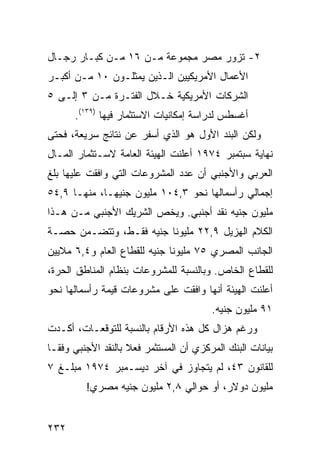 ‫٢- ﺘﺯﻭﺭ ﻤﺼﺭ ﻤﺠﻤﻭﻋﺔ ﻤـﻥ ٦١ ﻤـﻥ ﻜﺒـﺎﺭ ﺭﺠـﺎل‬
‫ﺍﻷﻋﻤﺎل ﺍﻷﻤﺭﻴﻜﻴﻴﻥ ﺍﻟـﺫﻴﻥ ﻴﻤﺜﻠـﻭﻥ ٠١ ﻤـﻥ ﺃﻜﺒـﺭ‬
‫ﺍﻟﺸﺭﻜﺎﺕ ﺍﻷﻤﺭﻴﻜﻴﺔ ﺨـﻼل ﺍﻟﻔﺘـﺭﺓ ﻤـﻥ ٣ ﺇﻟـﻰ ٥‬
      ‫ﺃﻏﺴﻁﺱ ﻟﺩﺭﺍﺴﺔ ﺇﻤﻜﺎﻨﻴﺎﺕ ﺍﻻﺴﺘﺜﻤﺎﺭ ﻓﻴﻬﺎ )٩٣١(.‬
‫ﻭﻟﻜﻥ ﺍﻟﺒﻨﺩ ﺍﻷﻭل ﻫﻭ ﺍﻟﺫﻱ ﺃﺴﻔﺭ ﻋﻥ ﻨﺘﺎﺌﺞ ﺴﺭﻴﻌﺔ، ﻓﺤﺘﻰ‬
‫ﻨﻬﺎﻴﺔ ﺴﺒﺘﻤﺒﺭ ٤٧٩١ ﺃﻋﻠﻨﺕ ﺍﻟﻬﻴﺌﺔ ﺍﻟﻌﺎﻤﺔ ﻻﺴـﺘﺜﻤﺎﺭ ﺍﻟﻤـﺎل‬
‫ﺍﻟﻌﺭﺒﻲ ﻭﺍﻷﺠﻨﺒﻲ ﺃﻥ ﻋﺩﺩ ﺍﻟﻤﺸﺭﻭﻋﺎﺕ ﺍﻟﺘﻲ ﻭﺍﻓﻘﺕ ﻋﻠﻴﻬﺎ ﺒﻠﻎ‬
‫ﺇﺠﻤﺎﻟﻲ ﺭﺃﺴﻤﺎﻟﻬﺎ ﻨﺤﻭ ٣,٤٠١ ﻤﻠﻴﻭﻥ ﺠﻨﻴ ‪‬ـﺎ، ﻤﻨﻬـﺎ ٩,٤٥‬
              ‫ﻬ‬
‫ﻤﻠﻴﻭﻥ ﺠﻨﻴﻪ ﻨﻘﺩ ﺃﺠﻨﺒﻲ. ﻭﻴﺨﺹ ﺍﻟﺸﺭﻴﻙ ﺍﻷﺠﻨﺒﻲ ﻤـﻥ ﻫـﺫﺍ‬
‫ﺍﻟﻜﻼﻡ ﺍﻟﻬﺯﻴل ٩,٢٢ ﻤﻠﻴﻭ ﹰﺎ ﺠﻨﻴﻪ ﻓﻘـﻁ، ﻭﺘﺘﻀـﻤﻥ ﺤﺼـﺔ‬
                         ‫ﻨ‬
‫ﺍﻟﺠﺎﻨﺏ ﺍﻟﻤﺼﺭﻱ ٥٧ ﻤﻠﻴﻭ ﹰﺎ ﺠﻨﻴﻪ ﻟﻠﻘﻁﺎﻉ ﺍﻟﻌﺎﻡ ﻭ٤,٦ ﻤﻼﻴﻴﻥ‬
                              ‫ﻨ‬
‫ﻟﻠﻘﻁﺎﻉ ﺍﻟﺨﺎﺹ. ﻭﺒﺎﻟﻨﺴﺒﺔ ﻟﻠﻤﺸﺭﻭﻋﺎﺕ ﺒﻨﻅﺎﻡ ﺍﻟﻤﻨﺎﻁﻕ ﺍﻟﺤﺭﺓ،‬
‫ﺃﻋﻠﻨﺕ ﺍﻟﻬﻴﺌﺔ ﺃﻨﻬﺎ ﻭﺍﻓﻘﺕ ﻋﻠﻰ ﻤﺸﺭﻭﻋﺎﺕ ﻗﻴﻤﺔ ﺭﺃﺴﻤﺎﻟﻬﺎ ﻨﺤﻭ‬
                                         ‫١٩ ﻤﻠﻴﻭﻥ ﺠﻨﻴﻪ.‬
‫ﻭﺭﻏﻡ ﻫﺯﺍل ﻜل ﻫﺫﻩ ﺍﻷﺭﻗﺎﻡ ﺒﺎﻟﻨﺴﺒﺔ ﻟﻠﺘﻭﻗﻌـﺎﺕ، ﺃﻜـﺩﺕ‬
‫ﺒﻴﺎﻨﺎﺕ ﺍﻟﺒﻨﻙ ﺍﻟﻤﺭﻜﺯﻱ ﺃﻥ ﺍﻟﻤﺴﺘﺜﻤﺭ ﻓﻌﻼ ﺒﺎﻟﻨﻘﺩ ﺍﻷﺠﻨﺒﻲ ﻭﻓ ﹰـﺎ‬
  ‫ﻘ‬                  ‫ﹰ‬
‫ﻟﻠﻘﺎﻨﻭﻥ ٣٤، ﻟﻡ ﻴﺘﺠﺎﻭﺯ ﻓﻲ ﺁﺨﺭ ﺩﻴﺴـﻤﺒﺭ ٤٧٩١ ﻤﺒﻠـﻎ ٧‬
         ‫ﻤﻠﻴﻭﻥ ﺩﻭﻻﺭ، ﺃﻭ ﺤﻭﺍﻟﻲ ٨,٢ ﻤﻠﻴﻭﻥ ﺠﻨﻴﻪ ﻤﺼﺭﻱ!‬


‫٢٣٢‬
 