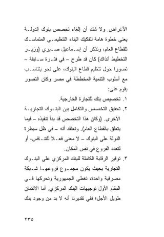 ‫ﺍﻷﻏﺭﺍﺽ. ﻭﻻ ﺸﻙ ﺃﻥ ﺇﻟﻐﺎﺀ ﺘﺨﺼﺹ ﺒﻨﻭﻙ ﺍﻟﺩﻭﻟـﺔ‬
‫ﻴﻌﻨﻲ ﺨﻁﻭﺓ ﻫﺎﻤﺔ ﻟﺘﻔﻜﻴﻙ ﺍﻟﺒﻨﺎﺀ ﺍﻟﺘﻨﻅﻴﻤـﻲ ﺍﻟﻤﺘﻤﺎﺴـﻙ‬
‫ﻟﻠﻘﻁﺎﻉ ﺍﻟﻌﺎﻡ، ﻭﻨﺫﻜﺭ ﺃﻥ ﺇﺴـﻤﺎﻋﻴل ﺼـﺒﺭﻱ )ﻭﺯﻴـﺭ‬
‫ﺍﻟﺘﺨﻁﻴﻁ ﺁﻨﺫﺍﻙ( ﻜﺎﻥ ﻗﺩ ﻁﺭﺡ – ﻓﻲ ﻓﺘـﺭﺓ ﺴـﺎﺒﻘﺔ –‬
‫ﺘﺼﻭ ‪‬ﺍ ﺤﻭل ﺘﻨﻅﻴﻡ ﻗﻁﺎﻉ ﺍﻟﺒﻨﻭﻙ، ﻋﻠﻰ ﻨﺤﻭ ﻴﺘﻨﺎﺴـﺏ‬
                                        ‫ﺭ‬
‫ﻤﻊ ﺃﺴﻠﻭﺏ ﺍﻟﺘﻨﻤﻴﺔ ﺍﻟﻤﺨﻁﻁﺔ ﻓﻲ ﻤﺼﺭ ﻭﻜﺎﻥ ﺍﻟﺘﺼﻭﺭ‬
                                        ‫ﻴﻘﻭﻡ ﻋﻠﻰ:‬
                ‫١. ﺘﺨﺼﻴﺹ ﺒﻨﻙ ﻟﻠﺘﺠﺎﺭﺓ ﺍﻟﺨﺎﺭﺠﻴﺔ.‬
‫٢. ﺘﺤﻘﻴﻕ ﺍﻟﺘﺨﺼﺹ ﻭﺍﻟﺘﻜﺎﻤل ﺒﻴﻥ ﺍﻟﺒﻨـﻭﻙ ﺍﻟﺘﺠﺎﺭﻴـﺔ‬
‫ﺍﻷﺨﺭﻯ. )ﻭﻜﺎﻥ ﻫﺫﺍ ﺍﻟﺘﺨﺼﺹ ﻗﺩ ﺒﺩﺃ ﺘﻨﻔﻴﺫﻩ – ﻓﻴﻤﺎ‬
‫ﻴﺘﻌﻠﻕ ﺒﺎﻟﻘﻁﺎﻉ ﺍﻟﻌﺎﻡ(. ﻭﻨﻌﺘﻘﺩ ﺃﻨﻪ – ﻓﻲ ﻅل ﺴﻴﻁﺭﺓ‬
‫ﺍﻟﺩﻭﻟﺔ ﻋﻠﻰ ﺍﻟﺒﻨﻭﻙ – ﻻ ﻤﻌﻨﻰ ﻓﻌـﻼ ﻟﻠﺘﻨـﺎﻓﺱ، ﺃﻭ‬
             ‫ﹰ‬
                   ‫ﻟﺘﻌﺩﺩ ﺍﻟﻔﺭﻭﻉ ﻓﻲ ﻨﻔﺱ ﺍﻟﻤﻜﺎﻥ.‬
‫٣. ﺘﻭﻓﻴﺭ ﺍﻟﺭﻗﺎﺒﺔ ﺍﻟﻜﺎﻤﻠﺔ ﻟﻠﺒﻨﻙ ﺍﻟﻤﺭﻜﺯﻱ ﻋﻠﻰ ﺍﻟﺒﻨـﻭﻙ‬
‫ﺍﻟﺘﺠﺎﺭﻴﺔ ﺒﺤﻴﺙ ﻴﻜﻭﻥ ﻤﺠﻤـﻭﻉ ﻓﺭﻭﻋﻬـﺎ ﺸـﺒﻜﺔ‬
‫ﻤﺼﺭﻓﻴﺔ ﻭﺍﺤﺩﺓ، ﺘﻐﻁﻲ ﺍﻟﺠﻤﻬﻭﺭﻴﺔ ﻭﺘﺤﺭﻜﻬﺎ ﻓـﻲ‬
‫ﺍﻟﻤﻘﺎﻡ ﺍﻷﻭل ﺘﻭﺠﻴﻬﺎﺕ ﺍﻟﺒﻨﻙ ﺍﻟﻤﺭﻜﺯﻱ. ﺃﻤﺎ ﺍﻻﺌﺘﻤﺎﻥ‬
‫ﻁﻭﻴل ﺍﻷﺠل؛ ﻓﻔﻲ ﺘﻘﺩﻴﺭﻨﺎ ﺃﻨﻪ ﻻ ﺒﺩ ﻤﻥ ﻭﺠﻭﺩ ﺒﻨﻙ‬


‫٥٣٢‬
 