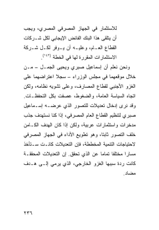 ‫ﻟﻼﺴﺘﺜﻤﺎﺭ ﻓﻲ ﺍﻟﺠﻬﺎﺯ ﺍﻟﻤﺼﺭﻓﻲ ﺍﻟﻤﺼﺭﻱ، ﻭﻴﺠﺏ‬
‫ﺃﻥ ﻴﺘﻠﻘﻰ ﻫﺫﺍ ﺍﻟﺒﻨﻙ ﺍﻟﻔﺎﺌﺽ ﺍﻹﻴﺠﺎﺒﻲ ﻟﻜل ﺸـﺭﻜﺎﺕ‬
‫ﺍﻟﻘﻁﺎﻉ ﺍﻟﻌـﺎﻡ، ﻭﻋﻠﻴـﻪ ﺃﻥ ﻴـﻭﻓﺭ ﻟﻜـل ﺸـﺭﻜﺔ‬
        ‫ﺍﻻﺴﺘﺜﻤﺎﺭﺍﺕ ﺍﻟﻤﻘﺭﺭﺓ ﻟﻬﺎ ﻓﻲ ﺍﻟﺨﻁﺔ )٢٤١(.‬
‫ﻭﻨﺤﻥ ﻨﻌﻠﻡ ﺃﻥ ﺇﺴﻤﺎﻋﻴل ﺼﺒﺭﻱ ﻭﻴﺤﻴﻰ ﺍﻟﺠﻤـل – ﻤـﻥ‬
‫ﺨﻼل ﻤﻭﻗﻌﻬﻤﺎ ﻓﻲ ﻤﺠﻠﺱ ﺍﻟﻭﺯﺭﺍﺀ – ﺴﺠﻼ ﺍﻋﺘﺭﺍﻀﻬﻤﺎ ﻋﻠﻰ‬
              ‫ﹰ‬
‫ﺍﻟﻐﺯﻭ ﺍﻷﺠﻨﺒﻲ ﻟﻘﻁﺎﻉ ﺍﻟﻤﺼﺎﺭﻑ، ﻭﻋﻠﻰ ﺘﺸﻭﻴﻪ ﻨﻅﺎﻤﻪ، ﻭﻟﻜﻥ‬
‫ﺍﺘﺠﺎﻩ ﺍﻟﺴﻴﺎﺴﺔ ﺍﻟﻌﺎﻤﺔ، ﻭﺍﻟﻀﻐﻭﻁ، ﻋﺼﻔﺕ ﺒﻜل ﺍﻟﺘﺤﻔﻅـﺎﺕ.‬
‫ﻭﻗﺩ ﻨﺭﻯ ﺇﺩﺨﺎل ﺘﻌﺩﻴﻼﺕ ﻟﻠﺘﺼﻭﺭ ﺍﻟﺫﻱ ﻋﺭﻀـﻪ ﺇﺴـﻤﺎﻋﻴل‬
‫ﺼﺒﺭﻱ ﻟﺘﻨﻅﻴﻡ ﺍﻟﻘﻁﺎﻉ ﺍﻟﻌﺎﻡ ﺍﻟﻤﺼﺭﻓﻲ، ﺇﺫﺍ ﻜﻨﺎ ﻨﺴﺘﻬﺩﻑ ﺠﺫﺏ‬
‫ﻤﺩﺨﺭﺍﺕ ﻭﺍﺴﺘﺜﻤﺎﺭﺍﺕ ﻋﺭﺒﻴﺔ، ﻭﻟﻜﻥ ﺇﺫﺍ ﻜﺎﻥ ﺍﻟﻬﺩﻑ ﺍﻟﻜـﺎﻤﻥ‬
‫ﺨﻠﻑ ﺍﻟﺘﺼﻭﺭ ﺜﺎﺒ ﹰﺎ، ﻭﻫﻭ ﺘﻁﻭﻴﻊ ﺍﻷﺩﺍﺀ ﻓﻲ ﺍﻟﺠﻬﺎﺯ ﺍﻟﻤﺼﺭﻓﻲ‬
                                    ‫ﺘ‬
‫ﻻﺤﺘﻴﺎﺠﺎﺕ ﺍﻟﺘﻨﻤﻴﺔ ﺍﻟﻤﺨﻁﻁﺔ، ﻓﺈﻥ ﺍﻟﺘﻌﺩﻴﻼﺕ ﻜﺎﻨـﺕ ﺴـﺘﺄﺨﺫ‬
‫ﻤﺴﺎﺭﺍ ﻤﺨﺘﻠ ﹰﺎ ﺘﻤﺎ ‪‬ﺎ ﻋﻥ ﺍﻟﺫﻱ ﺘﺤﻘﻕ. ﺇﻥ ﺍﻟﺘﻌﺩﻴﻼﺕ ﺍﻟﻤﺤﻘﻘـﺔ‬
                                    ‫ﻔ ﻤ‬            ‫‪‬‬
‫ﻜﺎﻨﺕ ﺭﺩﺓ ﺴﺒﺒﻬﺎ ﺍﻟﻐﺯﻭ ﺍﻟﺨﺎﺭﺠﻲ، ﺍﻟﺫﻱ ﻴﺭﻤﻲ ﺇﻟـﻰ ﻫـﺩﻑ‬
                                                 ‫ﻤﻀﺎﺩ.‬




‫٦٣٢‬
 