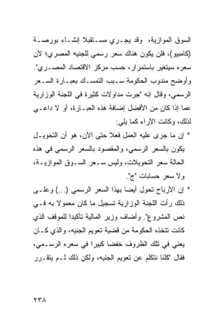 ‫ﺍﻟﺴﻭﻕ ﺍﻟﻤﻭﺍﺯﻴﺔ، ﻭﻗﺩ ﻴﺠـﺭﻱ ﻤﺴـﺘﻘﺒﻼ ﺇﻨﺸـﺎﺀ ﺒﻭﺭﺼـﺔ‬
              ‫ﹰ‬
‫)ﻜﺎﻤﺒﻴﻭ(، ﻓﻠﻥ ﻴﻜﻭﻥ ﻫﻨﺎﻙ ﺴﻌﺭ ﺭﺴﻤﻲ ﻟﻠﺠﻨﻴﻪ ﺍﻟﻤﺼﺭﻱ؛ ﻷﻥ‬
‫ﺴﻌﺭﻩ ﺴﻴﺘﻐﻴﺭ ﺒﺎﺴﺘﻤﺭﺍﺭ، ﺤﺴﺏ ﻤﺭﻜﺯ ﺍﻻﻗﺘﺼﺎﺩ ﺍﻟﻤﺼـﺭﻱ".‬
‫ﻭﺃﻭﻀﺢ ﻤﻨﺩﻭﺏ ﺍﻟﺤﻜﻭﻤﺔ ﺴـﺒﺏ ﺍﻟﺘﻤﺴـﻙ ﺒﻌﺒـﺎﺭﺓ ﺍﻟﺴـﻌﺭ‬
‫ﺍﻟﺭﺴﻤﻲ، ﻭﻗﺎل ﺇﻨﻪ "ﺠﺭﺕ ﻤﺩﺍﻭﻻﺕ ﻜﺜﻴﺭﺓ ﻓﻲ ﺍﻟﻠﺠﻨﺔ ﺍﻟﻭﺯﺍﺭﻴﺔ‬
‫ﻋ ‪‬ﺎ ﺇﺫﺍ ﻜﺎﻥ ﻤﻥ ﺍﻷﻓﻀل ﺇﻀﺎﻓﺔ ﻫﺫﻩ ﺍﻟﻌﺒـﺎﺭﺓ، ﺃﻭ ﻻ ﺩﺍﻋـﻲ‬
                                                 ‫ﻤ‬
                            ‫ﻟﺫﻟﻙ، ﻭﻜﺎﻨﺕ ﺍﻵﺭﺍﺀ ﻜﻤﺎ ﻴﻠﻲ:‬
‫* ﺇﻥ ﻤﺎ ﺠﺭﻯ ﻋﻠﻴﻪ ﺍﻟﻌﻤل ﻓﻌﻼ ﺤﺘﻰ ﺍﻵﻥ، ﻫﻭ ﺃﻥ ﺍﻟﺘﺤﻭﻴـل‬
                        ‫ﹰ‬
‫ﻴﻜﻭﻥ ﺒﺎﻟﺴﻌﺭ ﺍﻟﺭﺴﻤﻲ، ﻭﺍﻟﻤﻘﺼﻭﺩ ﺒﺎﻟﺴﻌﺭ ﺍﻟﺭﺴﻤﻲ ﻓﻲ ﻫﺫﻩ‬
‫ﺍﻟﺤﺎﻟﺔ ﺴﻌﺭ ﺍﻟﺘﺤﻭﻴﻼﺕ، ﻭﻟﻴﺱ ﺴـﻌﺭ ﺍﻟﺴـﻭﻕ ﺍﻟﻤﻭﺍﺯﻴـﺔ،‬
                                ‫ﻭﻻ ﺴﻌﺭ ﺤﺴﺎﺒﺎﺕ "ﺝ".‬
‫* ﺇﻥ ﺍﻷﺭﺒﺎﺡ ﺘﺤﻭل ﺃﻴ ‪‬ﺎ ﺒﻬﺫﺍ ﺍﻟﺴﻌﺭ ﺍﻟﺭﺴﻤﻲ )...( ﻭﻋﻠـﻰ‬
                               ‫ﻀ‬
‫ﺫﻟﻙ ﺭﺃﺕ ﺍﻟﻠﺠﻨﺔ ﺍﻟﻭﺯﺍﺭﻴﺔ ﺘﺴﺠﻴل ﻤﺎ ﻜﺎﻥ ﻤﻌﻤﻭﻻ ﺒﻪ ﻓـﻲ‬
       ‫ﹰ‬
‫ﻨﺹ ﺍﻟﻤﺸﺭﻭﻉ". ﻭﺃﻀﺎﻑ ﻭﺯﻴﺭ ﺍﻟﻤﺎﻟﻴﺔ ﺘﺄﻜﻴ ‪‬ﺍ ﻟﻠﻤﻭﻗﻑ ﺍﻟﺫﻱ‬
             ‫ﺩ‬
‫ﻜﺎﻨﺕ ﺘﺘﺨﺫﻩ ﺍﻟﺤﻜﻭﻤﺔ ﻤﻥ ﻗﻀﻴﺔ ﺘﻌﻭﻴﻡ ﺍﻟﺠﻨﻴﻪ، ﻭﺍﻟﺫﻱ ﻜـﺎﻥ‬
‫ﻴﻌﻨﻲ ﻓﻲ ﺘﻠﻙ ﺍﻟﻅﺭﻭﻑ ﺨﻔ ‪‬ﺎ ﻜﺒﻴ ‪‬ﺍ ﻓﻲ ﺴﻌﺭﻩ ﺍﻟﺭﺴـﻤﻲ،‬
                  ‫ﻀ ﺭ‬
‫ﻓﻘﺎل "ﻜﻠﻨﺎ ﻨﺘﻜﻠﻡ ﻋﻥ ﺘﻌﻭﻴﻡ ﺍﻟﺠﻨﻴﻪ، ﻭﻟﻜﻥ ﺫﻟﻙ ﻟـﻡ ﻴﺘﻘـﺭﺭ‬




‫٨٣٢‬
 