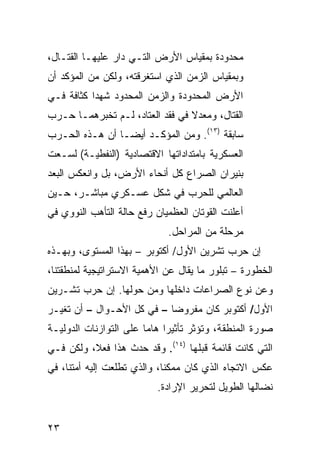 ‫ﻤﺤﺩﻭﺩﺓ ﺒﻤﻘﻴﺎﺱ ﺍﻷﺭﺽ ﺍﻟﺘـﻲ ﺩﺍﺭ ﻋﻠﻴﻬـﺎ ﺍﻟﻘﺘـﺎل،‬
‫ﻭﺒﻤﻘﻴﺎﺱ ﺍﻟﺯﻤﻥ ﺍﻟﺫﻱ ﺍﺴﺘﻐﺭﻗﺘﻪ، ﻭﻟﻜﻥ ﻤﻥ ﺍﻟﻤﺅﻜﺩ ﺃﻥ‬
‫ﺍﻷﺭﺽ ﺍﻟﻤﺤﺩﻭﺩﺓ ﻭﺍﻟﺯﻤﻥ ﺍﻟﻤﺤﺩﻭﺩ ﺸﻬﺩﺍ ﻜﺜﺎﻓﺔ ﻓـﻲ‬
‫ﺍﻟﻘﺘﺎل، ﻭﻤﻌﺩﻻ ﻓﻲ ﻓﻘﺩ ﺍﻟﻌﺘﺎﺩ، ﻟـﻡ ﺘﺨﺒﺭﻫﻤـﺎ ﺤـﺭﺏ‬
                                 ‫ﹰ‬
‫ﺴﺎﺒﻘﺔ )٣١(. ﻭﻤﻥ ﺍﻟﻤﺅﻜـﺩ ﺃﻴ ‪‬ـﺎ ﺃﻥ ﻫـﺫﻩ ﺍﻟﺤـﺭﺏ‬
                 ‫ﻀ‬
‫ﺍﻟﻌﺴﻜﺭﻴﺔ ﺒﺎﻤﺘﺩﺍﺩﺍﺘﻬﺎ ﺍﻻﻗﺘﺼﺎﺩﻴﺔ )ﺍﻟﻨﻔﻁﻴـﺔ( ﻟﺴـﻌﺕ‬
‫ﺒﻨﻴﺭﺍﻥ ﺍﻟﺼﺭﺍﻉ ﻜل ﺃﻨﺤﺎﺀ ﺍﻷﺭﺽ، ﺒل ﻭﺍﻨﻌﻜﺱ ﺍﻟ ‪‬ﻌﺩ‬
  ‫ﺒ‬
‫ﺍﻟﻌﺎﻟﻤﻲ ﻟﻠﺤﺭﺏ ﻓﻲ ﺸﻜل ﻋﺴـﻜﺭﻱ ﻤﺒﺎﺸـﺭ، ﺤـﻴﻥ‬
‫ﺃﻋﻠﻨﺕ ﺍﻟﻘﻭﺘﺎﻥ ﺍﻟ ‪‬ﻅﻤﻴﺎﻥ ﺭﻓﻊ ﺤﺎﻟﺔ ﺍﻟﺘﺄﻫﺏ ﺍﻟﻨﻭﻭﻱ ﻓﻲ‬
                               ‫ﻌ‬
                              ‫ﻤﺭﺤﻠﺔ ﻤﻥ ﺍﻟﻤﺭﺍﺤل.‬
‫ﺇﻥ ﺤﺭﺏ ﺘﺸﺭﻴﻥ ﺍﻷﻭل/ ﺃﻜﺘﻭﺒﺭ – ﺒﻬﺫﺍ ﺍﻟﻤﺴﺘﻭﻯ، ﻭﺒﻬـﺫﻩ‬
‫ﺍﻟﺨﻁﻭﺭﺓ – ﺘﺒﻠﻭﺭ ﻤﺎ ﻴﻘﺎل ﻋﻥ ﺍﻷﻫﻤﻴﺔ ﺍﻻﺴﺘﺭﺍﺘﻴﺠﻴﺔ ﻟﻤﻨﻁﻘﺘﻨﺎ،‬
‫ﻭﻋﻥ ﻨﻭﻉ ﺍﻟﺼﺭﺍﻋﺎﺕ ﺩﺍﺨﻠﻬﺎ ﻭﻤﻥ ﺤﻭﻟﻬﺎ. ﺇﻥ ﺤﺭﺏ ﺘﺸـﺭﻴﻥ‬
‫ﺍﻷﻭل/ ﺃﻜﺘﻭﺒﺭ ﻜﺎﻥ ﻤﻔﺭﻭ ‪‬ﺎ – ﻓﻲ ﻜل ﺍﻷﺤـﻭﺍل – ﺃﻥ ﺘﻐﻴـﺭ‬
                            ‫ﻀ‬
‫ﺼﻭﺭﺓ ﺍﻟﻤﻨﻁﻘﺔ، ﻭﺘﺅﺜﺭ ﺘﺄﺜﻴ ‪‬ﺍ ﻫﺎ ‪‬ﺎ ﻋﻠﻰ ﺍﻟﺘﻭﺍﺯﻨﺎﺕ ﺍﻟﺩﻭﻟﻴـﺔ‬
                        ‫ﺭ ﻤ‬
‫ﺍﻟﺘﻲ ﻜﺎﻨﺕ ﻗﺎﺌﻤﺔ ﻗﺒﻠﻬﺎ )٤١(. ﻭﻗﺩ ﺤﺩﺙ ﻫﺫﺍ ﻓﻌ ﹰ، ﻭﻟﻜﻥ ﻓـﻲ‬
          ‫ﻼ‬
‫ﻋﻜﺱ ﺍﻻﺘﺠﺎﻩ ﺍﻟﺫﻱ ﻜﺎﻥ ﻤﻤﻜ ﹰﺎ، ﻭﺍﻟﺫﻱ ﺘﻁﻠﻌﺕ ﺇﻟﻴﻪ ﺃﻤﺘﻨﺎ، ﻓﻲ‬
                             ‫ﻨ‬
                           ‫ﻨﻀﺎﻟﻬﺎ ﺍﻟﻁﻭﻴل ﻟﺘﺤﺭﻴﺭ ﺍﻹﺭﺍﺩﺓ.‬


‫٣٢‬
 