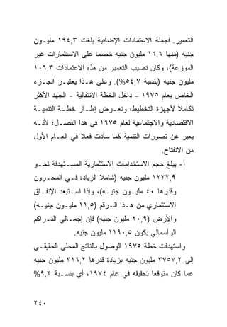 ‫ﺍﻟﺘﻌﻤﻴﺭ. ﻓﺠﻤﻠﺔ ﺍﻻﻋﺘﻤﺎﺩﺍﺕ ﺍﻹﻀﺎﻓﻴﺔ ﺒﻠﻐﺕ ٣,٤٩١ ﻤﻠﻴـﻭﻥ‬
‫ﺠﻨﻴﻪ )ﻤﻨﻬﺎ ٦,٦١ ﻤﻠﻴﻭﻥ ﺠﻨﻴﻪ ﺨﺼ ‪‬ﺎ ﻋﻠﻰ ﺍﻻﺴﺘﺜﻤﺎﺭﺍﺕ ﻏﻴﺭ‬
                    ‫ﻤ‬
‫ﺍﻟﻤﻭﺯﻋﺔ(، ﻭﻜﺎﻥ ﻨﺼﻴﺏ ﺍﻟﺘﻌﻤﻴﺭ ﻤﻥ ﻫﺫﻩ ﺍﻻﻋﺘﻤﺎﺩﺍﺕ ٣,٦٠١‬
‫ﻤﻠﻴﻭﻥ ﺠﻨﻴﻪ )ﺒﻨﺴﺒﺔ ٧,٤٥%(. ﻭﻋﻠﻰ ﻫـﺫﺍ ﻴﻌﺘﺒـﺭ ﺍﻟﺠـﺯﺀ‬
‫ﺍﻟﺨﺎﺹ ﺒﻌﺎﻡ ٥٧٩١ – ﺩﺍﺨل ﺍﻟﺨﻁﺔ ﺍﻻﻨﺘﻘﺎﻟﻴﺔ - ﺍﻟﺠﻬﺩ ﺍﻷﻜﺜﺭ‬
‫ﺘﻜﺎﻤﻼ ﻷﺠﻬﺯﺓ ﺍﻟﺘﺨﻁﻴﻁ، ﻭﻨﻌـﺭﺽ ﺇﻁـﺎﺭ ﺨﻁـﺔ ﺍﻟﺘﻨﻤﻴـﺔ‬
                                          ‫ﹰ‬
‫ﺍﻻﻗﺘﺼﺎﺩﻴﺔ ﻭﺍﻻﺠﺘﻤﺎﻋﻴﺔ ﻟﻌﺎﻡ ٥٧٩١ ﻓﻲ ﻫﺫﺍ ﺍﻟﻔﺼـل؛ ﻷﻨـﻪ‬
‫ﻴﻌﺒﺭ ﻋﻥ ﺘﺼﻭﺭﺍﺕ ﺍﻟﺘﻨﻤﻴﺔ ﻜﻤﺎ ﺴﺎﺩﺕ ﻓﻌﻼ ﻓﻲ ﺍﻟﻌـﺎﻡ ﺍﻷﻭل‬
               ‫ﹰ‬
                                           ‫ﻤﻥ ﺍﻻﻨﻔﺘﺎﺡ.‬
‫ﺃ- ﻴﺒﻠﻎ ﺤﺠﻡ ﺍﻻﺴﺘﺨﺩﺍﻤﺎﺕ ﺍﻻﺴﺘﺜﻤﺎﺭﻴﺔ ﺍﻟ ‪‬ﺴـﺘﻬ ‪‬ﻓﺔ ﻨﺤـﻭ‬
       ‫ﺩ‬     ‫ﻤ‬
‫٩,٢٢٢١ ﻤﻠﻴﻭﻥ ﺠﻨﻴﻪ )ﺸﺎﻤﻼ ﺍﻟﺯﻴﺎﺩﺓ ﻓـﻲ ﺍﻟﻤﺨـﺯﻭﻥ‬
                     ‫ﹰ‬
‫ﻭﻗﺩﺭﻫﺎ ٠٤ ﻤﻠﻴـﻭﻥ ﺠﻨﻴـﻪ(، ﻭﺇﺫﺍ ﺍﺴـﺘﺒﻌﺩ ﺍﻹﻨﻔـﺎﻕ‬
‫ﺍﻻﺴﺘﺜﻤﺎﺭﻱ ﻤﻥ ﻫـﺫﺍ ﺍﻟـﺭﻗﻡ )٥,١١ ﻤﻠﻴـﻭﻥ ﺠﻨﻴـﻪ(‬
‫ﻭﺍﻷﺭﺽ )٩,٠٢ ﻤﻠﻴﻭﻥ ﺠﻨﻴﻪ( ﻓﺈﻥ ﺇﺠﻤـﺎﻟﻲ ﺍﻟﺘـﺭﺍ ﹸﻡ‬
 ‫ﻜ‬
             ‫ﺍﻟﺭﺃﺴﻤﺎﻟﻲ ﻴﻜﻭﻥ ٥,٠٩١١ ﻤﻠﻴﻭﻥ ﺠﻨﻴﻪ.‬
‫ﻭﺍﺴﺘﻬﺩﻓﺕ ﺨﻁﺔ ٥٧٩١ ﺍﻟﻭﺼﻭل ﺒﺎﻟﻨﺎﺘﺞ ﺍﻟﻤﺤﻠﻲ ﺍﻟﺤﻘﻴﻘـﻲ‬
‫ﺇﻟﻰ ٢,٧٥٧٣ ﻤﻠﻴﻭﻥ ﺠﻨﻴﻪ ﺒﺯﻴﺎﺩﺓ ﻗﺩﺭﻫﺎ ٢,٦١٣ ﻤﻠﻴﻭﻥ ﺠﻨﻴﻪ‬
‫ﻋﻤﺎ ﻜﺎﻥ ﻤﺘﻭﻗ ‪‬ﺎ ﺘﺤﻘﻴﻘﻪ ﻓﻲ ﻋﺎﻡ ٤٧٩١، ﺃﻱ ﺒﻨﺴـﺒﺔ ٢,٩%‬
                                    ‫ﻌ‬


‫٠٤٢‬
 