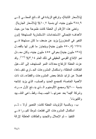 ‫)ﺒﺎﻷﺴﻌﺎﺭ ﺍﻟﺜﺎﺒﺘﺔ(، ﻭﺘﺭﺘﻔﻊ ﺍﻟﺯﻴﺎﺩﺓ ﻓﻲ ﺍﻟﻨـﺎﺘﺞ ﺍﻟﻤﺤﻠـﻲ ﺇﻟـﻰ‬
‫٩,٨٨٣ ﻤﻠﻴﻭﻥ ﺠﻨﻴﻪ، ﺃﻱ ﺒﻨﺴﺒﺔ ٧,٠١% )ﺒﺎﻷﺴﻌﺎﺭ ﺍﻟﺠﺎﺭﻴﺔ(.‬
‫ﻭﺘﻌﻨﻲ ﻫﺫﻩ ﺍﻷﺭﻗﺎﻡ ﺃﻥ ﺍﻟﺨﻁﺔ ﻜﺎﻨﺕ ﻁﻤﻭﺤﺔ ﺠ ‪‬ﺍ ﻤﻥ ﺤﻴﺙ‬
        ‫ﺩ‬
‫ﺍﻷﻫﺩﺍﻑ؛ ﻓﺈﺠﻤﺎﻟﻲ ﺍﻻﺴﺘﺨﺩﺍﻤﺎﺕ ﺍﻻﺴﺘﺜﻤﺎﺭﻴﺔ ﺍﻟﻤﺴﺘﻬﺩﻓﺔ )ﺩﻭﻥ‬
‫ﺍﻟﺘﻐﻴﺭ ﻓﻲ ﺍﻟﻤﺨﺯﻭﻥ( ﻴﺯﻴﺩ ﻋﻥ ﻀﻌﻑ ﻤﺎ ﻜﺎﻥ ﻤﺴﺘﻬﺩ ﹰﺎ ﻓـﻲ‬
     ‫ﻓ‬
‫٤٧٩١ )٥,٠٥٥ ﻤﻠﻴﻭﻥ ﺠﻨﻴﻪ( ﻭﻴﺘﺠﺎﻭﺯ ﻤﺎ ﺘﻘﺭﺭ ﻟﻬﺎ ﺒﺎﻟﻔﻌـل‬
‫)٨٢٧ ﻤﻠﻴﻭﻥ ﺠﻨﻴﻪ( ﺒﺤﻭﺍﻟﻲ ٥٥٤ ﻤﻠﻴﻭﻥ ﺠﻨﻴﻪ، ﻭﻜﺎﻥ ﻤﻌـﺩل‬
‫ﻨﻤﻭ ﺍﻹﻨﺘﺎﺝ ﺍﻟﻘﻭﻤﻲ ﺍﻟﺤﻘﻴﻘﻲ ﻓﻲ ﺫﻟﻙ ﺍﻟﻌﺎﻡ ٤١,٣% )٥٤١(. ﻭﻗﺩ‬
‫ﻋﺯﺕ ﺍﻟﺨﻁﺔ ﻻﺭﺘﻔﺎﻉ ﻤﻌﺩﻻﺕ ﺍﻟﻨﻤﻭ ﺍﻟﻤﺴﺘﻬﺩﻑ ﺇﻟﻰ "ﺘﺸـﻐﻴل‬
‫ﺍﻟﻁﺎﻗﺎﺕ ﺍﻟﻌﺎﻁﻠﺔ، ﻭﺍﺴﺘﻜﻤﺎل ﺍﻟﻤﺸﺭﻭﻋﺎﺕ ﺍﻟﺠـﺎﺭﻱ ﺘﻨﻔﻴـﺫﻫﺎ،‬
‫ﻓﻀﻼ ﻋﻥ ﺘﺯﺍﻴﺩ ﻨﺸﺎﻁ ﺒﻌﺽ ﺍﻟﻤﺸﺭﻭﻋﺎﺕ ﻭﺍﻟﻘﻁﺎﻋـﺎﺕ ﺫﺍﺕ‬
                                           ‫ﹰ‬
‫ﺍﻷﻫﻤﻴﺔ ﺍﻟﺨﺎﺼﺔ؛ ﻜﻤﺠﻤﻊ ﺍﻟﺤﺩﻴﺩ ﻭﺍﻟﺼﻠﺏ، ﺍﻟﺫﻱ ﻴﺯﻴﺩ ﺇﻨﺘﺎﺠﻪ‬
‫ﺒﻨﺴﺒﺔ ٠٠٢% ﻭﻤﺠﻤﻊ ﺍﻷﻟﻭﻤﻨﻴﻭﻡ ﺍﻟـﺫﻱ ﻴﻨـﺘﺞ ﻷﻭل ﻤـﺭﺓ،‬
‫ﻭﺸﺭﻜﺔ "ﻜﻴﻤﺎ" ﺒﻌﺩ ﻋﻤﺭﺘﻬـﺎ ﺍﻟﺠﺴـﻴﻤﺔ، ﻭﻗﻁـﺎﻋﻲ ﺍﻟﺘﺸـﻴﻴﺩ‬
                                              ‫ﻭﺍﻟﻜﻬﺭﺒﺎﺀ".‬
‫ﺏ- ﻭﺒﺎﻟﻨﺴﺒﺔ ﻷﻭﻟﻭﻴﺎﺕ ﺍﻟﺨﻁﺔ ﻜﺎﻨﺕ: ﺍﻟﺘﻌﻤﻴﺭ ﺃﻭﻻ – ﺜـﻡ‬
      ‫ﹰ‬
‫ﺍﺴﺘﻜﻤﺎل ﺍﻟﻤﺸﺭﻭﻋﺎﺕ ﺍﻟﺘﻲ ﻗﻁﻌﺕ ﺸﻭ ﹰﺎ ﻜﺒﻴـ ‪‬ﺍ ﻓـﻲ‬
     ‫ﺭ‬       ‫ﻁ‬
‫ﺍﻟﺘﻨﻔﻴﺫ – ﺜﻡ ﺍﻹﺤﻼل ﻭﺍﻟﺘﺠﺩﻴﺩ ﻭﺍﻟﻁﺎﻗﺎﺕ ﺍﻟﻌﺎﻁﻠﺔ ﻹﺯﺍﻟﺔ‬


‫١٤٢‬
 