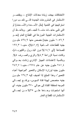 ‫ﺍﻻﺨﺘﻨﺎﻗﺎﺕ ﺒﻬﺩﻑ ﺯﻴﺎﺩﺓ ﻤﻌﺩﻻﺕ ﺍﻹﻨﺘﺎﺝ – ﻭﻴﻘﺘﺼـﺭ‬
‫ﺍﻻﺴﺘﺜﻤﺎﺭ ﻓﻲ ﺍﻟﻤﺸﺭﻭﻋﺎﺕ ﺍﻟﺠﺩﻴﺩﺓ ﺍﻟﺘـﻲ ﺘﻠﻌـﺏ ﺩﻭ ‪‬ﺍ‬
 ‫ﺭ‬
‫ﺍﺴﺘﺭﺍﺘﻴﺠ ‪‬ﺎ ﻓﻲ ﺍﻟﺘﻨﻤﻴﺔ )ﻤﺜل ﺍﻷﺴـﻤﺩﺓ ﻭﺍﻷﺴـﻤﻨﺕ( ﺃﻭ‬
                                      ‫ﻴ‬
‫ﺍﻟﺘﻲ ﺘﻠﺒﻲ ﺤﺎﺠـﺎﺕ ﻤﺎﺴـﺔ ﻟﻠﺠﻤـﺎﻫﻴﺭ. ﻭﻴﻼﺤـﻅ ﺃﻥ‬
‫ﺍﻻﺴﺘﺜﻤﺎﺭﺍﺕ ﺍﻟﻌﻴﻨﻴﺔ ﺍﻟﻤﻭﺯﻋﺔ ﻓﻲ ﺍﻟﻘﻁﺎﻉ ﺍﻟﻌﺎﻡ )ﻨﺤـﻭ‬
‫٢,٦٥٠١ ﻤﻠﻴﻭﻥ ﺠﻨﻴﻪ( ﺨﺼﺹ ﻤﻨﻬﺎ ٩,٨٣٤ ﻤﻠﻴـﻭﻥ‬
‫ﺠﻨﻴﻪ ﻟﻠﻘﻁﺎﻋﺎﺕ ﺍﻟﺴـﻠﻌﻴﺔ )٥,١٤%(، ﻤﻨﻬـﺎ ٣,٦٩١‬
‫ﻟﻠﺼﻨﺎﻋﺔ )ﺃﻱ ٦,٨١% ﺩﻭﻥ ﺍﻟﺒﺘـﺭﻭل ﻭﺍﻟﻜﻬﺭﺒـﺎﺀ(،‬
‫ﻭﻜﺎﻨﺕ ﻨﺴﺒﺔ ﺍﻟﺯﺭﺍﻋﺔ ٣,٤% ﻭﺍﻟﺭﻱ ﻭﺍﻟﺼـﺭﻑ ٤%.‬
‫ﻭﺒﺎﻟﻨﺴﺒﺔ ﻻﻋﺘﻤﺎﺩﺍﺕ ﺍﻟﺠﻬﺎﺯ ﺍﻹﺩﺍﺭﻱ ﺯﻨﺎﺩﺕ ﺒﺤـﻭﺍﻟﻲ‬
‫٤,١٨٢ ﻤﻠﻴﻭﻥ ﺠﻨﻴﻪ ﻋﻥ ﻋﺎﻡ ٤٧٩١، ﻤﻨﻬـﺎ ٧,٢٤٢‬
‫ﻤﻠﻴﻭﻥ ﺠﻨﻴﻪ ﻟﻭﺯﺍﺭﺓ ﺍﻹﺴﻜﺎﻥ ﻭﺍﻟﺘﻌﻤﻴﺭ "ﻟﻤﻭﺍﺠﻬﺔ ﺃﻋﺒﺎﺀ‬
‫ﺍﻟﺘﻌﻤﻴﺭ"، ﻭﻫﺫﺍ ﺍﻟﻤﺒﻠﻎ ﺇﺫﺍ ﺃﻀﻴﻑ ﺇﻟﻴﻪ ٣,٤٣١ ﻤﻠﻴـﻭﻥ‬
‫ﺠﻨﻴﻪ ﻤﺨﺼﺹ ﻟﻬﻴﺌﺔ ﻗﻨﺎﺓ ﺍﻟﺴﻴﻭﺱ، ﻴﺭﺘﻔـﻊ ﺇﺠﻤـﺎﻟﻲ‬
‫ﺍﻟﻤﻭﺠﻪ ﻟﻤﻨﻁﻘﺔ ﺍﻟﻘﻨﺎﺓ ﺇﻟﻰ ﺤﻭﺍﻟﻲ ٠٧٣ ﻤﻠﻴﻭﻥ ﺠﻨﻴﻪ، ﺃﻱ‬
‫ﺃﻨﻬﺎ ﺍﺴﺘﺤﻭﺫﺕ ﻭﺤـﺩﻫﺎ ﻋﻠـﻰ ٥٣% ﻤـﻥ ﺇﺠﻤـﺎﻟﻲ‬
                         ‫ﺍﻻﺴﺘﺜﻤﺎﺭﺍﺕ ﻟﻠﻘﻁﺎﻉ ﺍﻟﻌﺎﻡ.‬




‫٢٤٢‬
 