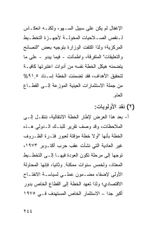 ‫ﺍﻹﻏﻔﺎل ﻟﻡ ﻴﻜﻥ ﻋﻠﻰ ﺴﺒﻴل ﺍﻟﺴـﻬﻭ، ﻭﻟﻜﻨـﻪ ﺍﻨﻌﻜـﺎﺱ‬
‫ﻟـﻨﻘﺹ ﺍﻟﺼ ـﻼﺤﻴﺎﺕ ﺍﻟﻤﺨﻭﻟـﺔ ﻷﺠﻬ ـﺯﺓ ﺍﻟﺘﺨﻁـﻴﻁ‬
  ‫ـ‬        ‫ـ‬      ‫ـ‬            ‫ـ‬        ‫ـ‬
‫ﺍﻟﻤﺭﻜﺯﻴﺔ؛ ﻭﻟﺫﺍ ﺍﻜﺘﻔﺕ ﺍﻟﻭﺯﺍﺭﺓ ﺒﺘﻭﺠﻴﻪ ﺒﻌﺽ "ﺍﻟﻨﺼﺎﺌﺢ‬
‫ﻭﺍﻟﺘﻌﻠﻴﻘﺎﺕ" ﺍﻟﻤﺘﻔ ‪‬ﻗﺔ، ﻭﺍﻁﻤﺄﻨﺕ - ﻓﻴﻤﺎ ﻴﺒﺩﻭ - ﻋﻠﻰ ﻤﺎ‬
                                ‫ﺭ‬
‫ﻴﺘﻀﻤﻨﻪ ﻫﻴﻜل ﺍﻟﺨﻁﺔ ﻨﻔﺴﻪ ﻤﻥ ﺃﺩﻭﺍﺕ ﺍﻋﺘﺒﺭﺘﻬﺎ ﻜﺎﻓﻴـﺔ‬
‫ﻟﺘﺤﻘﻴﻕ ﺍﻷﻫﺩﺍﻑ، ﻓﻘﺩ ﺘﻀﻤﻨﺕ ﺍﻟﺨﻁﺔ ﺇﺴـﻨﺎﺩ ٥,١٩%‬
‫ﻤﻥ ﺠﻤﻠﺔ ﺍﻻﺴﺘﺜﻤﺎﺭﺍﺕ ﺍﻟﻌﻴﻨﻴﺔ ﺍﻟﻤﻭﺯﻋﺔ ﺇﻟـﻰ ﺍﻟﻘﻁـﺎﻉ‬
                                             ‫ﺍﻟﻌﺎﻡ.‬

                                    ‫)٢( ﻨﻘﺩ ﺍﻷﻭﻟﻭﻴﺎﺕ:‬
‫ﺃ- ﺒﻌﺩ ﻫﺫﺍ ﺍﻟﻌﺭﺽ ﻹﻁﺎﺭ ﺍﻟﺨﻁﺔ ﺍﻻﻨﺘﻘﺎﻟﻴﺔ، ﻨﻨﺘﻘـل ﺇﻟـﻰ‬
‫ﺍﻟﻤﻼﺤﻅﺎﺕ، ﻭﻗﺩ ﻭﺼﻑ ﺘﻘﺭﻴﺭ ﻟﻠﺒﻨـﻙ ﺍﻟـﺩﻭﻟﻲ ﻫـﺫﻩ‬
‫ﺍﻟﺨﻁﺔ ﺒﺄﻨﻬﺎ "ﺃﻭﻻ ﺨﻁﺔ ﻤﺅﻗﺘﺔ ﻟﻌﺒﻭﺭ ﻓﺘـﺭﺓ ﺍﻟﻅـﺭﻭﻑ‬
                              ‫ﹰ‬
‫ﻏﻴﺭ ﺍﻟﻌﺎﺩﻴﺔ ﺍﻟﺘﻲ ﻨﺸﺄﺕ ﻋﻘﺏ ﺤﺭﺏ ﺃﻜﺘـﻭﺒﺭ ٣٧٩١،‬
‫ﺘﻭﺠ ‪‬ﺎ ﺇﻟﻰ ﻤﺭﺤﻠﺔ ﺘﻜﻭﻥ ﺍﻟﻌﻭﺩﺓ ﻓﻴﻬـﺎ ﺇﻟـﻰ ﺍﻟﺘﺨﻁـﻴﻁ‬
                                           ‫ﻬ‬
‫ﺍﻟﻤﻌﺘﺎﺩ، ﻭﻟﺨﻤﺱ ﺴﻨﻭﺍﺕ ﻤﻤﻜﻨﺔ. ﻭﺜﺎﻨ ‪‬ﺎ، ﻓﺈﻨﻬﺎ ﺍﻟﻤﺤﺎﻭﻟﺔ‬
                 ‫ﻴ‬
‫ﺍﻷﻭﻟﻰ ﻹﻀﻔﺎﺀ ﻤﻀـﻤﻭﻥ ﻋﻤﻠـﻲ ﻟﺴﻴﺎﺴـﺔ ﺍﻻﻨﻔﺘـﺎﺡ‬
‫ﺍﻻﻗﺘﺼﺎﺩﻱ؛ ﻭﻟﺫﺍ ﺘﻌﻬﺩ ﺍﻟﺨﻁﺔ ﺇﻟﻰ ﺍﻟﻘﻁﺎﻉ ﺍﻟﺨﺎﺹ ﺒﺩﻭﺭ‬
‫ﺃﻜﺒﺭ ﺠ ‪‬ﺍ – ﺍﻻﺴﺘﺜﻤﺎﺭ ﺍﻟﺨﺎﺹ ﺍﻟﻤﺴﺘﻬﺩﻑ ﻓـﻲ ٥٧٩١‬
                                    ‫ﺩ‬


‫٤٤٢‬
 