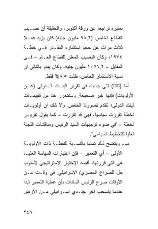 ‫ﻨﻌﺘﺒﺭﻩ ﺘﺭﺍﺠ ‪‬ﺎ ﻋﻥ ﻭﺭﻗﺔ ﺃﻜﺘﻭﺒﺭ، ﻭﺍﻟﺤﻘﻴﻘﺔ ﺃﻥ ﻨﺼـﻴﺏ‬
                                   ‫ﻌ‬
‫ﺍﻟﻘﻁﺎﻉ ﺍﻟﺨﺎﺹ )٢,٨٩ ﻤﻠﻴﻭﻥ ﺠﻨﻴﻪ( ﻜﺎﻥ ﻴﺯﻴﺩ ﻓﻌـﻼ‬
‫ﹰ‬
‫ﺜﻼﺙ ﻤﺭﺍﺕ ﻋﻥ ﺤﺠﻡ ﺍﺴﺘﺜﻤﺎﺭﻩ ﺍﻟﻤﻘـﺩﺭ ﻓـﻲ ﺨﻁـﺔ‬
‫٤٧٩١، ﻭﻜﺎﻥ ﺍﻟﻨﺼﻴﺏ ﺍﻟﻤﻌﻠﻥ ﻟﻠﻘﻁﺎﻉ ﺍﻟﻌـﺎﻡ – ﻓـﻲ‬
‫ﺍﻟﻤﻘﺎﺒل – ٢,٦٥٠١ ﻤﻠﻴﻭﻥ ﺠﻨﻴﻪ، ﻭﻜﺎﻥ ﻴﺒﺩﻭ ﺒﺎﻟﺘﺎﻟﻲ ﺃﻥ‬
          ‫ﻨﺴﺒﺔ ﺍﻻﺴﺘﺜﻤﺎﺭ ﺍﻟﺨﺎﺹ، ﻅﻠﺕ ٥,٨% ﻓﻘﻁ.‬
‫ﺃﻤﺎ )ﺜﺎﻟ ﹰﺎ( ﺍﻟﺘﻲ ﺠﺎﺀﺕ ﻓﻲ ﺘﻘﺭﻴﺭ ﺍﻟﺒﻨـﻙ ﺍﻟـﺩﻭﻟﻲ )ﻋـﻥ‬
                                         ‫ﺜ‬
‫ﺍﻷﻭﻟﻭﻴﺎﺕ( ﻓﺈﻨﻬﺎ ﻏﻴﺭ ﺼﺤﻴﺤﺔ. ﻭﺴﻨﺘﺤﺭﺭ ﻫﻨﺎ ﻤﻥ ﺘﻘﻴﻴﻤـﺎﺕ‬
‫ﺍﻟﺒﻨﻙ ﺍﻟﺩﻭﻟﻲ؛ ﻟﻨﻘﺩﻡ ﺘﺼﻭﺭﻨﺎ ﺍﻟﺨﺎﺹ. ﻭﻻ ﺸﻙ ﺃﻥ ﺃﻭﻟﻭﻴـﺎﺕ‬
‫ﺍﻟﺨﻁﺔ ﺘﻘﺭﺭﺕ ﺴﻴﺎﺴ ‪‬ﺎ، ﻓﻬﻲ ﻗﺩ ﺘﻘﺭﺭﺕ – ﻜﻤﺎ ﻴﻘﻭل ﺘﻘﺭﻴـﺭ‬
                                 ‫ﻴ‬
‫ﺍﻟﺨﻁﺔ – "ﻓﻲ ﻀﻭﺀ ﺘﻭﺠﻴﻬﺎﺕ ﺍﻟﺴﻴﺩ ﺍﻟﺭﺌﻴﺱ ﻭﻤﻨﺎﻗﺸﺎﺕ ﺍﻟﻠﺠﻨﺔ‬
                                ‫ﺍﻟﻌﻠﻴﺎ ﻟﻠﺘﺨﻁﻴﻁ ﺍﻟﺴﻴﺎﺴﻲ".‬
‫ﺏ- ﻭﻴﺘﻀﺢ ﺫﻟﻙ ﺘﻤﺎ ‪‬ﺎ ﺒﺎﻟﻨﺴـﺒﺔ ﻟﻠﻨﻘﻁـﺔ ﺫﺍﺕ ﺍﻷﻭﻟﻭﻴـﺔ‬
                               ‫ﻤ‬
‫ﺍﻷﻭﻟﻰ – ﺃﻱ ﺍﻟﺘﻌﻤﻴﺭ – ﻓﺈﻥ ﺍﻋﺘﺒﺎﺭﺍﺕ ﺍﻟﺴﻴﺎﺴﺔ ﺍﻟﻌﻠﻴـﺎ‬
‫ﻫﻲ ﺍﻟﺘﻲ ﻗﺭﺭﺘﻬﺎ، ﺃﻗﺼﺩ ﺍﻻﺨﺘﻴﺎﺭ ﺍﻻﺴﺘﺭﺍﺘﻴﺠﻲ ﻷﺴﻠﻭﺏ‬
‫ﺤل ﻟﻠﺼﺭﺍﻉ ﺍﻟﻤﺼﺭﻱ/ ﺍﻹﺴﺭﺍﺌﻴﻠﻲ. ﻓﻲ ﻭﻗـﺕ ﻤـﻥ‬
‫ﺍﻷﻭﻗﺎﺕ ﺼﺭﺡ ﺍﻟﺭﺌﻴﺱ ﺍﻟﺴﺎﺩﺍﺕ ﺒﺄﻥ ﻋﻤﻠﻴﺔ ﺍﻟﺘﻌﻤﻴﺭ ﺘﺒﺩﺃ‬
‫ﻋﻨﺩﻤﺎ ﻴﻨﺴﺤﺏ ﺁﺨﺭ ﺠﻨـﺩﻱ ﺇﺴـﺭﺍﺌﻴﻠﻲ ﻤـﻥ ﺍﻷﺭﺽ‬
         ‫‪‬‬


‫٦٤٢‬
 