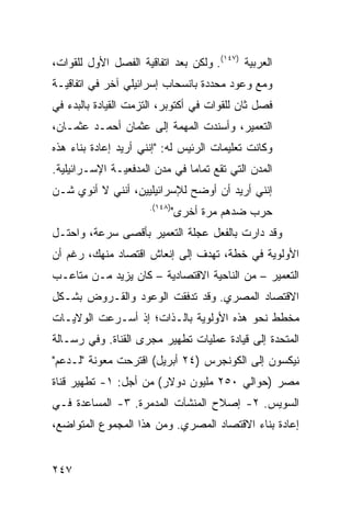 ‫ﺍﻟﻌﺭﺒﻴﺔ )٧٤١(. ﻭﻟﻜﻥ ﺒﻌﺩ ﺍﺘﻔﺎﻗﻴﺔ ﺍﻟﻔﺼل ﺍﻷﻭل ﻟﻠﻘﻭﺍﺕ،‬
‫ﻭﻤﻊ ﻭﻋﻭﺩ ﻤﺤﺩﺩﺓ ﺒﺎﻨﺴﺤﺎﺏ ﺇﺴﺭﺍﺌﻴﻠﻲ ﺁﺨﺭ ﻓﻲ ﺍﺘﻔﺎﻗﻴـﺔ‬
            ‫‪ ‬‬
‫ﻓﺼل ﺜﺎﻥ ﻟﻠﻘﻭﺍﺕ ﻓﻲ ﺃﻜﺘﻭﺒﺭ، ﺍﻟﺘﺯﻤﺕ ﺍﻟﻘﻴﺎﺩﺓ ﺒﺎﻟﺒﺩﺀ ﻓﻲ‬
‫ﺍﻟﺘﻌﻤﻴﺭ، ﻭﺃﺴﻨﺩﺕ ﺍﻟﻤﻬﻤﺔ ﺇﻟﻰ ﻋﺜﻤﺎﻥ ﺃﺤﻤـﺩ ﻋﺜﻤـﺎﻥ،‬
‫ﻭﻜﺎﻨﺕ ﺘﻌﻠﻴﻤﺎﺕ ﺍﻟﺭﺌﻴﺱ ﻟﻪ: "ﺇﻨﻨﻲ ﺃﺭﻴﺩ ﺇﻋﺎﺩﺓ ﺒﻨﺎﺀ ﻫﺫﻩ‬
‫ﺍﻟﻤﺩﻥ ﺍﻟﺘﻲ ﺘﻘﻊ ﺘﻤﺎ ‪‬ﺎ ﻓﻲ ﻤﺩﻥ ﺍﻟﻤﺩﻓﻌﻴـﺔ ﺍﻹﺴـﺭﺍﺌﻴﻠﻴﺔ.‬
                               ‫ﻤ‬
‫ﺇﻨﻨﻲ ﺃﺭﻴﺩ ﺃﻥ ﺃﻭﻀﺢ ﻟﻺﺴﺭﺍﺌﻴﻠﻴﻴﻥ، ﺃﻨﻨﻲ ﻻ ﺃﻨﻭﻱ ﺸـﻥ‬
                      ‫)٨٤١(.‬
                               ‫ﺤﺭﺏ ﻀﺩﻫﻡ ﻤﺭﺓ ﺃﺨﺭﻯ"‬
‫ﻭﻗﺩ ﺩﺍﺭﺕ ﺒﺎﻟﻔﻌل ﻋﺠﻠﺔ ﺍﻟﺘﻌﻤﻴﺭ ﺒﺄﻗﺼﻰ ﺴﺭﻋﺔ، ﻭﺍﺤﺘـل‬
‫ﺍﻷﻭﻟﻭﻴﺔ ﻓﻲ ﺨﻁﺔ، ﺘﻬﺩﻑ ﺇﻟﻰ ﺇﻨﻌﺎﺵ ﺍﻗﺘﺼﺎﺩ ‪‬ﻨ ‪‬ﻙ، ﺭﻏﻡ ﺃﻥ‬
         ‫ﻤﻬ‬
‫ﺍﻟﺘﻌﻤﻴﺭ – ﻤﻥ ﺍﻟﻨﺎﺤﻴﺔ ﺍﻻﻗﺘﺼﺎﺩﻴﺔ – ﻜﺎﻥ ﻴﺯﻴﺩ ﻤـﻥ ﻤﺘﺎﻋـﺏ‬
‫ﺍﻻﻗﺘﺼﺎﺩ ﺍﻟﻤﺼﺭﻱ. ﻭﻗﺩ ﺘﺩﻓﻘﺕ ﺍﻟﻭﻋﻭﺩ ﻭﺍﻟﻘـﺭﻭﺽ ﺒﺸـﻜل‬
‫ﻤﺨﻁﻁ ﻨﺤﻭ ﻫﺫﻩ ﺍﻷﻭﻟﻭﻴﺔ ﺒﺎﻟـﺫﺍﺕ؛ ﺇﺫ ﺃﺴـﺭﻋﺕ ﺍﻟﻭﻻﻴـﺎﺕ‬
‫ﺍﻟﻤﺘﺤﺩﺓ ﺇﻟﻰ ﻗﻴﺎﺩﺓ ﻋﻤﻠﻴﺎﺕ ﺘﻁﻬﻴﺭ ﻤﺠﺭﻯ ﺍﻟﻘﻨﺎﺓ. ﻭﻓﻲ ﺭﺴـﺎﻟﺔ‬
‫ﻨﻴﻜﺴﻭﻥ ﺇﻟﻰ ﺍﻟﻜﻭﻨﺠﺭﺱ )٤٢ ﺃﺒﺭﻴل( ﺍﻗﺘﺭﺤﺕ ﻤﻌﻭﻨﺔ "ﻟـﺩﻋﻡ"‬
‫ﻤﺼﺭ )ﺤﻭﺍﻟﻲ ٠٥٢ ﻤﻠﻴﻭﻥ ﺩﻭﻻﺭ( ﻤﻥ ﺃﺠل: ١- ﺘﻁﻬﻴﺭ ﻗﻨﺎﺓ‬
‫ﺍﻟﺴﻭﻴﺱ. ٢- ﺇﺼﻼﺡ ﺍﻟﻤﻨﺸﺂﺕ ﺍﻟﻤﺩﻤﺭﺓ. ٣- ﺍﻟﻤﺴﺎﻋﺩﺓ ﻓـﻲ‬
‫ﺇﻋﺎﺩﺓ ﺒﻨﺎﺀ ﺍﻻﻗﺘﺼﺎﺩ ﺍﻟﻤﺼﺭﻱ. ﻭﻤﻥ ﻫﺫﺍ ﺍﻟﻤﺠﻤﻭﻉ ﺍﻟﻤﺘﻭﺍﻀﻊ،‬


‫٧٤٢‬
 