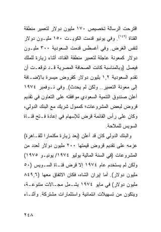 ‫ﺍﻗﺘﺭﺤﺕ ﺍﻟﺭﺴﺎﻟﺔ ﺘﺨﺼﻴﺹ ٠٧١ ﻤﻠﻴﻭﻥ ﺩﻭﻻﺭ ﻟﺘﻌﻤﻴﺭ ﻤﻨﻁﻘﺔ‬
‫ﺍﻟﻘﻨﺎﺓ )٩٤١(. ﻭﻓﻲ ﻴﻭﻨﻴﻭ ﻗﺩﻤﺕ ﺍﻟﻜﻭﻴـﺕ ٠٥١ ﻤﻠﻴـﻭﻥ ﺩﻭﻻﺭ‬
‫ﻟﻨﻔﺱ ﺍﻟﻐﺭﺽ. ﻭﻓﻲ ﺃﻏﺴﻁﺱ ﻗﺩﻤﺕ ﺍﻟﺴﻌﻭﺩﻴﺔ ٠٠٣ ﻤﻠﻴـﻭﻥ‬
‫ﺩﻭﻻﺭ ﻜﻤﻌﻭﻨﺔ ﻋﺎﺠﻠﺔ ﻟﺘﻌﻤﻴﺭ ﻤﻨﻁﻘﺔ ﺍﻟﻘﻨﺎﺓ، ﺃﺜﻨﺎﺀ ﺯﻴﺎﺭﺓ ﻟﻠﻤﻠﻙ‬
‫ﻓﻴﺼل )ﻭﺒﺎﻟﻤﻨﺎﺴﺒﺔ ﻜﺎﻨﺕ ﺍﻟﺼﺤﺎﻓﺔ ﺍﻟﻤﺼﺭﻴﺔ ﻗـﺩ ﺘﻭﻗﻌـﺕ ﺃﻥ‬
‫ﺘﻘﺩﻡ ﺍﻟﺴﻌﻭﺩﻴﺔ ٢,١ ﺒﻠﻴﻭﻥ ﺩﻭﻻﺭ ﻜﻘﺭﻭﺽ ‪‬ﻴ ‪‬ﺭﺓ ﺒﺎﻹﻀـﺎﻓﺔ‬
           ‫ﻤﺴ‬
‫ﺇﻟﻰ ﻤﻌﻭﻨﺔ ﺍﻟﺘﻌﻤﻴﺭ.. ﻭﻟﻜﻥ ﻟﻡ ﻴﺤﺩﺙ(. ﻭﻓﻲ ﻨـﻭﻓﻤﺒﺭ ٤٧٩١‬
‫ﺃﻋﻠﻥ ﺼﻨﺩﻭﻕ ﺍﻟﺘﻨﻤﻴﺔ ﺍﻟﺴﻌﻭﺩﻱ ﻤﻭﺍﻓﻘﺘﻪ ﻋﻠﻰ ﺍﻟﺘﻌﺎﻭﻥ ﻓﻲ ﺘﻘﺩﻴﻡ‬
‫ﻗﺭﻭﺽ ﻟﺒﻌﺽ ﺍﻟﻤﺸﺭﻭﻋﺎﺕ؛ ﻜﻤﻤﻭل ﺸﺭﻴﻙ ﻤﻊ ﺍﻟﺒﻨﻙ ﺍﻟﺩﻭﻟﻲ،‬
‫ﻭﻜﺎﻥ ﻋﻠﻰ ﺭﺃﺱ ﺍﻟﻘﺎﺌﻤﺔ ﻗﺭﺽ ﻟﻺﺴﻬﺎﻡ ﻓﻲ ﺇﻋﺎﺩﺓ ﻓـﺘﺢ ﻗﻨـﺎﺓ‬
                           ‫‪‬‬
                                         ‫ﺍﻟﺴﻭﻴﺱ ﻟﻠﻤﻼﺤﺔ.‬
‫ﻭﺍﻟﺒﻨﻙ ﺍﻟﺩﻭﻟﻲ ﻜﺎﻥ ﻗﺩ ﺃﻋﻠﻥ )ﺒﻌﺩ ﺯﻴﺎﺭﺓ ﻤﻜﻨﻤﺎﺭﺍ ﻟﻠﻘـﺎﻫﺭﺓ(‬
‫ﻋﺯﻤﻪ ﻋﻠﻰ ﺘﻘﺩﻴﻡ ﻗﺭﻭﺽ ﻗﻴﻤﺘﻬﺎ ٠٠٢ ﻤﻠﻴﻭﻥ ﺩﻭﻻﺭ ﻟﻌﺩﺩ ﻤﻥ‬
‫ﺍﻟﻤﺸﺭﻭﻋﺎﺕ )ﻓﻲ ﺍﻟﺴﻨﺔ ﺍﻟﻤﺎﻟﻴﺔ ﻴﻭﻟﻴﻭ ٤٧٩١/ ﻴﻭﻨﻴـﻭ ٥٧٩١(‬
‫ﻭﻟﻜﻥ ﻟﻡ ﻴﺴﺘﺨﺩﻡ ﻋﺎﻡ ٤٧٩١ ﺇﻻ ﻗﺭﺽ ﻗﻨـﺎﺓ ﺍﻟﺴـﻭﻴﺱ )٠٥‬
‫ﻤﻠﻴﻭﻥ ﺩﻭﻻﺭ(. ﺃﻤﺎ ﺇﻴﺭﺍﻥ ﺍﻟﺸﺎﻩ، ﻓﻜﺎﻥ ﺍﻻﺘﻔﺎﻕ ﻤﻌﻬﺎ )٦,٩٤٨‬
‫ﻤﻠﻴﻭﻥ ﺩﻭﻻﺭ( ﻓﻲ ﻤﺎﻴﻭ ٤٧٩١ ﻴﺸـﻤل ﻤﺠـﺎﻻﺕ ﻤﺘﻨﻭﻋـﺔ،‬
‫ﻭﻴﺘﻜﻭﻥ ﻤﻥ ﺘﺴﻬﻴﻼﺕ ﺍﺌﺘﻤﺎﻨﻴﺔ ﻭﺍﺴﺘﺜﻤﺎﺭﺍﺕ ﻤﺸﺘﺭﻜﺔ. ﻭﺃﺜﻨـﺎﺀ‬


‫٨٤٢‬
 