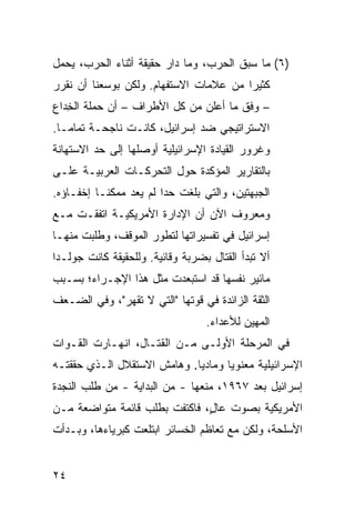 ‫)٦( ﻤﺎ ﺴﺒﻕ ﺍﻟﺤﺭﺏ، ﻭﻤﺎ ﺩﺍﺭ ﺤﻘﻴﻘﺔ ﺃﺜﻨﺎﺀ ﺍﻟﺤﺭﺏ، ﻴﺤﻤل‬
‫ﻜﺜﻴ ‪‬ﺍ ﻤﻥ ﻋﻼﻤﺎﺕ ﺍﻻﺴﺘﻔﻬﺎﻡ. ﻭﻟﻜﻥ ﺒﻭﺴﻌﻨﺎ ﺃﻥ ﻨﻘﺭﺭ‬
                                        ‫ﺭ‬
‫– ﻭﻓﻕ ﻤﺎ ﺃﻋﻠﻥ ﻤﻥ ﻜل ﺍﻷﻁﺭﺍﻑ – ﺃﻥ ﺤﻤﻠﺔ ﺍﻟ ِﺩﺍﻉ‬
   ‫ﺨ‬
‫ﺍﻻﺴﺘﺭﺍﺘﻴﺠﻲ ﻀﺩ ﺇﺴﺭﺍﺌﻴل، ﻜﺎﻨـﺕ ﻨﺎﺠﺤـﺔ ﺘﻤﺎ ‪‬ـﺎ.‬
   ‫ﻤ‬
‫ﻭﻏﺭﻭﺭ ﺍﻟﻘﻴﺎﺩﺓ ﺍﻹﺴﺭﺍﺌﻴﻠﻴﺔ ﺃﻭﺼﻠﻬﺎ ﺇﻟﻰ ﺤﺩ ﺍﻻﺴﺘﻬﺎﻨﺔ‬
‫ﺒﺎﻟﺘﻘﺎﺭﻴﺭ ﺍﻟﻤﺅﻜﺩﺓ ﺤﻭل ﺍﻟﺘﺤﺭﻜـﺎﺕ ﺍﻟﻌﺭﺒﻴـﺔ ﻋﻠـﻰ‬
‫ﺍﻟﺠﺒﻬﺘﻴﻥ، ﻭﺍﻟﺘﻲ ﺒﻠﻐﺕ ﺤ ‪‬ﺍ ﻟﻡ ﻴﻌﺩ ﻤﻤﻜ ﹰـﺎ ﺇﺨﻔـﺎﺅﻩ.‬
           ‫ﻨ‬             ‫ﺩ‬
‫ﻭﻤﻌﺭﻭﻑ ﺍﻵﻥ ﺃﻥ ﺍﻹﺩﺍﺭﺓ ﺍﻷﻤﺭﻴﻜﻴـﺔ ﺍﺘﻔﻘـﺕ ﻤـﻊ‬
‫ﺇﺴﺭﺍﺌﻴل ﻓﻲ ﺘﻔﺴﻴﺭﺍﺘﻬﺎ ﻟﺘﻁﻭﺭ ﺍﻟﻤﻭﻗﻑ، ﻭﻁﻠﺒﺕ ﻤﻨﻬـﺎ‬
‫ﺃﻻ ﺘﺒﺩﺃ ﺍﻟﻘﺘﺎل ﺒﻀﺭﺒﺔ ﻭﻗﺎﺌﻴﺔ. ﻭﻟﻠﺤﻘﻴﻘﺔ ﻜﺎﻨﺕ ﺠﻭﻟـﺩﺍ‬
‫ﻤﺎﺌﻴﺭ ﻨﻔﺴﻬﺎ ﻗﺩ ﺍﺴﺘﺒﻌﺩﺕ ﻤﺜل ﻫﺫﺍ ﺍﻹﺠـﺭﺍﺀ؛ ﺒﺴـﺒﺏ‬
‫ﺍﻟﺜﻘﺔ ﺍﻟﺯﺍﺌﺩﺓ ﻓﻲ ﻗﻭﺘﻬﺎ "ﺍﻟﺘﻲ ﻻ ﺘﻘﻬﺭ"، ﻭﻓﻲ ﺍﻟﻀـﻌﻑ‬
                                  ‫ﺍﻟﻤﻬﻴﻥ ﻟﻸﻋﺩﺍﺀ.‬
‫ﻓﻲ ﺍﻟﻤﺭﺤﻠﺔ ﺍﻷﻭﻟـﻰ ﻤـﻥ ﺍﻟﻘﺘـﺎل، ﺍﻨﻬـﺎﺭﺕ ﺍﻟﻘـﻭﺍﺕ‬
‫ﺍﻹﺴﺭﺍﺌﻴﻠﻴﺔ ﻤﻌﻨﻭ ‪‬ﺎ ﻭﻤﺎﺩ ‪‬ﺎ. ﻭﻫﺎﻤﺵ ﺍﻻﺴﺘﻘﻼل ﺍﻟـﺫﻱ ﺤﻘﻘﺘـﻪ‬
                             ‫ﻴ‬       ‫ﻴ‬
‫ﺇﺴﺭﺍﺌﻴل ﺒﻌﺩ ٧٦٩١، ﻤﻨﻌﻬﺎ - ﻤﻥ ﺍﻟﺒﺩﺍﻴﺔ - ﻤﻥ ﻁﻠﺏ ﺍﻟﻨﺠﺩﺓ‬
‫ﺍﻷﻤﺭﻴﻜﻴﺔ ﺒﺼﻭﺕ ﻋﺎ ٍ، ﻓﺎﻜﺘﻔﺕ ﺒﻁﻠﺏ ﻗﺎﺌﻤﺔ ﻤﺘﻭﺍﻀﻌﺔ ﻤـﻥ‬
                               ‫ل‬
‫ﺍﻷﺴﻠﺤﺔ، ﻭﻟﻜﻥ ﻤﻊ ﺘﻌﺎﻅﻡ ﺍﻟﺨﺴﺎﺌﺭ ﺍﺒﺘﻠﻌﺕ ﻜﺒﺭﻴﺎﺀﻫﺎ، ﻭﺒـﺩﺃﺕ‬


‫٤٢‬
 