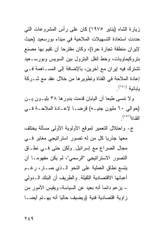 ‫ﺯﻴﺎﺭﺓ ﺍﻟﺸﺎﻩ )ﻴﻨﺎﻴﺭ ٥٧٩١( ﻜﺎﻥ ﻋﻠﻰ ﺭﺃﺱ ﺍﻟﻤﺸﺭﻭﻋﺎﺕ ﺍﻟﺘﻲ‬
‫ﺤﺩﺩﺕ ﺍﺴﺘﻌﺎﺩﺓ ﺍﻟﺘﺴﻬﻴﻼﺕ ﺍﻟﻤﻼﺤﻴﺔ ﻓﻲ ﻤﻴﻨﺎﺀ ﺒﻭﺭﺴﻌﻴﺩ )ﺤﻴﺙ‬
‫ﻹﻴﺭﺍﻥ ﻤﻨﻁﻘﺔ ﺘﺠﺎﺭﺓ ﺤﺭﺓ(، ﻭﻜﺎﻥ ﻤﻘﺘﺭ ‪‬ﺎ ﺃﻥ ﺘﻘﻴﻡ ﺒﻬﺎ ﻤﺼﻨﻊ‬
                  ‫ﺤ‬
‫ﺒﺘﺭﻭﻜﻴﻤﺎﻭﻴﺎﺕ، ﻭﺨﻁ ﻟﻨﻘل ﺍﻟﺒﺘﺭﻭل ﺒﻴﻥ ﺍﻟﺴﻭﻴﺱ ﻭﺒﻭﺭﺴـﻌﻴﺩ‬
‫ﺘﺸﺘﺭﻙ ﻓﻴﻪ ﺇﻴﺭﺍﻥ ﻤﻊ ﺁﺨﺭﻴﻥ، ﺒﺎﻹﻀﺎﻓﺔ ﺇﻟﻰ ﺍﻟﻤﺴـﺎﻫﻤﺔ ﻓـﻲ‬
‫ﺇﻋﺎﺩﺓ ﺍﻟﻤﻼﺤﺔ ﻓﻲ ﺍﻟﻘﻨﺎﺓ ﻭﺘﻁﻭﻴﺭﻫﺎ ﻤﻥ ﺨﻼل ﻋﻘﺩ ﻤﻊ ﺸـﺭﻜﺔ‬
                                             ‫ﻴﺎﺒﺎﻨﻴﺔ )٠٥١(.‬
‫ﻭﻻ ﻨﻨﺴﻰ ﻁﺒ ‪‬ﺎ ﺃﻥ ﺍﻟﻴﺎﺒﺎﻥ ﻗﺩﻤﺕ ﺒﺩﻭﺭﻫﺎ ٨٣ ﺒﻠﻴـﻭﻥ ﻴـﻥ‬
                                      ‫ﻌ‬
‫)ﺤﻭﺍﻟﻲ ٠٦ ﻤﻠﻴﻭﻥ ﺠﻨﻴـﻪ( ﻗﺭ ‪‬ـﺎ ﻹﻋـﺎﺩﺓ ﺍﻟﻤﻼﺤـﺔ ﻓـﻲ‬
                     ‫ﻀ‬
                                               ‫ﺍﻟﻘﻨﺎﺓ)١٥١(.‬
‫ﺝ- ﻭﺍﺤﺘﻼل ﺍﻟﺘﻌﻤﻴﺭ ﻟﻤﻭﻗﻊ ﺍﻷﻭﻟﻭﻴﺔ ﺍﻷﻭﻟﻰ ﻤﺴﺄﻟﺔ ﻴﺨﺘﻠﻑ‬
‫ﻤﻌﻬﺎ ﺠﺫﺭ ‪‬ﺎ ﻜل ﻤﻥ ﻟﻪ ﺘﺼﻭﺭ ﺍﺴﺘﺭﺍﺘﻴﺠﻲ ﻤﻐﺎﻴﺭ ﻓـﻲ‬
                                   ‫ﻴ‬
‫ﻤﺠﺎل ﺍﻟﺼﺭﺍﻉ ﻤﻊ ﺇﺴﺭﺍﺌﻴل. ﻭﻟﻜﻥ ﺤﺘﻰ ﻓـﻲ ﻨﻁـﺎﻕ‬
‫ﺍﻟﺘﺼﻭﺭ ﺍﻻﺴﺘﺭﺍﺘﻴﺠﻲ "ﺍﻟﺭﺴﻤﻲ"، ﻟﻡ ﻴﻜﻥ ﻤﻔﻬﻭ ‪‬ـﺎ ﺃﻥ‬
     ‫ﻤ‬
‫ﻴﺘﺴﻊ ﻨﻁﺎﻕ ﺍﻟﻌﻤﻠﻴﺔ ﻋﻠﻰ ﺍﻟﻨﺤﻭ ﺍﻟـﺫﻱ ﺼـﺎﺭ، ﺭﻏـﻡ‬
‫ﺃﻋﺒﺎﺌﻬﺎ ﺍﻻﻗﺘﺼﺎﺩﻴﺔ ﺍﻟﺜﻘﻴﻠﺔ. ﻭﺍﻟﻁﺭﻴﻑ ﺃﻥ ﺍﻟﺒﻨﻙ ﺍﻟـﺩﻭﻟﻲ‬
‫– ﻴﺯﻋﻡ ﺩﺍﺌ ‪‬ﺎ ﺃﻨﻪ ﺒﻌﻴﺩ ﻋﻥ ﺍﻟﺴﻴﺎﺴﺔ، ﻭﻴﻘﻴﺱ ﺍﻷﻤﻭﺭ ﻤﻥ‬
                                     ‫ﻤ‬
‫ﺯﺍﻭﻴﺔ ﺍﻗﺘﺼﺎﺩﻴﺔ ﻓﻨﻴﺔ )ﻭﻴﻀﻴﻑ ﺤﺎﻟ ‪‬ﺎ ﺃﻨﻪ ﻴﻬـﺘﻡ ﺃﻴ ‪‬ـﺎ‬
  ‫ﻀ‬               ‫ﻴ‬


‫٩٤٢‬
 