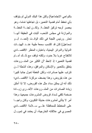 ‫ﺒﺎﻟﻨﻭﺍﺤﻲ ﺍﻻﺠﺘﻤﺎﻋﻴﺔ( ﻭﻟﻜﻥ ﻫﺫﺍ ﺍﻟﺒﻨﻙ ﺍﻟﺩﻭﻟﻲ ﻟﻡ ﻴﺘﻭﻗﻑ‬
‫ﺒﺄﻱ ﺘﺤﻔﻅ ﺃﻤﺎﻡ ﻗﻀﻴﺔ ﺍﻟﺘﻌﻤﻴﺭ، ﺒل ﺘﺠﺎﻫﻠﻬﺎ ﺘﻤﺎ ‪‬ﺎ، ﻭﻫﻭ‬
      ‫ﻤ‬
‫ﻴﺤﺼﺭ ﺃﻭﺠﻪ ﺘﺭﻜﻴﺯ ﺍﻟﺨﻁـﺔ. ﻭﻟﻜـﻥ ﻟﺠﻨـﺔ ﺍﻟﺨﻁـﺔ‬
‫ﻭﺍﻟﻤﻭﺍﺯﻨﺔ ﻓﻲ ﻤﺠﻠﺱ ﺍﻟﺸﻌﺏ، ﺃﺜﺒﺘﺕ ﻓﻲ ﺍﻟﺤﻘﻴﻘﺔ ﺃﻨﻬـﺎ‬
‫ﺘﺤﺫﺭ. ﻭﺭﺌﻴﺱ ﺍﻟﻠﺠﻨﺔ ﻓﻲ ﺫﻟﻙ ﺍﻟﻭﻗـﺕ )ﺃﺤﻤـﺩ ﺃﺒـﻭ‬
‫ﺇﺴﻤﺎﻋﻴل( ﻜﺎﻥ ﻗﺩ ﺍﻜﺘﺴﺏ ﺴﻤﻌﺔ ﻁﻴﺒﺔ ﻋﻨـﺩ ﺍﻟﻬﻴﺌـﺎﺕ‬
‫ﺍﻟﺩﻭﻟﻴﺔ ﻭﺍﻟﺩﻭﺍﺌﺭ ﺍﻟﻴﻤﻨﻴﺔ، ﺒﺎﻋﺘﺒﺎﺭﻩ ﺍﻟﻤﻨﻅﺭ ﺍﻻﻗﺘﺼـﺎﺩﻱ‬
‫ﻟﻼﻨﻔﺘﺎﺡ ﻏﺭ ‪‬ﺎ ﺒﻼ ﺤﺩﻭﺩ، ﻭﻟﻜﻨﻪ ﺘﻭﻗﻑ ﻤﻊ ﺫﻟـﻙ ﺃﻤـﺎﻡ‬
                                   ‫ﺒ‬
‫ﻗﻀﻴﺔ ﺍﻟﺘﻌﻤﻴﺭ؛ ﺇﺫ ﻻﺤﻅ "ﺃﻥ ﺍﻟﻜﺜﻴﺭ ﻤﻥ ﺍﻟﻤﺸـﺭﻭﻋﺎﺕ‬
‫ﻴﺘﻌﻠﻕ ﺒﺎﻟﺘﻌﻤﻴﺭ ﻭﺍﻹﺴﻜﺎﻥ ﻭﺍﻟﻤﺭﺍﻓﻕ، ﻭﻫﺫﻩ ﺃﻨﺸﻁﺔ ﻟـﻥ‬
‫ﺘﺘﺭﺘﺏ ﻋﻠﻴﻬﺎ ﺼﺎﺩﺭﺍﺕ، ﻭﻟﻜﻥ ﺍﻟﺨﻁﺔ ﺘﻤﻭل ﺠﺎﻨ ‪‬ﺎ ﻜﺒﻴ ‪‬ﺍ‬
 ‫ﺒ ﺭ‬
‫ﻤﻥ ﻫﺫﻩ ﺒﻘﺭﻭﺽ، ﻭﻫﺫﺍ ﻴﻀﻌﻑ ﻤﺭﻜﺯﻨﺎ ﺍﻻﻗﺘﺼـﺎﺩﻱ؛‬
‫ﺫﻟﻙ ﺃﻨﻪ ﻟﻥ ﻴﻤﻜﻥ ﺴﺩﺍﺩ ﻤﺜل ﻫﺫﻩ ﺍﻟﻘﺭﻭﺽ، ﺇﻻ ﺇﺫﺍ ﺃﻤﻜﻥ‬
‫ﺯﻴﺎﺩﺓ ﺍﻟﺼﺎﺩﺭﺍﺕ ﻤﻥ ﺍﻟﻤﺸـﺭﻭﻋﺎﺕ ﺍﻷﺨـﺭﻯ ﺯﻴـﺎﺩﺓ‬
‫ﻀﺨﻤﺔ ﺘﻜﻔﻲ ﻟﺴﺩﺍﺩ ﻗﺭﻭﺽ ﺍﻟﻤﺸﺭﻭﻋﺎﺕ ﺠﻤﻴﻌﻬﺎ، ﻭﻫﺫﺍ‬
‫ﺃﻤﺭ ﻻ ﻴﺘﺄﺘﻰ ﻟﻤﺸﺭﻭﻋﺎﺕ ﺤﺩﻴﺜﺔ ﺍﻟﺘﻜﻭﻴﻥ، ﻭﻜﺎﻥ ﻭﺍﺠ ‪‬ـﺎ‬
  ‫ﺒ‬
‫ﻋﻠﻰ ﺍﻟﻤﺨﻁﻁ ﻟﻠﻤﺤﺎﻓﻅﺔ ﻋﻠـﻰ ﺴـﻼﻤﺔ ﺍﻻﻗﺘﺼـﺎﺩﻱ‬
‫ﺍﻟﻤﺼﺭﻱ ﻓﻲ ﻋﻼﻗﺎﺘﻪ ﺍﻟﺨﺎﺭﺠﻴﺔ، ﺃﻥ ﻴﻌﺘﻤﺩ ﻓﻲ ﺘﻤﻭﻴـل‬


‫٠٥٢‬
 