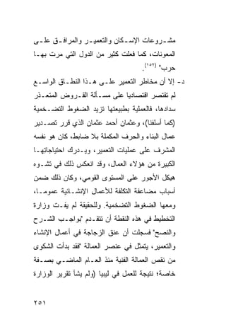 ‫ﻤﺸ ـﺭﻭﻋﺎﺕ ﺍﻹﺴ ـﻜﺎﻥ ﻭﺍﻟﺘﻌﻤﻴ ـﺭ ﻭﺍﻟﻤﺭﺍﻓ ـﻕ ﻋﻠ ـﻰ‬
 ‫ـ‬     ‫ـ‬          ‫ـ‬            ‫ـ‬          ‫ـ‬
‫ﺍﻟﻤﻌﻭﻨﺎﺕ، ﻜﻤﺎ ﻓﻌﻠﺕ ﻜﺜﻴﺭ ﻤﻥ ﺍﻟﺩﻭل ﺍﻟﺘﻲ ﻤﺭﺕ ﺒﻬـﺎ‬
                                     ‫ﺤﺭﺏ" )٢٥١(.‬
‫ﺩ- ﺇﻻ ﺃﻥ ﻤﺨﺎﻁﺭ ﺍﻟﺘﻌﻤﻴﺭ ﻋﻠـﻰ ﻫـﺫﺍ ﺍﻟﻨﻁـﺎﻕ ﺍﻟﻭﺍﺴـﻊ‬
‫ﻟﻡ ﺘﻘﺘﺼﺭ ﺍﻗﺘﺼﺎﺩ ‪‬ﺎ ﻋﻠﻰ ﻤﺴـﺄﻟﺔ ﺍﻟﻘـﺭﻭﺽ ﺍﻟﻤﺘﻌـﺫﺭ‬
                             ‫ﻴ‬
‫ﺴﺩﺍﺩﻫﺎ، ﻓﺎﻟﻌﻤﻠﻴﺔ ﺒﻁﺒﻴﻌﺘﻬﺎ ﺘﺯﻴﺩ ﺍﻟﻀﻐﻭﻁ ﺍﻟﺘﻀـﺨﻤﻴﺔ‬
‫)ﻜﻤﺎ ﺃﺴﻠﻔﻨﺎ(، ﻭﻋﺜﻤﺎﻥ ﺃﺤﻤﺩ ﻋﺜﻤﺎﻥ ﺍﻟﺫﻱ ﻗﺭﺭ ﺘﺼـﺩﻴﺭ‬
‫ﻋﻤﺎل ﺍﻟﺒﻨﺎﺀ ﻭﺍﻟﺤﺭﻑ ﺍﻟﻤﻜﻤﻠﺔ ﺒﻼ ﻀﺎﺒﻁ، ﻜﺎﻥ ﻫﻭ ﻨﻔﺴﻪ‬
‫ﺍﻟﻤﺸﺭﻑ ﻋﻠﻰ ﻋﻤﻠﻴﺎﺕ ﺍﻟﺘﻌﻤﻴﺭ، ﻭﻴـﺩﺭﻙ ﺍﺤﺘﻴﺎﺠﺎ ِﻬـﺎ‬
   ‫ﺘ‬
‫ﺍﻟﻜﺒﻴﺭﺓ ﻤﻥ ﻫﺅﻻﺀ ﺍﻟﻌﻤﺎل، ﻭﻗﺩ ﺍﻨﻌﻜﺱ ﺫﻟﻙ ﻓﻲ ﺘﺸـﻭﻩ‬
‫ﻫﻴﻜل ﺍﻷﺠﻭﺭ ﻋﻠﻰ ﺍﻟﻤﺴﺘﻭﻯ ﺍﻟﻘﻭﻤﻲ، ﻭﻜﺎﻥ ﺫﻟﻙ ﻀﻤﻥ‬
‫ﺃﺴﺒﺎﺏ ﻤﻀﺎﻋﻔﺔ ﺍﻟﺘﻜﻠﻔﺔ ﻟﻸﻋﻤﺎل ﺍﻹﻨﺸـﺎﺌﻴﺔ ﻋﻤﻭ ‪‬ـﺎ،‬
   ‫ﻤ‬
‫ﻭﻤﻌﻬﺎ ﺍﻟﻀﻐﻭﻁ ﺍﻟﺘﻀﺨﻤﻴﺔ. ﻭﻟﻠﺤﻘﻴﻘﺔ ﻟﻡ ﻴﻔـﺕ ﻭﺯﺍﺭﺓ‬
‫ﺍﻟﺘﺨﻁﻴﻁ ﻓﻲ ﻫﺫﻩ ﺍﻟﻨﻘﻁﺔ ﺃﻥ ﺘﺘﻘـﺩﻡ "ﺒﻭﺍﺠـﺏ ﺍﻟﺸـﺭﺡ‬
‫ﻭﺍﻟﻨﺼﺢ" ﻓﺴﺠﻠﺕ ﺃﻥ ﻋﻨﻕ ﺍﻟﺯﺠﺎﺠﺔ ﻓﻲ ﺃﻋﻤﺎل ﺍﻹﻨﺸﺎﺀ‬
‫ﻭﺍﻟﺘﻌﻤﻴﺭ، ﻴﺘﻤﺜل ﻓﻲ ﻋﻨﺼﺭ ﺍﻟﻌﻤﺎﻟﺔ "ﻓﻘﺩ ﺒﺩﺃﺕ ﺍﻟﺸﻜﻭﻯ‬
‫ﻤﻥ ﻨﻘﺹ ﺍﻟﻌﻤﺎﻟﺔ ﺍﻟﻔﻨﻴﺔ ﻤﻨﺫ ﺍﻟﻌـﺎﻡ ﺍﻟﻤﺎﻀـﻲ ﺒﺼـﻔﺔ‬
‫ﺨﺎﺼﺔ؛ ﻨﺘﻴﺠﺔ ﻟﻠﻌﻤل ﻓﻲ ﻟﻴﺒﻴﺎ )ﻭﻟﻡ ﻴﺸﺄ ﺘﻘﺭﻴﺭ ﺍﻟﻭﺯﺍﺭﺓ‬


‫١٥٢‬
 