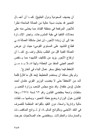 ‫ﺃﻥ ﻴﻀﻴﻑ ﺍﻟﺴﻌﻭﺩﻴﺔ ﻭﺩﻭل ﺍﻟﺨﻠﻴﺞ(. ﻜﻤـﺎ ﺃﻥ ﺃﻋﻤـﺎل‬
‫ﺍﻟﺘﻌﻤﻴﺭ ﻗﺩ ﺠﺫﺒﺕ ﻨﺴﺒﺔ ﻋﺎﻟﻴﺔ ﻤﻥ ﺍﻟﻌﻤﺎﻟﺔ ﺍﻟﻤﺘﺎﺤﺔ؛ ﻨﻅ ‪‬ﺍ‬
 ‫ﺭ‬
‫ﻟﻸﺠﻭﺭ ﺍﻟﻤﺭﺘﻔﻌﺔ ﻓﻲ ﻤﻨﻁﻘﺔ ﺍﻟﻘﻨﺎﺓ، ﻤﻤﺎ ﻴﺨﺸﻰ ﻤﻨﻪ ﻋﻠﻰ‬
‫ﻤﻌﺩﻻﺕ ﺍﻟﺘﻨﻔﻴﺫ ﻓﻲ ﺒﻘﻴﺔ ﺍﻟﻤﺸﺭﻭﻋﺎﺕ. ﻭﺘﺠ ‪‬ﺭ ﺍﻹﺸـﺎﺭﺓ‬
         ‫ﺩ‬
‫ﻫﻨﺎ ﺇﻟﻰ ﺃﻥ ﺯﻴﺎﺩﺓ ﺍﻷﺠﻭﺭ، ﻟﻥ ﺘﺤل ﻤﺸﻜﻠﺔ ﺍﻟﻌﻤﺎﻟﺔ ﻓـﻲ‬
‫ﻗﻁﺎﻉ ﺍﻟﺘﺸﻴﻴﺩ ﻋﻠﻰ ﺍﻟﻤﺴﺘﻭﻯ ﺍﻟﻘﻭﻤﻲ؛ ﺤﻴﺙ ﺇﻥ ﻋﺭﺽ‬
‫ﺍﻟﻌﻤﺎﻟﺔ ﺍﻟﻔﻨﻴﺔ ﺃﻗل ﻤﻥ ﺍﻟﻁﻠﺏ ﺒﺸﻜل ﻭﺍﻀـﺢ. ﻜﻤـﺎ ﺃﻥ‬
‫ﺍﺭﺘﻔﺎﻉ ﺍﻷﺠﻭﺭ ﻴﺯﻴﺩ ﻤﻥ ﺘﻜﺎﻟﻴﻑ ﺍﻟﺘﺸﻴﻴﺩ؛ ﻤﻤﺎ ﻴـﻨﻘﺹ‬
‫ﺍﻟﺤﺠﻡ ﺍﻟﻌﻴﻨﻲ ﺍﻟﻤﻨﻔﺫ ﻤﻥ ﺍﻟﺨﻁﺔ؛ ﻭﻟﻬﺫﺍ ﻓـﻼ ﺒـﺩ ﻤـﻥ‬
      ‫ﺍﻟﺘﺤﻔﻅ ﻓﻴﻤﺎ ﻴﺘﻌﹼﻕ ﺒﺴﻔﺭ ﻋﻤﺎل ﺍﻟﺒﻨﺎﺀ ﻓﻲ ﺍﻟﺨﺎﺭﺝ".‬
                                    ‫ﻠ‬
‫ﻭﻟﻡ ﻴﻜﻥ ﻤﻤﻜ ﹰﺎ ﺃﻥ ﻴﺴﺘﺨﺩﻡ ﺍﻟﺘﺨﻁﻴﻁ )ﺒﻌﺩ ﻜل ﻤﺎ ﻗﺎل( ﻜﻠﻤﺔ‬
                                        ‫ﻨ‬
‫ﺃﺸﺩ ﻤﻥ "ﺍﻟﺘﺤﻔﻅ" ﺤﺘﻰ ﻻ ﻴﻐﻀﺏ ﺍﻟﻭﺯﻴﺭ ﺍﻟﻘﻭﻱ ﻋﺜﻤﺎﻥ ﺃﺤﻤﺩ‬
‫ﻋﺜﻤﺎﻥ )ﻭﻤﻥ ﺨﻠﻔﻪ(. ﻭﻗﺩ ﻤﻨﺢ ﻤﺠﻠﺱ ﺍﻟﺸﻌﺏ ﻭﺯﺍﺭﺓ ﺍﻟﺘﻌﻤﻴـﺭ‬
‫ﺴﻠﻁﺎﺕ ﻭﺍﺴﻌﺔ ﺒﻤﻘﺘﻀﻰ ﺍﻟﻘﺎﻨﻭﻥ ﺭﻗﻡ ٢٦ ﻟﺴﻨﺔ ٤٧٩١، ﻭﻫﺫﺍ‬
‫ﺍﻟﻘﺎﻨﻭﻥ ﺨ ‪‬ل ﺍﻟﻭﺯﺍﺭﺓ ﻭﻀﻊ ﺨﻁﺔ ﺍﻟﺘﻌﻤﻴﺭ، ﻭﻴﺴﻠﻤﻬﺎ ﺴـﻠﻁﺎﺕ‬
                                         ‫ﻭ‬
‫ﻤﺎﻟﻴﺔ ﻭﺇﺩﺍﺭﻴﺔ ﻭﺍﺴﻌﺔ، ﺩﻭﻥ ﺍﻟﺘﻘﻴﺩ ﺒﺎﻟﻘﻭﺍﻋﺩ ﺍﻟﻤﻨﻅﻤﺔ ﻟﻠﺘﺼﺭﻑ‬
‫ﻓﻲ ﺍﻟﻨﻘﺩ ﺍﻷﺠﻨﺒﻲ ﻭﺒﺎﻟﻠﻭﺍﺌﺢ ﺍﻟﻤﺎﻟﻴـﺔ، ﺃﻭ ﻟـﻭﺍﺌﺢ ﺍﻟﻤﻨﺎﻗﺼـﺎﺕ‬
‫ﻭﺍﻟﻤﻤﺎﺭﺴﺎﺕ ﻭﺍﻟﻤﻘﺎﻭﻻﺕ. ﻭﺒﻤﻘﺘﻀﻰ ﻫﺫﻩ ﺍﻟﺼﻼﺤﻴﺎﺕ ﺨﺭﺠﺕ‬


‫٢٥٢‬
 