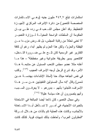 ‫ﺍﺴﺘﺜﻤﺎﺭﺍﺕ ﺘﺒﻠﻎ ٧,٢٤٢ ﻤﻠﻴﻭﻥ ﺠﻨﻴﻪ )ﻭﻫـﻲ ﺍﻻﺴـﺘﺜﻤﺎﺭﺍﺕ‬
‫ﺍﻟﻤﺨﺼﺼﺔ ﻟﻠﺘﻌﻤﻴﺭ( ﻤﻥ ﺩﺍﺌﺭﺓ ﺍﻹﺸﺭﺍﻑ ﺍﻟﻤﺭﻜﺯﻱ ﻷﺠﻬـﺯﺓ‬
‫ﺍﻟﺘﺨﻁﻴﻁ. ﻭﻗﺩ ﺃﻋﻠﻥ ﻤﺠﻠﺱ ﺍﻟﺸـﻌﺏ ﻓـﻲ ﺭ ‪‬ﻩ ﻋﻠـﻰ ﺒﻴـﺎﻥ‬
            ‫ﺩ‬
‫ﺍﻟﺤﻜﻭﻤﺔ ﺃﻥ ﺍﻟﺴﻠﻁﺎﺕ ﺍﻟﻭﺍﺴﻌﺔ ﺍﻟﻤﺨ ‪‬ﻟـﺔ ﻟـﻭﺯﺍﺭﺓ ﺍﻟﺘﻌﻤﻴـﺭ‬
                    ‫ﻭ‬
‫"ﻻ ﺘﻌﻨﻲ ﺘﺤﻠﻼ ﻤﻥ ﺭﻗﺎﺒﺔ ﺍﻟﻤﺠﻠﺱ، ﺒل ﺘﻔـﺭﺽ ﻤﺯﻴـ ‪‬ﺍ ﻤـﻥ‬
     ‫ﺩ‬                                ‫ﹰ‬
‫ﺍﻟﻴﻘﻅﺔ ﻭﺍﻟﺤﺯﻡ"، ﻭﻟﻜﻥ ﻫﺫﺍ ﺍﻟﺤﺯﻡ ﻟﻡ ﻴﻅﻬﺭ ﺃﺒ ‪‬ﺍ، ﺭﻏﻡ ﺃﻥ ﻜﺎﻓﺔ‬
              ‫ﺩ‬
‫ﺍﻟﺘﻘﺎﺭﻴﺭ ﻏﻴﺭ ﺍﻟﺭﺴﻤﻴﺔ ﻜﺎﻥ ﺘِـﺢ ﻋﻠـﻰ ﻀـﺭﻭﺭﺓ ﺍﻟﺘـﺩﺨل،‬
                       ‫ﻠ‬
‫"ﻓﺎﻟﺘﻌﻤﻴﺭ ﻴﺴﻴﺭ ﺒﻁﺭﻴﻘﺔ ﻋﺸﻭﺍﺌﻴﺔ ﻭﻏﻴﺭ ﻤﺨﻁﻁﺔ" – ﻫﺫﺍ ﻤـﺎ‬
‫ﺃﻋﻠﻨﻪ ﻤﺜﻼ ﻋﻀﻭ ﻤﺠﻠﺱ ﺍﻟﺸﻌﺏ ﺍﻟﻤﺴﺌﻭل ﻋﻥ ﻤﺘﺎﺒﻌـﺔ ﻫـﺫﺍ‬
                                       ‫ﹰ‬
‫ﺍﻷﻤﺭ، ﻭﻗﺩ ﺸﺭﺡ ﺍﻟﺭﺠل ﺃﻭﺠﻪ ﺍﻹﺴﺭﺍﻑ ﺍﻟﻌﺠﻴﺏ )٣٥١(. ﻭﻜﺘﺏ‬
‫ﻓﻲ ﻨﻔﺱ ﺍﺘﺠﺎﻫﻪ ﻤﻴﻼﺩ ﺤﻨﺎ )ﺃﺴﺘﺎﺫ ﺍﻹﻨﺸﺎﺀﺍﺕ ﺒﻬﻨﺩﺴـﺔ ﻋـﻴﻥ‬
‫ﺸﻤﺱ( ﻭﻗﺎل "ﺇﻨﻪ ﺴﺄل ﺍﻟﻤﺴﺌﻭﻟﻴﻥ ﺍﻟﺘﻨﻔﻴﺫﻴﻴﻥ ﻋـﻥ ﺴـﺭ ﻫـﺫﺍ‬
‫ﺍﻹﺴﺭﺍﻑ، ﻓﺄﺠﺎﺒﻭﺍ ﺒﺄﻨﻬﻡ - ﺒﺩﻭﺭﻫﻡ - ﻻ ﻴﻌﺭﻓـﻭﻥ ﺍﻟﺴـﺒﺏ،‬
                ‫ﻭﺃﻨﻬﻡ ﻴﺘﺼﻭﺭﻭﻥ ﺃﻥ ﻫﺫﻩ ﺴﻴﺎﺴﺔ ﻋﻠﻴﺎ!" )٤٥١(.‬
‫ﻭﻓﻲ ﻤﺠﺎل ﺍﻟﺘﻌﻤﻴﺭ، ﻜﺎﻥ ﺫﺍﺌ ‪‬ﺎ ﺃﻴ ‪‬ﺎ ﺍﻟﻤﺒﺎﻟﻐﺔ ﻓﻲ ﺍﻻﺴﺘﻌﺎﻨﺔ‬
                      ‫ﻌ ﻀ‬
‫ﺒﺎﻟﺨﺒﺭﺍﺕ ﺍﻷﺠﻨﺒﻴﺔ، ﻓﻲ ﺃﻤـﻭﺭ ﻻ ﺘﺴـﺘﺄﻫل ﺃﺒـ ‪‬ﺍ ﺍﻻﺴـﺘﻌﺎﻨﺔ‬
           ‫ﺩ‬
‫ﺒﺎﻷﺠﺎﻨﺏ، ﻭﻜﺎﻨﺕ ﻫﺫﻩ ﺍﻟﻌﻤﻠﻴﺔ ﺘﺘﻡ ﺒﺎﻟﺫﺍﺕ ﻤﻥ ﺨـﻼل ﺸـﺭﻜﺔ‬
‫"ﺍﻟﻤﻘﺎﻭﻟﻭﻥ ﺍﻟﻌﺭﺏ"، ﻭﺃﺤﺎﻁﺕ ﺒﺫﻟﻙ ﺸﺒﻬﺎﺕ ﻗﻭﻴﺔ. ﻜﺫﻟﻙ ﻜﺎﻨﺕ‬


‫٣٥٢‬
 