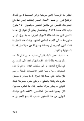 ‫ﺍﻟﺘﻘﺩﻴﺭﺍﺕ ﺍﻟﺭﺴﻤﻴﺔ )ﺍﻟﺘﻲ ﺴﺭﺒﺘﻬﺎ ﺩﻭﺍﺌﺭ ﺍﻟﺘﺨﻁﻴﻁ ﻓـﻲ ﺫﻟـﻙ‬
‫ﺍﻟﻭﻗﺕ( ﺘﻘﺭﺭ ﺃﻥ ﺤﺠﻡ ﺍﻷﻋﻤﺎل ﺍﻟﻤﻘﺩﺭ ﺇﺴﻨﺎﺩﻫﺎ ﺇﻟـﻰ ﻗﻁـﺎﻉ‬
‫ﺍﻟﻤﻘﺎﻭﻻﺕ ﺍﻟﺨﺎﺹ. ﻓﻲ ﻤﻨﺎﻁﻕ ﺍﻟﺘﻌﻤﻴﺭ – ﻴﺘﺠﺎﻭﺯ ٠٤١ ﻤﻠﻴﻭﻥ‬
‫ﺠﻨﻴﻪ ﺃﺜﻨﺎﺀ ﺨﻁﺔ ٥٧٩١. ﻭﺒﺎﺨﺘﺼﺎﺭ ﻴﻤﻜﻥ ﺃﻥ ﻨﻘﻭل ﺇﻥ ﻫـﺫﺍ‬
‫ﺍﻟﺘﻌﻤﻴﺭ ﻜﺎﻥ ﻤﻀﺨﺔ ﻫﺎﺌﻠﺔ ﻟﺘﺤﻭﻴل ﺍﻟﻤﻭﺍﺭﺩ – ﺒﻁـﺭﻕ ﻏﻴـﺭ‬
‫ﻤﺸﺭﻭﻋﺔ – ﺇﻟﻰ ﺍﻟﻘﻁﺎﻉ ﺍﻟﺨﺎﺹ ﺍﻟﻤﺸﻭﻩ، ﻭﺘﻤﺕ ﻫﺫﻩ ﺍﻟﻌﻤﻠﻴـﺔ‬
‫ﺘﺤﺕ ﺃﻋﻴﻥ ﺍﻟﺠﻤﻴﻊ، ﺒل ﺒﻤﺴﺎﻨﺩﺓ ﻭﻤﺒﺎﺭﻜﺔ ﻤﻥ ﺠﻬﺎﺕ ﻓﻲ ﻗﻤـﺔ‬
                                       ‫ﺍﻟﻤﺴﺌﻭﻟﻴﺔ ﻭﺍﻟﻨﻔﻭﺫ.‬
‫ﻫـ- ﻟﻤﺎﺫﺍ ﻏﺽ ﺍﻟﺒﻨﻙ ﺍﻟﺩﻭﻟﻲ ﺒﺼﺭﻩ ﻋـﻥ ﻜـل ﺫﻟـﻙ،‬
‫ﻭﻟﻡ ﻴﺘﻭﺠﻪ ﺒﻜﻠﻤﺔ ﻨﻘﺩ "ﺍﻗﺘﺼﺎﺩﻱ" ﻭﺍﺤﺩﺓ ﺇﻟﻰ ﺍﻟﺘﻭﺴـﻊ‬
‫ﻓﻲ ﻗﻁﺎﻉ ﺍﻟﺘﻌﻤﻴﺭ ﺃﻭ ﺇﻟﻰ ﺴﻠﺒﻴﺎﺕ ﺍﻷﺩﺍﺀ، ﺭﻏﻡ ﺃﻥ ﻫﺫﻩ‬
‫ﺍﻟﺴﻠﺒﻴﺎﺕ – ﻤﻥ ﻭﺠﻬﺔ ﺍﻟﻨﻅﺭ ﺍﻻﻗﺘﺼﺎﺩﻴﺔ ﺍﻟﺒﺤﺘﺔ – ﻟـﻡ‬
‫ﺘﻜﻥ ﺨﺎﻓﻴﺔ ﻋﻠﻰ ﺃﺤﺩ؟ ﻫﺫﺍ ﺍﻟﺴﺅﺍل ﻗـﺩ ﻴﺒـﺩﻭ ﻟﻠـﺒﻌﺽ‬
‫ﻤﺸﺭﻭ ‪‬ﺎ، ﻭﻟﻜﻨﻪ ﺒﺎﻟﻘﻁﻊ – ﻭﻋﻠﻰ ﻀﻭﺀ ﻤﻔﻬﻭﻤﻨﺎ ﻟﻠﺒﻨﻙ‬
                                        ‫ﻋ‬
‫ﺍﻟﺩﻭﻟﻲ – ﻴﻌﺘﺒﺭ ﺴﺅﺍﻻ ﺴﺎﺫ ‪‬ﺎ. ﻓﻜل ﻤﺎ ﻨﻌﺘﺒﺭﻩ ﺴـﻠﺒ ‪‬ﺎ،‬
  ‫ﻴ‬                      ‫ﹰ ﺠ‬
‫ﻜﺎﻥ ﺇﻴﺠﺎﺒ ‪‬ﺎ ﺘﻤﺎ ‪‬ﺎ ﻤﻥ ﺍﻟﻤﻨﻅـﻭﺭ ﺍﻻﻗﺘﺼـﺎﺩﻱ ﻟﻠﺒﻨـﻙ‬
                              ‫ﻴ ﻤ‬
‫ﺍﻟﺩﻭﻟﻲ. ﻤﻥ ﻫﺫﺍ ﺍﻟﻤﻨﻅﻭﺭ ﺃﺼﺎﺏ ﻗﻁـﺎﻉ ﺍﻟﺘﻌﻤﻴـﺭ –‬




‫٤٥٢‬
 