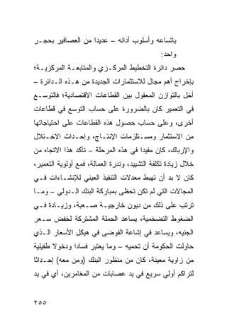 ‫ﺒﺎﺘﺴﺎﻋﻪ ﻭﺃﺴﻠﻭﺏ ﺃﺩﺍﺌﻪ – ﻋﺩﻴ ‪‬ﺍ ﻤﻥ ﺍﻟﻌﺼﺎﻓﻴﺭ ﺒﺤﺠـﺭ‬
                   ‫ﺩ‬
                                               ‫ﻭﺍﺤﺩ:‬
‫ﺤﺼﺭ ﺩﺍﺌﺭﺓ ﺍﻟﺘﺨﻁﻴﻁ ﺍﻟﻤﺭﻜـﺯﻱ ﻭﺍﻟﻤﺘﺎﺒﻌـﺔ ﺍﻟﻤﺭﻜﺯﻴـﺔ؛‬
‫ﺒﺈﺨﺭﺍﺝ ﺃﻫﻡ ﻤﺠﺎل ﻟﻼﺴﺘﺜﻤﺎﺭﺍﺕ ﺍﻟﺠﺩﻴﺩﺓ ﻤﻥ ﻫـﺫﻩ ﺍﻟـﺩﺍﺌﺭﺓ –‬
‫ﺃﺨل ﺒﺎﻟﺘﻭﺍﺯﻥ ﺍﻟﻤﻌﻘﻭل ﺒﻴﻥ ﺍﻟﻘﻁﺎﻋﺎﺕ ﺍﻻﻗﺘﺼﺎﺩﻴﺔ؛ ﻓﺎﻟﺘﻭﺴـﻊ‬
‫ﻓﻲ ﺍﻟﺘﻌﻤﻴﺭ ﻜﺎﻥ ﺒﺎﻟﻀﺭﻭﺭﺓ ﻋﻠﻰ ﺤﺴﺎﺏ ﺍﻟﺘﻭﺴﻊ ﻓﻲ ﻗﻁﺎﻋﺎﺕ‬
‫ﺃﺨﺭﻯ، ﻭﻋﻠﻰ ﺤﺴﺎﺏ ﺤﺼﻭل ﻫﺫﻩ ﺍﻟﻘﻁﺎﻋﺎﺕ ﻋﻠﻰ ﺍﺤﺘﻴﺎﺠﺎﺘﻬﺎ‬
‫ﻤﻥ ﺍﻻﺴﺘﺜﻤﺎﺭ ﻭﻤﺴـﺘﻠﺯﻤﺎﺕ ﺍﻹﻨﺘـﺎﺝ، ﻭﺇﺤـﺩﺍﺙ ﺍﻻﺨـﺘﻼل‬
‫ﻭﺍﻹﺭﺒﺎﻙ، ﻜﺎﻥ ﻤﻔﻴ ‪‬ﺍ ﻓﻲ ﻫﺫﻩ ﺍﻟﻤﺭﺤﻠﺔ – ﺘﺄﻜﺩ ﻫﺫﺍ ﺍﻻﺘﺠﺎﻩ ﻤﻥ‬
                                     ‫ﺩ‬
‫ﺨﻼل ﺯﻴﺎﺩﺓ ﺘﻜﻠﻔﺔ ﺍﻟﺘﺸﻴﻴﺩ، ﻭ ﹸﺩﺭﺓ ﺍﻟﻌﻤﺎﻟﺔ، ﻓﻤﻊ ﺃﻭﻟﻭﻴﺔ ﺍﻟﺘﻌﻤﻴﺭ،‬
                                ‫ﻨ‬
‫ﻜﺎﻥ ﻻ ﺒﺩ ﺃﻥ ﺘﻬﺒﻁ ﻤﻌﺩﻻﺕ ﺍﻟﺘﻨﻔﻴﺫ ﺍﻟﻌﻴﻨﻲ ﻟﻺﻨﺸـﺎﺀﺍﺕ ﻓـﻲ‬
‫ﺍﻟﻤﺠﺎﻻﺕ ﺍﻟﺘﻲ ﻟﻡ ﺘﻜﻥ ﺘﺤﻅﻰ ﺒﻤﺒﺎﺭﻜﺔ ﺍﻟﺒﻨﻙ ﺍﻟـﺩﻭﻟﻲ – ﻭﻤـﺎ‬
‫ﺘﺭﺘﺏ ﻋﻠﻰ ﺫﻟﻙ ﻤﻥ ﺩﻴﻭﻥ ﺨﺎﺭﺠﻴـﺔ ﺼـﻌﺒﺔ، ﻭﺯﻴـﺎﺩﺓ ﻓـﻲ‬
‫ﺍﻟﻀﻐﻭﻁ ﺍﻟﺘﻀﺨﻤﻴﺔ، ﻴﺴﺎﻋﺩ ﺍﻟﺤﻤﻠﺔ ﺍﻟﻤﺸﺘﺭﻜﺔ ﻟﺨﻔﺽ ﺴـﻌﺭ‬
‫ﺍﻟﺠﻨﻴﻪ، ﻭﻴﺴﺎﻋﺩ ﻓﻲ ﺇﺸﺎﻋﺔ ﺍﻟﻔﻭﻀﻰ ﻓﻲ ﻫﻴﻜل ﺍﻷﺴﻌﺎﺭ ﺍﻟـﺫﻱ‬
‫ﺤﺎﻭﻟﺕ ﺍﻟﺤﻜﻭﻤﺔ ﺃﻥ ﺘﺤﻤﻴﻪ – ﻭﻤﺎ ﻴﻌﺘﺒﺭ ﻓﺴﺎ ‪‬ﺍ ﻭﺩﺨﻭﻻ ﻁﻔﻴﻠﻴﺔ‬
       ‫ﹰ‬      ‫ﺩ‬
‫ﻤﻥ ﺯﺍﻭﻴﺔ ﻤﻌﻴﻨﺔ، ﻜﺎﻥ ﻤﻥ ﻤﻨﻅﻭﺭ ﺍﻟﺒﻨﻙ )ﻭﻤﻥ ﻤﻌﻪ( ﺇﺤـﺩﺍ ﹰﺎ‬
 ‫ﺜ‬
‫ﻟﺘﺭﺍﻜﻡ ﺃﻭِﻲ ﺴﺭﻴﻊ ﻓﻲ ﻴﺩ ﻋﺼﺎﺒﺎﺕ ﻤﻥ ﺍﻟﻤﻐﺎﻤﺭﻴﻥ، ﺃﻱ ﻓﻲ ﻴﺩ‬
                                          ‫‪‬ﻟ‬


‫٥٥٢‬
 