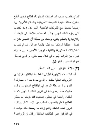 ‫ﻗﻁﺎﻉ ﺨﺎﺹ، ﺤﺴﺏ ﺍﻟﻤﻭﺍﺼﻔﺎﺕ ﺍﻟﻤﻁﻠﻭﺒﺔ، ﻗﻁﺎﻉ ﺨﺎﺹ ﺍﻨﺘﻔﺦ‬
‫ﺒﺩﺨﻭل ﻫﺎﺌﻠﺔ؛ ﻨﺘﻴﺠﺔ ﻟﻠﺴﻴﺎﺴﺔ ﺍﻷﻤﺭﻴﻜﻴﺔ ﻭﺍﻟﺴﻼﻡ ﺍﻷﻤﺭﻴﻜـﻲ؛‬
‫ﻭﻨﺘﻴﺠﺔ ﻟﻠﺘﻌﺎﻤل ﻤﻊ ﺍﻟﺸﺭﻜﺎﺕ ﺍﻷﺠﻨﺒﻴﺔ. ﺃﻟﻴﺱ ﻜل ﻫـﺫﺍ ﻜﺎﻓ ‪‬ـﺎ‬
  ‫ﻴ‬
‫ﻟﻜﻲ ﻴﻠﺘﺯﻡ ﺍﻟﺒﻨﻙ ﺍﻟﺩﻭﻟﻲ ﺠﺎﻨﺏ ﺍﻟﺼﻤﺕ، ﻋﻼﻤﺔ ﻋﻠﻰ ﺍﻟﺭﻀـﺎ‬
‫ﻭﺍﻻﺭﺘﻴﺎﺡ؟ ﺒﺎﻟﻘﻁﻊ ﻴﻜﻔﻲ، ﻭﺩﻋﻙ ﻤﻥ ﻤﺴﺄﻟﺔ ﺃﻥ ﺍﻟﺘﻌﻤﻴﺭ ﻜﺎﻥ –‬
‫ﺃﻴ ‪‬ﺎ – ﻤﻁﻠ ‪‬ﺎ ﺃﻤﺭﻴﻜ ‪‬ﺎ ﺇﺴﺭﺍﺌﻴﻠ ‪‬ﺎ ﻹﻗﺎﻤﺔ ﻋـﺎﺌﻕ ﺃﻤـﺎﻡ ﺘﺠـﺩﺩ‬
                         ‫ﻴ‬          ‫ﻴ‬        ‫ﺒ‬        ‫ﻀ‬
‫ﺍﻻﺸﺘﺒﺎﻜﺎﺕ ﺍﻟﻌﺴﻜﺭﻴﺔ؛ ﻭﻟﺘﻜﺜﻴﻑ ﺍﻟﻭﺠﻭﺩ ﺍﻷﺠﻨﺒﻲ ﻓـﻲ ﺤـﺯﺍﻡ‬
‫ﻋﺎﺯل ﺒﻴﻥ ﺍﻟﻘﻭﺍﺕ )ﺴﻭﺍﺀ ﻓﻲ ﺸﻜل ﻤﺼـﺎﻟﺢ، ﺃﻭ ﻓـﻲ ﺸـﻜل‬
                                 ‫ﺨﺒﺭﺍﺀ ﺍﻟﺘﻌﻤﻴﺭ ﻭﺍﻟﺒﺘﺭﻭل(.‬

                     ‫)٣( ﺩﻻﻟﺔ ﺍﻟﺘﺭﻜﻴﺯ ﻋﻠﻰ ﺍﻟﺼﻨﺎﻋﺔ:‬
‫ﺃ- ﻜﺎﻨﺕ ﻫﺫﻩ ﺍﻷﻭﻟﻭﻴﺔ ﺍﻷﻭﻟﻰ ﻟﻠﺨﻁـﺔ ﺍﻻﻨﺘﻘﺎﻟﻴـﺔ. ﺇﻻ ﺃﻥ‬
‫ﺍﻷﻭﻟﻭﻴﺎﺕ ﺍﻟﺘﺎﻟﻴﺔ ﻤ ﱠﻠﺕ - ﺇﻟـﻰ ﺤـﺩ ﻤـﺎ - ﻤﺤﺎﻭﻟـﺔ‬
                           ‫ﺜ‬
‫ﺍﻟﺘﻭﺍﺯﻥ ﺃﻭ ﻤﺭﺤﻠﺔ ﺍﻟﺘﺭﺩﺩ ﻓﻲ ﺍﻻﻨﻔﺘﺎﺡ ﺍﻟﻤﻁﻠﻭﺏ. ﻭﻗـﺩ‬
‫ﺤﻅﻴﺕ ﻫﺫﻩ ﺒﻤﻌﺎﺭﻀﺔ ﻓﻲ ﺘﻘﺭﻴﺭ ﺍﻟﺒﻨﻙ ﺍﻟـﺩﻭﻟﻲ ﻜﻤـﺎ‬
‫ﺃﺴﻠﻔﻨﺎ، ﻭﺃﻴ ‪‬ﺎ ﻓﻲ ﻤﺠﻠﺱ ﺍﻟﺸﻌﺏ، ﻓﻘﺩ ‪‬ﻭﺠﻡ ﺍﺴـﺘﺌﺜﺎﺭ‬
            ‫ﻫ‬                     ‫ﻀ‬
‫ﺍﻟﻘﻁﺎﻉ ﺍﻟﻌﺎﻡ ﺒﺎﻟﻨﺼﻴﺏ ﺍﻟﻐﺎﻟﺏ ﻤﻥ ﺍﻻﺴـﺘﺜﻤﺎﺭ. ﻭﻨﻘـﺩ‬
‫ﺘﻘﺭﻴﺭ ﻟﺠﻨﺔ ﺍﻟﺨﻁﺔ ﻭﺍﻟﻤﻭﺍﺯﻨﺔ، ﻤﺎ ﻭﺼﻔﻪ ﺒﺄﻨﻪ ﻤﺒﺎﻟﻐـﺔ‬
‫ﻓﻲ ﺍﻟﺘﺭﻜﻴﺯ ﻋﻠﻰ ﺍﻟﻁﺎﻗﺎﺕ ﺍﻟﻌﺎﻁﻠﺔ، ﻭﻗﺎل ﺇﻥ ﺍﻟﺯﺭﺍﻋـﺔ‬


‫٦٥٢‬
 