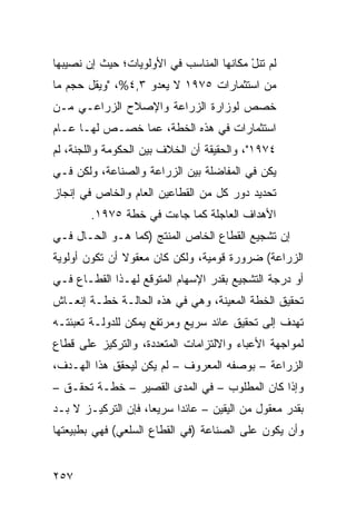 ‫ﻟﻡ ﺘﻨل ﻤﻜﺎﻨﻬﺎ ﺍﻟﻤﻨﺎﺴﺏ ﻓﻲ ﺍﻷﻭﻟﻭﻴﺎﺕ؛ ﺤﻴﺙ ﺇﻥ ﻨﺼﻴﺒﻬﺎ‬
                                          ‫ْ‬
‫ﻤﻥ ﺍﺴﺘﺜﻤﺎﺭﺍﺕ ٥٧٩١ ﻻ ﻴﻌﺩﻭ ٣,٤%، "ﻭﻴﻘل ﺤﺠﻡ ﻤﺎ‬
‫ﺨﺼﺹ ﻟﻭﺯﺍﺭﺓ ﺍﻟﺯﺭﺍﻋﺔ ﻭﺍﻹﺼﻼﺡ ﺍﻟﺯﺭﺍﻋـﻲ ﻤـﻥ‬
‫ﺍﺴﺘﺜﻤﺎﺭﺍﺕ ﻓﻲ ﻫﺫﻩ ﺍﻟﺨﻁﺔ، ﻋ ‪‬ﺎ ﹸﺼـﺹ ﻟﻬـﺎ ﻋـﺎﻡ‬
             ‫ﻤ ﺨ‬
‫٤٧٩١"، ﻭﺍﻟﺤﻘﻴﻘﺔ ﺃﻥ ﺍﻟﺨﻼﻑ ﺒﻴﻥ ﺍﻟﺤﻜﻭﻤﺔ ﻭﺍﻟﻠﺠﻨﺔ، ﻟﻡ‬
‫ﻴﻜﻥ ﻓﻲ ﺍﻟﻤﻔﺎﻀﻠﺔ ﺒﻴﻥ ﺍﻟﺯﺭﺍﻋﺔ ﻭﺍﻟﺼﻨﺎﻋﺔ، ﻭﻟﻜﻥ ﻓـﻲ‬
‫ﺘﺤﺩﻴﺩ ﺩﻭﺭ ﻜل ﻤﻥ ﺍﻟﻘﻁﺎﻋﻴﻥ ﺍﻟﻌﺎﻡ ﻭﺍﻟﺨﺎﺹ ﻓﻲ ﺇﻨﺠﺎﺯ‬
        ‫ﺍﻷﻫﺩﺍﻑ ﺍﻟﻌﺎﺠﻠﺔ ﻜﻤﺎ ﺠﺎﺀﺕ ﻓﻲ ﺨﻁﺔ ٥٧٩١.‬
‫ﺇﻥ ﺘﺸﺠﻴﻊ ﺍﻟﻘﻁﺎﻉ ﺍﻟﺨﺎﺹ ﺍﻟﻤﻨﺘﺞ )ﻜﻤﺎ ﻫـﻭ ﺍﻟﺤـﺎل ﻓـﻲ‬
‫ﺍﻟﺯﺭﺍﻋﺔ( ﻀﺭﻭﺭﺓ ﻗﻭﻤﻴﺔ، ﻭﻟﻜﻥ ﻜﺎﻥ ﻤﻌﻘﻭﻻ ﺃﻥ ﺘﻜﻭﻥ ﺃﻭﻟﻭﻴﺔ‬
               ‫ﹰ‬
‫ﺃﻭ ﺩﺭﺠﺔ ﺍﻟﺘﺸﺠﻴﻊ ﺒﻘﺩﺭ ﺍﻹﺴﻬﺎﻡ ﺍﻟﻤﺘﻭﻗﻊ ﻟﻬـﺫﺍ ﺍﻟﻘﻁـﺎﻉ ﻓـﻲ‬
‫ﺘﺤﻘﻴﻕ ﺍﻟﺨﻁﺔ ﺍﻟﻤﻌﻴﻨﺔ، ﻭﻫﻲ ﻓﻲ ﻫﺫﻩ ﺍﻟﺤﺎﻟـﺔ ﺨﻁـﺔ ﺇﻨﻌـﺎﺵ‬
‫ﺘﻬﺩﻑ ﺇﻟﻰ ﺘﺤﻘﻴﻕ ﻋﺎﺌﺩ ﺴﺭﻴﻊ ﻭﻤﺭﺘﻔﻊ ﻴﻤﻜﻥ ﻟﻠﺩﻭﻟـﺔ ﺘﻌﺒﺌﺘـﻪ‬
‫ﻟﻤﻭﺍﺠﻬﺔ ﺍﻷﻋﺒﺎﺀ ﻭﺍﻻﻟﺘﺯﺍﻤﺎﺕ ﺍﻟﻤﺘﻌﺩﺩﺓ، ﻭﺍﻟﺘﺭﻜﻴﺯ ﻋﻠﻰ ﻗﻁﺎﻉ‬
‫ﺍﻟﺯﺭﺍﻋﺔ – ﺒﻭﺼﻔﻪ ﺍﻟﻤﻌﺭﻭﻑ – ﻟﻡ ﻴﻜﻥ ﻟﻴﺤﻘﻕ ﻫﺫﺍ ﺍﻟﻬـﺩﻑ،‬
‫ﻭﺇﺫﺍ ﻜﺎﻥ ﺍﻟﻤﻁﻠﻭﺏ – ﻓﻲ ﺍﻟﻤﺩﻯ ﺍﻟﻘﺼﻴﺭ – ﺨﻁـﺔ ﺘﺤﻘـﻕ –‬
‫ﺒﻘﺩﺭ ﻤﻌﻘﻭل ﻤﻥ ﺍﻟﻴﻘﻴﻥ – ﻋﺎﺌ ‪‬ﺍ ﺴﺭﻴ ‪‬ﺎ، ﻓﺈﻥ ﺍﻟﺘﺭﻜﻴـﺯ ﻻ ﺒـﺩ‬
                     ‫ﻌ‬      ‫ﺩ‬
‫ﻭﺃﻥ ﻴﻜﻭﻥ ﻋﻠﻰ ﺍﻟﺼﻨﺎﻋﺔ )ﻓﻲ ﺍﻟﻘﻁﺎﻉ ﺍﻟﺴﻠﻌﻲ( ﻓﻬﻲ ﺒﻁﺒﻴﻌﺘﻬﺎ‬


‫٧٥٢‬
 