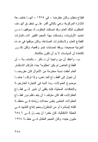 ‫ﻗﻁﺎﻉ ﻤﻨﻅﻡ، ﻭﻜﺎﻥ ﻤﻔﺘﺭ ‪‬ﺎ – ﻓﻲ ٥٧٩١ – ﺃﻨﻬـﺎ ﺨﺎﻀـﻌﺔ‬
                          ‫ﻀ‬
‫ﻟﻺﺩﺍﺭﺓ ﺍﻟﻤﺭﻜﺯﻴﺔ، ﻭﻫﻲ ﺒﺎﻟﺘﺎﻟﻲ ﺃﻗﺩﺭ ﻋﻠـﻰ ﺘﺤﻘﻴـﻕ ﺍﻟﻬـﺩﻑ‬
‫ﺍﻟﻤﻁﻠﻭﺏ ﻟﺫﻟﻙ ﺍﻟﻌﺎﻡ، ﻭﻗﺩ ﺘﻤﺴﻜﺕ ﺍﻟﺤﻜﻭﻤـﺔ، ﺒﻤﻭﻗﻔﻬـﺎ ﻤـﻥ‬
‫ﺘﺤﺩﻴﺩ ﺍﻷﻭﻟﻭﻴﺎﺕ، ﻭﺘﻤﺴﻜﺕ ﺒﻬﺫﺍ ﺍﻟﺤﺠﻡ ﺍﻟﻜﺒﻴﺭ ﻻﺴـﺘﺜﻤﺎﺭﺍﺕ‬
‫ﺍﻟﻘﻁﺎﻉ ﺍﻟﻌﺎﻡ، ﻭﻻﺴﺘﺜﻤﺎﺭﺍﺕ ﺍﻟﺼﻨﺎﻋﺔ، ﻭﻜﺎﻥ ﻤﻭﻗﻔﻬﺎ ﻓﻲ ﻫـﺫﻩ‬
‫ﺍﻟﺠﺯﺌﻴﺔ ﺼﺤﻴ ‪‬ﺎ، ﻭﻭﻓ ﹰﺎ ﻟﺤﺴﺎﺒﺎﺕ ﺘﺒﺩﻭ ﻭﺍﻗﻌﻴﺔ، ﻭﻟﻜﻥ ﻨﻜـﺭﺭ‬
                                 ‫ﻘ‬       ‫ﺤ‬
               ‫ﻜﺎﻟﻌﺎﺩﺓ ﺃﻥ ﺍﻟﺴﻴﺎﺴﺎﺕ ﻻ ﺒﺩ ﺃﻥ ﺘﻜﻭﻥ ﻤﺘﻜﺎﻤﻠﺔ.‬
‫ﺏ- ﻭﺃﻋﺘﻘﺩ ﺃﻥ ﻤﻥ ﻭﺍﺠﺒﻨﺎ ﺃﻥ ﻨـﺫﻜﺭ – ﺒﺎﻟﻤﻨﺎﺴـﺒﺔ – ﺃﻥ‬
‫ﺍﻟﻘﻁﺎﻉ ﺍﻟﺨﺎﺹ ﻟﻡ ﻴﻜﻥ "ﻤﻅﻠﻭ ‪‬ﺎ" ﺠ ‪‬ﺍ، ﻓﺄﺭﻗﺎﻡ ﺍﻻﺴﺘﺜﻤﺎﺭ‬
                  ‫ﻤ ﺩ‬
‫ﺍﻟﻌﺎﻡ ﺃﺨﻔﺕ ﻨﺴﺒﺔ ﻤﺤﺘﺭﻤﺔ ﻤﻥ ﺍﻷﻤﻭﺍل ﻜﺎﻥ ﻤﻔﺭﻭ ‪‬ـﺎ‬
  ‫ﻀ‬
‫ﺃﻥ ﺘﺤﻭل ﺇﻟﻰ ﺍﻟﻘﻁـﺎﻉ ﺍﻟﺨـﺎﺹ، ﻭﺇﺫﺍ ﺘﺭﻜﻨـﺎ ﺠﺎﻨ ‪‬ـﺎ‬
  ‫ﺒ‬
‫ﻤﻭﻀﻭﻉ ﺍﻟﻌﻤﻭﻻﺕ، ﻭﻤﺎ ﺃﺸﺒﻪ ﻓﻲ ﺍﻟﺘﺠﺎﺭﺓ ﺍﻟﺨﺎﺭﺠﻴـﺔ‬
‫ﻭﺍﻟﺘﻌﺎﻗﺩﺍﺕ ﺍﻟﻤﺤﻠﻴﺔ، ﻓﺈﻨﻪ ﻴﻜﻔﻲ ﺃﻥ ﻨﺸﻴﺭ ﺇﻟـﻰ ﻗﻁـﺎﻉ‬
‫ﺍﻟﻤﻘﺎﻭﻻﺕ، ﻓﻘﺩ ﻜﺎﻥ ﻤﺘﻭﻗ ‪‬ـﺎ ﺃﻥ ﻴﺘﻌـﺎﻅﻡ ﺩﻭﺭ ﻗﻁـﺎﻉ‬
                       ‫ﻌ‬
‫ﺍﻟﻤﻘﺎﻭﻻﺕ ﺍﻟﺨﺎﺹ ﺒﻨﻔﺱ ﻤﻌﺩﻻﺕ ﺯﻴﺎﺩﺘﻪ ﻓـﻲ ﻤﻨﻁﻘـﺔ‬
‫ﺍﻟﻘﻨﺎﺓ )ﻤﺒﺎﺸﺭﺓ ﺃﻭ ﻤﻥ ﺍﻟﺒﺎﻁﻥ( ﻭﺤﺠﻡ ﺇﻨﺘﺎﺝ ﺍﻟﺘﺸﻴﻴﺩ ﻓـﻲ‬
‫ﺍﻟﺨﻁﺔ ﺍﻻﻨﺘﻘﺎﻟﻴﺔ، ﻜﺎﻥ ﻤﻘﺩ ‪‬ﺍ ﺃﻥ ﻴﺼـل ﺇﻟـﻰ ٦,٤٥٦‬
                    ‫ﺭ‬
‫ﻤﻠﻴﻭﻥ ﺠﻨﻴﻪ، ﻭﻜﺎﻥ ﺍﻟﺤﺠﻡ ﺍﻟﻤﻘﺎﺒل ﻓـﻲ ﺨﻁـﺔ ٤٧٩١‬


‫٨٥٢‬
 