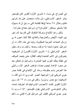 ‫ﻓﻲ ﺍﻟﺼﺭﺍﺥ. ﻓﻲ ﻤﺴﺎﺀ ٨ ﺘﺸﺭﻴﻥ ﺍﻷﻭل/ ﺃﻜﺘﻭﺒﺭ ﻜﺎﻥ ﻜﻴﺴﻨﺠﺭ‬
‫ﻴﺒﺸﺭ ﺍﻟﺴﻔﻴﺭ ﺍﻹﺴﺭﺍﺌﻴﻠﻲ، ﺒﺄﻥ ﺒﻼﺩﻩ ﺴﺘﺤﺼل ﻋﻠﻰ ﻁـﺎﺌﺭﺘﻴﻥ‬
‫ﻓﺎﻨﺘﻭﻡ ﺨﻼل ٤٢ ﺴﺎﻋﺔ )ﻭﻓ ﹰﺎ ﻟﻠﻘﺎﺌﻤﺔ ﺍﻟﺘﻲ ﺴـﺒﻕ ﺃﻥ ﻗـﺩﻤﻬﺎ(،‬
                               ‫ﻘ‬
‫ﻓﺈﺫﺍ ﺒﺎﻟﺴﻔﻴﺭ ﻴﺴﺘﻨﻜﺭ: "ﻁﺎﺌﺭﺘﺎﻥ؟ ﺇﻥ ﺇﺴﺭﺍﺌﻴل ﺘﺤﺘﺎﺝ ﻋﺸﺭﺍﺕ".‬
‫ﻭﻟﻜﻥ ﺭﻏﻡ ﺍﻹﻟﺤﺎﺡ ﻭﺤﺭﻜﺔ ﺍﻟﻤﻜﻭﻙ ﺍﻟﺘﻲ ﻗﺎﻡ ﺒﻬﺎ ﺍﻟﺴـﻔﻴﺭ‬
‫ﺒﻴﻥ ﺍﻟﺒﻴﺕ ﺍﻷﺒﻴﺽ ﻭﺍﻟﺨﺎﺭﺠﻴﺔ ﻭﺍﻟﺩﻓﺎﻉ، ﺘﻠﻜﺄ ﺍﻟﺒﻨﺘـﺎﺠﻭﻥ ﻓـﻲ‬
‫ﺇﺭﺴﺎل ﺍﻟﻤﻌﺩﺍﺕ ﺍﻟﺤﺭﺒﻴﺔ ﺍﻟﻤﻁﻠﻭﺒﺔ، ﻭﺜﺒﺕ ﻓﻲ ﻫﺫﻩ ﺍﻷﺜﻨـﺎﺀ ﺃﻥ‬
‫ﺇﺴﺭﺍﺌﻴل ﻋﺎﺠﺯﺓ ﺘﻤﺎ ‪‬ﺎ ﺇﺫﺍ ﹸﺭﻜﺕ ﻭﺤﺩﻫﺎ. ﻭﺃﺒﻠﻐـﺕ ﻭﺍﺸـﻨﻁﻥ‬
                          ‫ﺘ‬      ‫ﻤ‬
‫ﺍﻟﺴﻔﻴﺭ ﺍﻹﺴﺭﺍﺌﻴﻠﻲ )٠١ ﺘﺸﺭﻴﻥ ﺍﻷﻭل/ ﺃﻜﺘﻭﺒﺭ( ﺃﻥ ﺍﻟﺴﻭﻓﻴﻴﺕ‬
‫ﻴﺘﺤﺭﻜﻭﻥ ﻓﻲ ﺍﻷﻤﻡ ﺍﻟﻤﺘﺤﺩﺓ ﻟﻭﻗﻑ ﺍﻟﻘﺘﺎل؛ ﺤﺘﻰ ﻴﺘﺠﻤﺩ ﺍﻟﻤﻭﻗﻑ‬
‫ﻓﻲ ﻨﻘﻁﺔ ﻴﻤﻠﻙ ﺍﻟﻌﺭﺏ ﻓﻴﻬﺎ ﺍﻟﻤﺒﺎﺩﺭﺓ، ﻭﺇﺴﺭﺍﺌﻴل ﻟﻡ ﺘﺘﻤﻜﻥ ﺒﻌﺩ‬
‫‪‬‬
‫ﻤﻥ ﻤﺠﺭﺩ ﺍﻹﻋﺩﺍﺩ ﻟﻬﺠﻭﻡ ﻤﻀﺎﺩ، ﻓﺭﻓﺽ ﺍﻟﺴﻔﻴﺭ ﺍﻹﺴـﺭﺍﺌﻴﻠﻲ‬
‫ﻫﺫﺍ ﺍﻟﻌﺭﺽ ﺒﺎﺴﻡ ﺤﻜﻭﻤﺘﻪ، ﻭﻋﺎﺩ ﺇﻟﻰ ﺍﻹﻟﺤﺎﺡ ﻓﻲ ﺇﻗﺎﻤﺔ ﺠﺴﺭ‬
‫ﺠﻭﻱ ﺃﻤﺭﻴﻜﻲ ﻓﻭ ‪‬ﺍ ﻟﻤﻭﺍﺠﻬﺔ ﺍﻟﺠﺴﺭ ﺍﻟﺠـﻭﻱ ﺍﻟـﺫﻱ ﺃﻗﺎﻤـﻪ‬
                                   ‫ﺭ‬
‫ﺍﻟﺴﻭﻓﻴﻴﺕ ﻤﻊ ﻤﺼﺭ ﻭﺴﻭﺭﻴﺎ. ﻭﻟﻜﻥ ﻓﻲ ﻤﺴـﺎﺀ ٢١ ﺘﺸـﺭﻴﻥ‬
‫ﺍﻷﻭل/ ﺃﻜﺘﻭﺒﺭ ﻜﺎﻨﺕ ﺍﻷﻋﺼﺎﺏ ﺍﻹﺴﺭﺍﺌﻴﻠﻴﺔ ﻗﺩ ﺍﺤﺘﺭﻗﺕ ﺘﻤﺎ ‪‬ﺎ،‬
  ‫ﻤ‬
‫ﻭﻜﺎﻥ ﺍﻟﺩﺒﻠﻭﻤﺎﺴﻲ ﺍﻹﺴﺭﺍﺌﻴﻠﻲ ﻴﻘﻭل ﻟﻜﻴﺴﻨﺠﺭ: "ﺇﺫﺍ ﻟـﻡ ﻴﺒـﺩﺃ‬
‫ﺠﺴﺭ ﺠﻭﻱ ﺃﻤﺭﻴﻜﻲ ﻜﺜﻴﻑ ﺇﻟﻰ ﺇﺴﺭﺍﺌﻴل ﻓﻭ ‪‬ﺍ؛ ﻓﺈﻨﻨﻲ ﺴـﺄﻋﻠﻡ‬
               ‫ﺭ‬


‫٥٢‬
 