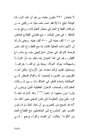 ‫ﻻ ﻴﺘﺠﺎﻭﺯ ١٩٣ ﻤﻠﻴﻭﻥ ﺠﻨﻴﻪ، ﻭﺭﻏﻡ ﺃﻥ ﻫﺫﻩ ﺍﻟﺯﻴـﺎﺩﺓ‬
‫ﺍﻟﻬﺎﺌﻠﺔ ﺘﺒﻠﻎ ٨٦% ﻓﻘﺩ ﺘﻤﺕ ﺘﺼـﻔﻴﺔ ﺸـﺭﻜﺘﻴﻥ ﻤـﻥ‬
‫ﺸﺭﻜﺎﺕ ﺍﻟﻘﻁﺎﻉ ﺍﻟﻌﺎﻡ ﻓﻲ ﻤﺠﺎل ﺍﻟﻤﻘﺎﻭﻻﺕ، ﻭﺭﻓﻊ ﺤـﺩ‬
‫ﺍﻟﺘﻌﺎﻗﺩ – ﻓﻲ ﻨﻔﺱ ﺍﻟﻭﻗﺕ – ﻤﻊ ﻤﻘﺎﻭﻟﻲ ﺍﻟﻘﻁﺎﻉ ﺍﻟﺨﺎﺹ‬
‫ﻤﻥ ٠٠١ ﺃﻟﻑ ﺠﻨﻴﻪ ﺇﻟﻰ ٠٠٥ ﺃﻟﻑ ﺠﻨﻴﻪ. ﻭﻴﻌﻨﻲ ﺫﻟـﻙ‬
‫ﺃﻥ ﺍﻹﺠﺭﺍﺀﺍﺕ ﺍﻟﻌﻤﻠﻴﺔ ﻜﺎﻨﺕ ﺘﺘـﻴﺢ ﻟﻠﻘﻁـﺎﻉ ﺍﻟﺨـﺎﺹ‬
‫ﻓﺭﺼﺔ ﺍﻟﺘﻭﻏل ﻓﻲ ﻤﻴﺩﺍﻥ ﺍﺴﺘﺭﺍﺘﻴﺠﻲ ﻴﺘﺴـﻊ ﺒﺎﺘﺴـﺎﻉ‬
‫ﺍﻟﻘﻁﺭ، ﻭﻫﻭ ﻓﻲ ﻫﺫﺍ ﺍﻟﻤﻴﺩﺍﻥ ﻴﺸـﺘﻐل ﺒﻤـﺎل ﺍﻟﺩﻭﻟـﺔ‬
‫ﻭﺘﺴﻬﻴﻼﺕ ﺒﻨﻭﻙ ﺍﻟﺩﻭﻟﺔ، ﻭﻴﺤﻘـﻕ ﺘﺭﺍﻜ ‪‬ـﺎ ﺨﺭﺍﻓ ‪‬ـﺎ.‬
   ‫ﻴ‬        ‫ﻤ‬
‫ﻭﻴﺴﺘﺤﻴل ﺘﻘﺩﻴﻡ ﺃﺭﻗﺎﻡ ﻤﺤﺩﺩﺓ ﻋﻥ ﺍﻷﺭﺒﺎﺡ، ﻭﻟﻜﻥ ﺃﺤـﺩ‬
‫ﺍﻟﻘﺭﻴﺒﻴﻥ ﻤﻥ ﺍﻟﺼﻭﺭﺓ )ﻤﺤﻤﻭﺩ ﺃﺒﺎ ﻭﺍﻓﻴﺔ( ﺍﻀﻁ ‪ ‬ﺇﻟـﻰ‬
     ‫ﹸﺭ‬
‫"ﺍﻟﻤﻁﺎﻟﺒﺔ ﺒﺈﻋﺎﺩﺓ ﺍﻟﻨﻅﺭ ﻓﻲ ﺍﻟﻌﻼﻗـﺎﺕ ﺒـﻴﻥ ﺸـﺭﻜﺎﺕ‬
‫ﺍﻟﻤﻘﺎﻭﻻﺕ ﻭﺃﺼﺤﺎﺏ ﺍﻟﺩﺨﻭل ﺍﻟﻁﻔﻴﻠﻴﺔ ﺍﻟﺫﻴﻥ ﻴﺭﻴﺩﻭﻥ ﺃﻥ‬
‫ﻴﺜﺭﻭﺍ ﺩﻭﻥ ﻤﺠﻬﻭﺩ ﺃﻭ ﺘﻌﺏ" )٥٥١(. ﻭﻗﺩ ﺃﺸﺎﺭﺕ ﻟﺠﻨـﺔ‬
‫ﺍﻟﺭﺩ ﻋﻠﻰ ﺒﻴﺎﻥ ﺍﻟﺤﻜﻭﻤﺔ ﺇﻟﻰ ﻨﻔﺱ ﺍﻟﻤﻌﻨﻰ ﺤﻴﻥ ﺃﻋﻠﻨـﺕ‬
‫"ﺃﻨﻪ ﻗﺩ ﺃﺼﺒﺢ ﻤﻥ ﺍﻟﻀﺭﻭﺭﻱ ﺃﻥ ﺘﻤﺘﺩ ﺃﺤﻜـﺎﻡ ﻗـﺎﻨﻭﻥ‬
‫ﺍﻟﻜﺴﺏ ﻏﻴﺭ ﺍﻟﻤﺸﺭﻭﻉ ﺇﻟﻰ ﺍﻟﻤﺘﻌﺎﻤﻠﻴﻥ ﻤﻊ ﺍﻟﻘﻁﺎﻉ ﺍﻟﻌﺎﻡ‬
‫ﻤﻥ ﺍﻷﻓﺭﺍﺩ". ﻭﻗﺎﻟﺕ: "ﺇﻥ ﺍﻟﻔﺴﺎﺩ ﻭﺍﻟﺜﺭﺍﺀ ﻴﺭﺠﻊ - ﻓـﻲ‬


‫٩٥٢‬
 