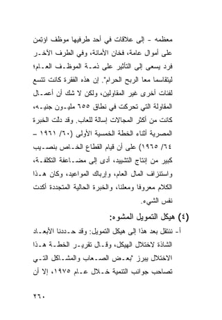 ‫ﻤﻌﻅﻤﻪ - ﺇﻟﻰ ﻋﻼﻗﺎﺕ ﻓﻲ ﺃﺤﺩ ﻁﺭﻓﻴﻬﺎ ﻤﻭﻅﻑ ﺍﺅ ِﻤﻥ‬
  ‫ﺘ‬
‫ﻋﻠﻰ ﺃﻤﻭﺍل ﻋﺎﻤﺔ، ﻓﺨﺎﻥ ﺍﻷﻤﺎﻨﺔ، ﻭﻓﻲ ﺍﻟﻁﺭﻑ ﺍﻵﺨـﺭ‬
‫ﻓﺭﺩ ﻴﺴﻌﻰ ﺇﻟﻰ ﺍﻟﺘﺄﺜﻴﺭ ﻋﻠﻰ ﺫﻤـﺔ ﺍﻟﻤﻭﻅـﻑ ﺍﻟﻌـﺎﻡ؛‬
‫ﻟﻴﺘﻘﺎﺴﻤﺎ ﻤ ‪‬ﺎ ﺍﻟﺭﺒﺢ ﺍﻟﺤﺭﺍﻡ". ﺇﻥ ﻫﺫﻩ ﺍﻟﻔﻘﺭﺓ ﻜﺎﻨﺕ ﺘﺘﺴﻊ‬
                                        ‫ﻌ‬
‫ﻟﻔﺌﺎﺕ ﺃﺨﺭﻯ ﻏﻴﺭ ﺍﻟﻤﻘﺎﻭﻟﻴﻥ، ﻭﻟﻜﻥ ﻻ ﺸﻙ ﺃﻥ ﺃﻋﻤـﺎل‬
‫ﺍﻟﻤﻘﺎﻭﻟﺔ ﺍﻟﺘﻲ ﺘﺤﺭﻜﺕ ﻓﻲ ﻨﻁﺎﻕ ٥٥٦ ﻤﻠﻴـﻭﻥ ﺠﻨﻴـﻪ،‬
‫ﻜﺎﻨﺕ ﻤﻥ ﺃﻜﺜﺭ ﺍﻟﻤﺠﺎﻻﺕ ﺇﺴﺎﻟﺔ ﻟﻠﻌﺎﺏ. ﻭﻗﺩ ﺩﱠﺕ ﺍﻟﺨﺒﺭﺓ‬
        ‫ﻟ‬
‫ﺍﻟﻤﺼﺭﻴﺔ ﺃﺜﻨﺎﺀ ﺍﻟﺨﻁﺔ ﺍﻟﺨﻤﺴﻴﺔ ﺍﻷﻭﻟﻰ )٠٦/ ١٦٩١ –‬
‫٤٦/ ٥٦٩١( ﻋﻠﻰ ﺃﻥ ﻗﻴﺎﻡ ﺍﻟﻘﻁﺎﻉ ﺍﻟﺨـﺎﺹ ﺒﻨﺼـﻴﺏ‬
‫ﻜﺒﻴﺭ ﻤﻥ ﺇﻨﺘﺎﺝ ﺍﻟﺘﺸﻴﻴﺩ، ﺃ ‪‬ﻯ ﺇﻟﻰ ﻤﻀـﺎﻋﻔﺔ ﺍﻟﺘﻜﻠﻔـﺔ،‬
                       ‫ﺩ‬
‫ﻭﺍﺴﺘﻨﺯﺍﻑ ﺍﻟﻤﺎل ﺍﻟﻌﺎﻡ، ﻭﺇﺭﺒﺎﻙ ﺍﻟﻤﻭﺍﻋﻴﺩ، ﻭﻜﺎﻥ ﻫـﺫﺍ‬
‫ﺍﻟﻜﻼﻡ ﻤﻌﺭﻭ ﹰﺎ ﻭﻤﻌﻠ ﹰﺎ، ﻭﺍﻟﺨﺒﺭﺓ ﺍﻟﺤﺎﻟﻴﺔ ﺍﻟﻤﺘﺠﺩﺩﺓ ﺃﻜﺩﺕ‬
                                ‫ﻨ‬       ‫ﻓ‬
                                        ‫ﻨﻔﺱ ﺍﻟﺸﻲﺀ.‬

                            ‫)٤( ﻫﻴﻜل ﺍﻟﺘﻤﻭﻴل ﺍﻟﻤﺸ ‪‬ﻩ:‬
                              ‫ﻭ‬
‫ﺃ- ﻨﻨﺘﻘل ﺒﻌﺩ ﻫﺫﺍ ﺇﻟﻰ ﻫﻴﻜل ﺍﻟﺘﻤﻭﻴل: ﻭﻗﺩ ﺤـﺩﺩﻨﺎ ﺍﻷﺒﻌـﺎﺩ‬
‫ﺍﻟﺸﺎﺫﺓ ﻻﺨﺘﻼل ﺍﻟﻬﻴﻜل، ﻭﻗـﺎل ﺘﻘﺭﻴـﺭ ﺍﻟﺨﻁـﺔ ﻫـﺫﺍ‬
‫ﺍﻻﺨﺘﻼل ﻴﺒﺭﺯ "ﺒﻌـﺽ ﺍﻟﺼـﻌﺎﺏ ﻭﺍﻟﻤﺸـﺎﻜل ﺍﻟﺘـﻲ‬
‫ﺘﺼﺎﺤﺏ ﺠﻭﺍﻨﺏ ﺍﻟﺘﻨﻤﻴﺔ ﺨـﻼل ﻋـﺎﻡ ٥٧٩١، ﺇﻻ ﺃﻥ‬


‫٠٦٢‬
 