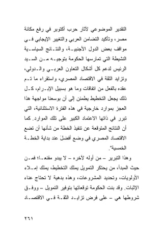 ‫ﺍﻟﺘﻘﺩﻴﺭ ﺍﻟﻤﻭﻀﻭﻋﻲ ﻵﺜﺎﺭ ﺤﺭﺏ ﺃﻜﺘﻭﺒﺭ ﻓﻲ ﺭﻓﻊ ﻤﻜﺎﻨﺔ‬
‫ﻤﺼﺭ، ﻭﺘﺄﻜﻴﺩ ﺍﻟﺘﻀﺎﻤﻥ ﺍﻟﻌﺭﺒﻲ ﻭﺍﻟﺘﻐﻴﻴﺭ ﺍﻹﻴﺠﺎﺒﻲ ﻓـﻲ‬
‫ﻤﻭﺍﻗﻑ ﺒﻌﺽ ﺍﻟﺩﻭل ﺍﻷﺠﻨﺒﻴـﺔ، ﻭﺍﻟﻨﺘـﺎﺌﺞ ﺍﻟﺴﻴﺎﺴـﻴﺔ‬
‫ﺍﻟﻨﺸﻴﻁﺔ ﺍﻟﺘﻲ ﺘﻤﺎﺭﺴﻬﺎ ﺍﻟﺤﻜﻭﻤﺔ ﺒﺘﻭﺠﻴـﻪ ﻤـﻥ ﺍﻟﺴـﻴﺩ‬
‫ﺍﻟﺭﺌﻴﺱ ﻟﺩﻋﻡ ﻜل ﺃﺸﻜﺎل ﺍﻟﺘﻌﺎﻭﻥ ﺍﻟﻌﺭﺒـﻲ ﻭﺍﻟـﺩﻭﻟﻲ،‬
‫ﻭﺘﺯﺍﻴﺩ ﺍﻟﺜﻘﺔ ﻓﻲ ﺍﻻﻗﺘﺼﺎﺩ ﺍﻟﻤﺼﺭﻱ، ﻭﺍﺴﺘﻘﺭﺍﺀ ﻤﺎ ﺘـﻡ‬
‫ﻋﻘﺩﻩ ﺒﺎﻟﻔﻌل ﻤﻥ ﺍﺘﻔﺎﻗﺎﺕ ﻭﻤﺎ ﻫﻭ ﺒﺴﺒﻴل ﺍﻹﺒـﺭﺍﻡ، ﻜـل‬
‫ﺫﻟﻙ ﻴﺠﻌل ﺍﻟﺘﺨﻁﻴﻁ ﻴﻁﻤﺌﻥ ﺇﻟﻰ ﺃﻥ ﺒﻭﺴﻌﻨﺎ ﻤﻭﺍﺠﻬﺔ ﻫﺫﺍ‬
‫ﺍﻟﻌﺠﺯ ﺒﻤﻭﺍﺭﺩ ﺨﺎﺭﺠﻴﺔ ﻓﻲ ﻫﺫﻩ ﺍﻟﻔﺘﺭﺓ ﺍﻻﺴﺘﺜﻨﺎﺌﻴﺔ، ﺍﻟﺘﻲ‬
                                      ‫‪‬‬
‫ﺘﺒﺭﺭ ﻓﻲ ﺫﺍﺘﻬﺎ ﺍﻻﻋﺘﻤﺎﺩ ﺍﻟﻜﺒﻴﺭ ﻋﻠﻰ ﺘﻠﻙ ﺍﻟﻤﻭﺍﺭﺩ. ﻜﻤﺎ‬
‫ﺃﻥ ﺍﻟﻨﺘﺎﺌﺞ ﺍﻟﻤﺘﻭﻗﻌﺔ ﻋﻥ ﺘﻨﻔﻴﺫ ﺍﻟﺨﻁﺔ ﻤﻥ ﺸﺄﻨﻬﺎ ﺃﻥ ﺘﻀﻊ‬
‫ﺍﻻﻗﺘﺼﺎﺩ ﺍﻟﻤﺼﺭﻱ ﻓﻲ ﻭﻀﻊ ﺃﻓﻀل ﻋﻨﺩ ﺒﺩﺍﻴﺔ ﺍﻟﺨﻁـﺔ‬
                 ‫َ‬
                                         ‫ﺍﻟﺨﻤﺴ ‪‬ﺔ".‬
                                            ‫ﻴ‬
‫ﻭﻫﺫﺍ ﺍﻟﺘﺒﺭﻴﺭ – ﻤﻥ ﺃﻭﻟﻪ ﻵﺨﺭﻩ – ﻻ ﻴﺒﺩﻭ ﻤﻘﻨ ‪‬ـﺎ؛ ﻓﻤـﻥ‬
        ‫ﻌ‬
‫ﺤﻴﺙ ﺍﻟﻤﺒﺩﺃ، ﻤﻥ ﻴﺤﺘﻜﺭ ﺍﻟﺘﻤﻭﻴل ﻴﻤﻠﻙ ﺍﻟﺘﺨﻁﻴﻁ، ﻴﻤﻠﻙ ﺇﻤـﻼﺀ‬
‫ﺍﻷﻭﻟﻭﻴﺎﺕ، ﻭﺘﺤﺩﻴﺩ ﺍﻟﻤﺸﺭﻭﻋﺎﺕ، ﻭﻫﺫﻩ ﺒ ‪‬ﻫ ‪‬ﺔ ﻻ ﺘﺤﺘﺎﺝ ﻋﻨﺎﺀ‬
              ‫ﺩ ﻴ‬
‫ﺍﻹﺜﺒﺎﺕ. ﻭﻗﺩ ﺒﻨﺕ ﺍﻟﺤﻜﻭﻤﺔ ﺘﻭﻗﻌﺎ ِﻬﺎ ﺒﺘﻭﻓﻴﺭ ﺍﻟﺘﻤﻭﻴل – ﻭﻭﻓـﻕ‬
                         ‫ﺘ‬
‫ﺸﺭﻭﻁﻬﺎ ﻫﻲ – ﻋﻠﻰ ﻓﺭﺽ ﺘﺯﺍﻴـﺩ ﺍﻟﺜﻘـﺔ ﻓـﻲ ﺍﻻﻗﺘﺼـﺎﺩ‬


‫١٦٢‬
 