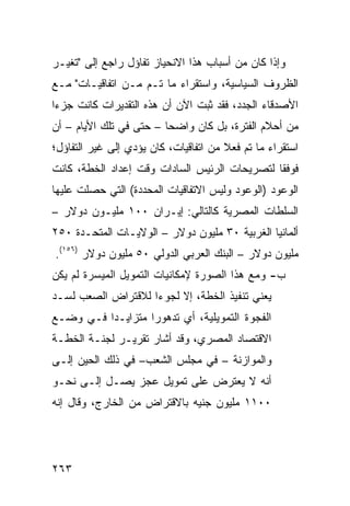 ‫ﻭﺇﺫﺍ ﻜﺎﻥ ﻤﻥ ﺃﺴﺒﺎﺏ ﻫﺫﺍ ﺍﻻﻨﺤﻴﺎﺯ ﺘﻔﺎﺅل ﺭﺍﺠﻊ ﺇﻟﻰ "ﺘﻐﻴـﺭ‬
‫ﺍﻟﻅﺭﻭﻑ ﺍﻟﺴﻴﺎﺴﻴﺔ، ﻭﺍﺴﺘﻘﺭﺍﺀ ﻤﺎ ﺘـﻡ ﻤـﻥ ﺍﺘﻔﺎﻗﻴـﺎﺕ" ﻤـﻊ‬
‫ﺍﻷﺼﺩﻗﺎﺀ ﺍﻟﺠﺩﺩ، ﻓﻘﺩ ﺜﺒﺕ ﺍﻵﻥ ﺃﻥ ﻫﺫﻩ ﺍﻟﺘﻘﺩﻴﺭﺍﺕ ﻜﺎﻨﺕ ﺠﺯ ‪‬ﺍ‬
 ‫ﺀ‬
‫ﻤﻥ ﺃﺤﻼﻡ ﺍﻟﻔﺘﺭﺓ، ﺒل ﻜﺎﻥ ﻭﺍﻀ ‪‬ﺎ – ﺤﺘﻰ ﻓﻲ ﺘﻠﻙ ﺍﻷﻴﺎﻡ – ﺃﻥ‬
                         ‫ﺤ‬
‫ﺍﺴﺘﻘﺭﺍﺀ ﻤﺎ ﺘﻡ ﻓﻌﻼ ﻤﻥ ﺍﺘﻔﺎﻗﻴﺎﺕ، ﻜﺎﻥ ﻴﺅﺩﻱ ﺇﻟﻰ ﻏﻴﺭ ﺍﻟﺘﻔﺎﺅل؛‬
                                       ‫ﹰ‬
‫ﻓﻭﻓ ﹰﺎ ﻟﺘﺼﺭﻴﺤﺎﺕ ﺍﻟﺭﺌﻴﺱ ﺍﻟﺴﺎﺩﺍﺕ ﻭﻗﺕ ﺇﻋﺩﺍﺩ ﺍﻟﺨﻁﺔ، ﻜﺎﻨﺕ‬
                                               ‫ﻘ‬
‫ﺍﻟﻭﻋﻭﺩ )ﺍﻟﻭﻋﻭﺩ ﻭﻟﻴﺱ ﺍﻻﺘﻔﺎﻗﻴﺎﺕ ﺍﻟﻤﺤﺩﺩﺓ( ﺍﻟﺘﻲ ﺤﺼﻠﺕ ﻋﻠﻴﻬﺎ‬
‫ﺍﻟﺴﻠﻁﺎﺕ ﺍﻟﻤﺼﺭﻴﺔ ﻜﺎﻟﺘﺎﻟﻲ: ﺇﻴـﺭﺍﻥ ٠٠١ ﻤﻠﻴـﻭﻥ ﺩﻭﻻﺭ –‬
‫ﺃﻟﻤﺎﻨﻴﺎ ﺍﻟﻐﺭﺒﻴﺔ ٠٣ ﻤﻠﻴﻭﻥ ﺩﻭﻻﺭ – ﺍﻟﻭﻻﻴـﺎﺕ ﺍﻟﻤﺘﺤـﺩﺓ ٠٥٢‬
‫ﻤﻠﻴﻭﻥ ﺩﻭﻻﺭ – ﺍﻟﺒﻨﻙ ﺍﻟﻌﺭﺒﻲ ﺍﻟﺩﻭﻟﻲ ٠٥ ﻤﻠﻴﻭﻥ ﺩﻭﻻﺭ )٦٥١(.‬
‫ﺏ- ﻭﻤﻊ ﻫﺫﺍ ﺍﻟﺼﻭﺭﺓ ﻹﻤﻜﺎﻨﻴﺎﺕ ﺍﻟﺘﻤﻭﻴل ﺍﻟﻤﻴﺴﺭﺓ ﻟﻡ ﻴﻜﻥ‬
‫ﻴﻌﻨﻲ ﺘﻨﻔﻴﺫ ﺍﻟﺨﻁﺔ، ﺇﻻ ﻟﺠﻭ ‪‬ﺍ ﻟﻼﻗﺘﺭﺍﺽ ﺍﻟﺼﻌﺏ ﻟﺴـﺩ‬
                    ‫ﺀ‬
‫ﺍﻟﻔﺠﻭﺓ ﺍﻟﺘﻤﻭﻴﻠﻴﺔ، ﺃﻱ ﺘﺩﻫﻭ ‪‬ﺍ ﻤﺘﺯﺍﻴـ ‪‬ﺍ ﻓـﻲ ﻭﻀـﻊ‬
          ‫ﺩ‬         ‫ﺭ‬
‫ﺍﻻﻗﺘﺼﺎﺩ ﺍﻟﻤﺼﺭﻱ، ﻭﻗﺩ ﺃﺸﺎﺭ ﺘﻘﺭﻴـﺭ ﻟﺠﻨـﺔ ﺍﻟﺨﻁـﺔ‬
‫ﻭﺍﻟﻤﻭﺍﺯﻨﺔ – ﻓﻲ ﻤﺠﻠﺱ ﺍﻟﺸﻌﺏ– ﻓﻲ ﺫﻟﻙ ﺍﻟﺤﻴﻥ ﺇﻟـﻰ‬
‫ﺃﻨﻪ ﻻ ﻴﻌﺘﺭﺽ ﻋﻠﻰ ﺘﻤﻭﻴل ﻋﺠﺯ ﻴﺼـل ﺇﻟـﻰ ﻨﺤـﻭ‬
‫٠٠١١ ﻤﻠﻴﻭﻥ ﺠﻨﻴﻪ ﺒﺎﻻﻗﺘﺭﺍﺽ ﻤﻥ ﺍﻟﺨﺎﺭﺝ، ﻭﻗﺎل ﺇﻨﻪ‬




‫٣٦٢‬
 