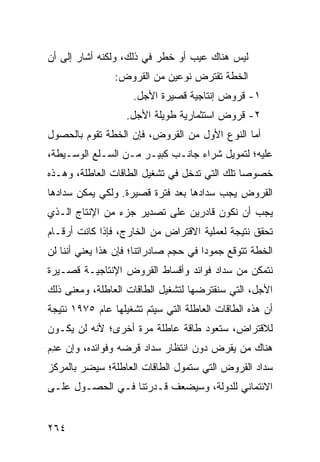 ‫ﻟﻴﺱ ﻫﻨﺎﻙ ﻋﻴﺏ ﺃﻭ ﺨﻁﺭ ﻓﻲ ﺫﻟﻙ، ﻭﻟﻜﻨﻪ ﺃﺸﺎﺭ ﺇﻟﻰ ﺃﻥ‬
                ‫ﺍﻟﺨﻁﺔ ﺘﻘﺘﺭﺽ ﻨﻭﻋﻴﻥ ﻤﻥ ﺍﻟﻘﺭﻭﺽ:‬
                     ‫١- ﻗﺭﻭﺽ ﺇﻨﺘﺎﺠﻴﺔ ﻗﺼﻴﺭﺓ ﺍﻷﺠل.‬
                   ‫٢- ﻗﺭﻭﺽ ﺍﺴﺘﺜﻤﺎﺭﻴﺔ ﻁﻭﻴﻠﺔ ﺍﻷﺠل.‬
‫ﺃﻤﺎ ﺍﻟﻨﻭﻉ ﺍﻷﻭل ﻤﻥ ﺍﻟﻘﺭﻭﺽ، ﻓﺈﻥ ﺍﻟﺨﻁﺔ ﺘﻘﻭﻡ ﺒﺎﻟﺤﺼﻭل‬
‫ﻋﻠﻴﻪ؛ ﻟﺘﻤﻭﻴل ﺸﺭﺍﺀ ﺠﺎﻨـﺏ ﻜﺒﻴـﺭ ﻤـﻥ ﺍﻟﺴـﻠﻊ ﺍﻟﻭﺴـﻴﻁﺔ،‬
‫ﺨﺼﻭ ‪‬ﺎ ﺘﻠﻙ ﺍﻟﺘﻲ ﺘﺩﺨل ﻓﻲ ﺘﺸﻐﻴل ﺍﻟﻁﺎﻗﺎﺕ ﺍﻟﻌﺎﻁﻠﺔ، ﻭﻫـﺫﻩ‬
                                               ‫ﺼ‬
‫ﺍﻟﻘﺭﻭﺽ ﻴﺠﺏ ﺴﺩﺍﺩﻫﺎ ﺒﻌﺩ ﻓﺘﺭﺓ ﻗﺼﻴﺭﺓ. ﻭﻟﻜﻲ ﻴﻤﻜﻥ ﺴﺩﺍﺩﻫﺎ‬
‫ﻴﺠﺏ ﺃﻥ ﻨﻜﻭﻥ ﻗﺎﺩﺭﻴﻥ ﻋﻠﻰ ﺘﺼﺩﻴﺭ ﺠﺯﺀ ﻤﻥ ﺍﻹﻨﺘﺎﺝ ﺍﻟـﺫﻱ‬
‫ﺘﺤﻘﻕ ﻨﺘﻴﺠﺔ ﻟﻌﻤﻠﻴﺔ ﺍﻻﻗﺘﺭﺍﺽ ﻤﻥ ﺍﻟﺨﺎﺭﺝ، ﻓﺈﺫﺍ ﻜﺎﻨﺕ ﺃﺭﻗـﺎﻡ‬
‫ﺍﻟﺨﻁﺔ ﺘﺘﻭﻗﻊ ﺠﻤﻭ ‪‬ﺍ ﻓﻲ ﺤﺠﻡ ﺼﺎﺩﺭﺍﺘﻨﺎ؛ ﻓﺈﻥ ﻫﺫﺍ ﻴﻌﻨﻲ ﺃﻨﻨﺎ ﻟﻥ‬
                                       ‫ﺩ‬
‫ﻨﺘﻤﻜﻥ ﻤﻥ ﺴﺩﺍﺩ ﻓﻭﺍﺌﺩ ﻭﺃﻗﺴﺎﻁ ﺍﻟﻘﺭﻭﺽ ﺍﻹﻨﺘﺎﺠﻴـﺔ ﻗﺼـﻴﺭﺓ‬
‫ﺍﻷﺠل، ﺍﻟﺘﻲ ﺴﻨﻘﺘﺭﻀﻬﺎ ﻟﺘﺸﻐﻴل ﺍﻟﻁﺎﻗﺎﺕ ﺍﻟﻌﺎﻁﻠﺔ، ﻭﻤﻌﻨﻰ ﺫﻟﻙ‬
‫ﺃﻥ ﻫﺫﻩ ﺍﻟﻁﺎﻗﺎﺕ ﺍﻟﻌﺎﻁﻠﺔ ﺍﻟﺘﻲ ﺴﻴﺘﻡ ﺘﺸﻐﻴﻠﻬﺎ ﻋﺎﻡ ٥٧٩١ ﻨﺘﻴﺠﺔ‬
‫ﻟﻼﻗﺘﺭﺍﺽ، ﺴﺘﻌﻭﺩ ﻁﺎﻗﺔ ﻋﺎﻁﻠﺔ ﻤﺭﺓ ﺃﺨﺭﻯ؛ ﻷﻨﻪ ﻟﻥ ﻴﻜـﻭﻥ‬
‫ﻫﻨﺎﻙ ﻤﻥ ﻴﻘﺭﺽ ﺩﻭﻥ ﺍﻨﺘﻅﺎﺭ ﺴﺩﺍﺩ ﻗﺭﻀﻪ ﻭﻓﻭﺍﺌﺩﻩ، ﻭﺇﻥ ﻋ ِﻡ‬
 ‫ﺩ‬
‫ﺴﺩﺍﺩ ﺍﻟﻘﺭﻭﺽ ﺍﻟﺘﻲ ﺴﺘﻤﻭل ﺍﻟﻁﺎﻗﺎﺕ ﺍﻟﻌﺎﻁﻠﺔ؛ ﺴﻴﻀﺭ ﺒﺎﻟﻤﺭﻜﺯ‬
‫ﺍﻻﺌﺘﻤﺎﻨﻲ ﻟﻠﺩﻭﻟﺔ، ﻭﺴﻴﻀﻌﻑ ﻗـﺩﺭﺘﻨﺎ ﻓـﻲ ﺍﻟﺤﺼـﻭل ﻋﻠـﻰ‬


‫٤٦٢‬
 